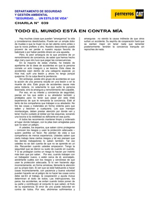 DEPARTAMENTO DE SEGURIDAD
Y GESTIÓN AMBIENTAL
“SEGURIDAD. . . UN ESTILO DE VIDA”
C
CH
HA
AR
RL
LA
A N
N°
° 0
03
39
9
T
TO
OD
DO
O E
EL
L M
MU
UN
ND
DO
O E
ES
ST
TÁ
Á E
EN
N C
CO
ON
NT
TR
RA
A M
MÍ
ÍA
A
Hay muchas cosas que pueden “amargarnos” la vida
y considerarnos desdichados. Puede ser un simple dolor
de muelas o que la mujer no es tan atenta como antes o
que la novia prefiere a otro. Nuestro descontento puede
provenir de ver perder a nuestro equipo favorito de
balompié o por haber perdido dinero en una apuesta.
Pero, la peor amargura es la que proviene de un
remordimiento de conciencia, de saber que hemos hecho
algo mal y que otro tuvo que pagar las consecuencias.
En la mayoría de estas charlas, he tratado de
apartarme de la clase de accidentes en que la persona
comete un acto inseguro y se lesiona. Esta clase de
accidentes caen dentro de una categoría especial, yo
hice mal, sufrí una lesión y ahora no tengo porqué
quejarme. En la culpa llevé la penitencia.
Sin embargo, existe otro grupo de accidentes en que
la acción de una persona resulta en una lesión o en la
muerte de otra. Este grupo de accidentes causa más
pena todavía, no solamente lo que sufre la persona
lesionada, sino la amargura y remordimiento del culpable.
Por eso, en su interés y conciencia de seguridad,
piense en los que están a su alrededor también y
protéjalos para no tener que pasar por esta triste
experiencia de que le remuerda la conciencia. Esté al
tanto de los compañeros que trabajan a su alrededor. No
tire las cosas y materiales en forma violenta para que
salten y lesionen a cualquiera. Los que manejan
montacargas, deben prestar atención por donde van y
tener mucho cuidado al doblar por las esquinas, sonando
una bocina si la visibilidad es deficiente en ese punto.
A todos les recomiendo mantener limpio y ordenado
el lugar donde trabajan, con la pilas bien arregladas para
que no sean un peligro.
A ustedes, los expertos, que saben cómo protegerse
– conocen los riesgos y usan la protección adecuada –
quiero pedirles un favor. No pierdan de vista a sus
compañeros de menos experiencia. Ustedes saben que
cierto trabajo tiene ciertos riesgos y tal vez piensen que
los demás trabajadores lo saben también. Tal vez
ustedes no se dan cuenta de que no se aprende en un
día. Recuerden cuando ustedes empezaron. Tengo la
seguridad que se dieron su susto de cuando en cuando.
Y si se protegían contra un riesgo lo hacían por instinto
más bien que por saber. Por eso, cuando trabajen con
un trabajador nuevo, o estén cerca de él, aconséjelo,
adviértanle cuáles son los riesgos y cerciórese de que
usan la protección adecuada. Si lo ven haciendo algo
incorrectamente, en forma amistosa, llámenle la atención
por su propio bien. Si ven que se está habituando a hacer
cosas incorrectamente, con paciencia y buena voluntad
pueden hacerle ver el peligro de no hacer las cosas como
debe ser.En el trabajo, la cooperación y ayuda mutua
determinan el éxito de todos. Las interrupciones, los
paros, los accidentes, se evitan cuando todos ponen de
su parte y contribuyen al conjunto lo que saben, el fruto
de su experiencia. El error de uno puede redundar en
contra de todos. Por eso, ahórrense sufrimientos y
amarguras no siendo la causa indirecta de que otros
sufran un accidente. Su espíritu de cooperación hará que
se sientan mejor sin tener nada que lamentar
posteriormente: tendrán la conciencia tranquila sin
reproches de nada.
 
