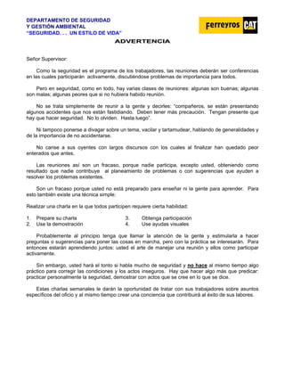 DEPARTAMENTO DE SEGURIDAD
Y GESTIÓN AMBIENTAL
“SEGURIDAD. . . UN ESTILO DE VIDA”
A
AD
DV
VE
ER
RT
TE
EN
NC
CI
IA
A
Señor Supervisor:
Como la seguridad es el programa de los trabajadores, las reuniones deberán ser conferencias
en las cuales participarán activamente, discutiéndose problemas de importancia para todos.
Pero en seguridad, como en todo, hay varias clases de reuniones: algunas son buenas; algunas
son malas; algunas peores que si no hubiera habido reunión.
No se trata simplemente de reunir a la gente y decirles: “compañeros, se están presentando
algunos accidentes que nos están fastidiando. Deben tener más precaución. Tengan presente que
hay que hacer seguridad. No lo olviden. Hasta luego”.
Ni tampoco ponerse a divagar sobre un tema, vacilar y tartamudear, hablando de generalidades y
de la importancia de no accidentarse.
No canse a sus oyentes con largos discursos con los cuales al finalizar han quedado peor
enterados que antes.
Las reuniones así son un fracaso, porque nadie participa, excepto usted, obteniendo como
resultado que nadie contribuye al planeamiento de problemas o con sugerencias que ayuden a
resolver los problemas existentes.
Son un fracaso porque usted no está preparado para enseñar ni la gente para aprender. Para
esto también existe una técnica simple:
Realizar una charla en la que todos participen requiere cierta habilidad:
1. Prepare su charla 3. Obtenga participación
2. Use la demostración 4. Use ayudas visuales
Probablemente al principio tenga que llamar la atención de la gente y estimularla a hacer
preguntas o sugerencias para poner las cosas en marcha, pero con la práctica se interesarán. Para
entonces estarán aprendiendo juntos: usted el arte de manejar una reunión y ellos como participar
activamente.
Sin embargo, usted hará el tonto si habla mucho de seguridad y no hace al mismo tiempo algo
práctico para corregir las condiciones y los actos inseguros. Hay que hacer algo más que predicar:
practicar personalmente la seguridad, demostrar con actos que se cree en lo que se dice.
Estas charlas semanales le darán la oportunidad de tratar con sus trabajadores sobre asuntos
específicos del oficio y al mismo tiempo crear una conciencia que contribuirá al éxito de sus labores.
 