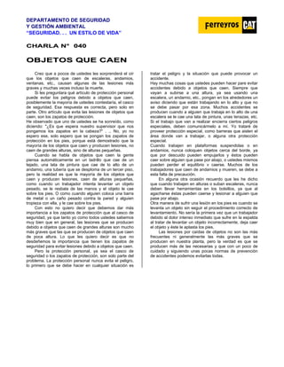 DEPARTAMENTO DE SEGURIDAD
Y GESTIÓN AMBIENTAL
“SEGURIDAD. . . UN ESTILO DE VIDA”
C
CH
HA
AR
RL
LA
A N
N°
° 0
04
40
0
O
OB
BJ
JE
ET
TO
OS
S Q
QU
UE
E C
CA
AE
EN
N
Creo que a pocos de ustedes les sorprenderá el oír
que los objetos que caen de escaleras, andamios,
ventanas, etc., causan algunas de las lesiones más
graves y muchas veces incluso la muerte.
Si les preguntara qué artículo de protección personal
puede evitar los peligros debido a objetos que caen,
posiblemente la mayoría de ustedes contestaría, el casco
de seguridad. Esa respuesta es correcta, pero solo en
parte. Otro artículo que evita las lesiones de objetos que
caen, son los zapatos de protección.
He observado que uno de ustedes se ha sonreído, como
diciendo: "¿Es que espera nuestro supervisor que nos
pongamos los zapatos en la cabeza?" . .. No, yo no
espero ese, solo espero que se pongan los zapatos de
protección en los pies, porque está demostrado que la
mayoría de los objetos que caen y producen lesiones, no
caen de grandes alturas, sino de alturas pequeñas.
Cuando se habla de objetos que caen la gente
piensa automáticamente en un ladrillo que cae de un
tejado, una lata de pintura que cae de lo alto de un
andamio, una tubería que se desploma de un tercer piso,
pero la realidad es que la mayoría de los objetos que
caen y producen lesiones, caen de alturas pequeñas,
como cuando un trabajador intenta levantar un objeto
pesado, se le resbala de las manos y el objeto le cae
sobre los pies. O como cuando alguien coloca una barra
de metal o un caño pesado contra la pared y alguien
tropieza con ella, y le cae sobre los pies.
Con esto no quiero decir que debemos dar más
importancia a los zapatos de protección que al casco de
seguridad, ya que tanto yo como todos ustedes sabemos
muy bien que en general, las lesiones que se producen
debido a objetos que caen de grandes alturas son mucho
más graves que las que se producen de objetos que caen
de poca altura. Lo que les quiero decir es que no
desdeñemos la importancia que tienen los zapatos de
seguridad para evitar lesiones debido a objetos que caen.
Pero la protección personal, ya sea el casco de
seguridad o los zapatos de protección, son solo parte del
problema. La protección personal nunca evita el peligro,
lo primero que se debe hacer en cualquier situación es
tratar el peligro y la situación que puede provocar un
accidente.
Hay muchas cosas que ustedes pueden hacer pare evitar
accidentes debido a objetos que caen. Siempre que
vayan a subirse a una altura, ya sea usando una
escalera, un andamio, etc., pongan en los alrededores un
aviso diciendo que están trabajando en lo alto y que no
se debe pasar por esa zona. Muchos accidentes se
producen cuando a alguien que trabaja en lo alto de una
escalera se le cae una lata de pintura, unas tenazas, etc.
Si el trabajo que van a realizar encierra ciertos peligros
especiales, deben comunicármelo a mí. Yo trataré de
proveer protección especial, como barreras que aislen el
área donde van a trabajar, o alguna otra protección
especial.
Cuando trabajen en plataformas suspendidas o en
andamios, nunca coloquen objetos cerca del borde, ya
que por descuido pueden empujarlos y éstos pueden
caer sobre alguien que pase por abajo, o ustedes mismos
pueden perder el equilibrio v caerse. Muchos de los
trabajadores que caen de andamios y mueren, se debe a
esta falta de precaución.
En alguna otra ocasión recuerdo que les he dicho
que cuando trabajen en alturas o suban escaleras, nunca
deben llevar herramientas en los bolsillos, ya que al
agacharse éstas pueden caerse y lesionar a alguien que
pase por abajo.
Otra manera de sufrir una lesión en los pies es cuando se
levanta un objeto sin seguir el procedimiento correcto de
levantamiento. No sería la primera vez que un trabajador
debido al dolor intenso inmediato que sufre en la espalda
al tratar de levantar un objeto incorrectamente, deja caer
el objeto y éste le aplasta los pies.
Las lesiones por caídas de objetos no son las más
frecuentes ni generalmente las más graves que se
producen en nuestra planta, pero la verdad es que se
producen más de las necesarias y que con un poco de
cuidado y siguiendo unas pocas normas de prevención
de accidentes podemos evitarlas todas.
 