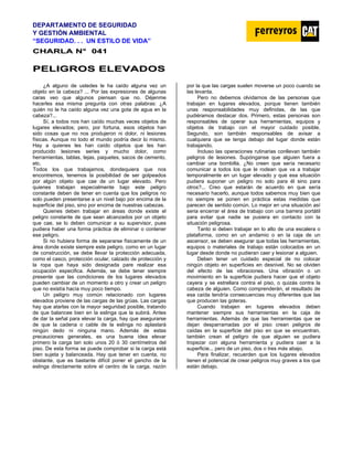 DEPARTAMENTO DE SEGURIDAD
Y GESTIÓN AMBIENTAL
“SEGURIDAD. . . UN ESTILO DE VIDA”
C
CH
HA
AR
RL
LA
A N
N°
° 0
04
41
1
P
PE
EL
LI
IG
GR
RO
OS
S E
EL
LE
EV
VA
AD
DO
OS
S
¿A alguno de ustedes le ha caído alguna vez un
objeto en la cabeza? ... Por las expresiones de algunas
caras veo que algunos piensan que no. Déjenme
hacerles esa misma pregunta con otras palabras: ¿A
quién no le ha caído alguna vez una gota de agua en la
cabeza?...
Sí, a todos nos han caído muchas veces objetos de
lugares elevados; pero, por fortuna, esos objetos han
sido cosas que no nos produjeron ni dolor, ni lesiones
físicas. Aunque no todo el mundo podría decir lo mismo.
Hay a quienes les han caído objetos que les han
producido lesiones series y mucho dolor, como
herramientas, tablas, tejas, paquetes, sacos de cemento,
etc.
Todos los que trabajamos, dondequiera que nos
encontremos, tenemos la posibilidad de ser golpeados
por algún objeto que cae de un lugar elevado. Pero
quienes trabajan especialmente bajo este peligro
constante deben de tener en cuenta que los peligros no
solo pueden presentarse a un nivel bajo por encima de la
superficie del piso, sino por encima de nuestras cabezas.
Quienes deben trabajar en áreas donde existe el
peligro constante de que sean alcanzados por un objeto
que cae, se lo deben comunicar a su supervisor, pues
pudiera haber una forma práctica de eliminar o contener
ese peligro.
Si no hubiera forma de separarse físicamente de un
área donde existe siempre este peligro, como en un lugar
de construcción, se debe llevar la protección adecuada,
como el casco, protección ocular, calzado de protección y
la ropa que haya sido designada pare realizar esa
ocupación especifica. Además, se debe tener siempre
presente que las condiciones de los lugares elevados
pueden cambiar de un momento a otro y crear un peligro
que no existía hacía muy poco tiempo.
Un peligro muy común relacionado con lugares
elevados proviene de las cargas de las grúas. Las cargas
hay que atarlas con la mayor seguridad posible, tratando
de que balancee bien en la eslinga que la subirá. Antes
de dar la señal para elevar la carga, hay que asegurarse
de que la cadena o cable de la eslinga no aplastará
ningún dedo ni ninguna mano. Además de estas
precauciones generales, es una buena idea elevar
primero la carga tan solo unos 20 ó 30 centímetros del
piso. De esta forma se puede comprobar si la carga está
bien sujeta y balanceada. Hay que tener en cuenta, no
obstante, que es bastante difícil poner el gancho de la
eslinga directamente sobre el centro de la carga, razón
por la que las cargas suelen moverse un poco cuando se
las levanta.
Pero no debemos olvidarnos de las personas que
trabajan en lugares elevados, porque tienen también
unas responsabilidades muy definidas, de las que
pudiéramos destacar dos. Primero, estas personas son
responsables de operar sus herramientas, equipos y
objetos de trabajo con el mayor cuidado posible.
Segundo, son también responsables de avisar a
cualquiera que se tenga debajo del lugar donde están
trabajando.
Incluso las operaciones rutinarias conllevan también
peligros de lesiones. Supónganse que alguien fuera a
cambiar una bombilla. ¿No creen que sería necesario
comunicar a todos los que le rodean que va a trabajar
temporalmente en un lugar elevado y que esa situación
pudiera suponer un peligro no solo para él sino para
otros?... Creo que estarán de acuerdo en que sería
necesario hacerlo, aunque todos sabemos muy bien que
no siempre se ponen en práctica estas medidas que
parecen de sentido común. Lo mejor en una situación así
seria encerrar el área de trabajo con una barrera portátil
para evitar que nadie se pusiera en contacto con la
situación peligrosa.
Tanto si deben trabajar en lo alto de una escalera o
plataforma, como en un andamio o en la caja de un
ascensor, se deben asegurar que todas las herramientas,
equipos o materiales de trabajo están colocados en un
lugar desde donde no pudieran caer y lesionar a alguien.
Deben tener un cuidado especial de no colocar
ningún objeto en superficies en desnivel. No se olviden
del efecto de las vibraciones. Una vibración o un
movimiento en la superficie pudiera hacer que el objeto
cayera y se estrellara contra el piso, o quizás contra la
cabeza de alguien. Como comprenderán, el resultado de
esa caída tendría consecuencias muy diferentes que las
que producen las goteras.
Cuando trabajen en lugares elevados deben
mantener siempre sus herramientas en la caja de
herramientas. Además de que las herramientas que se
dejan desparramadas por el piso crean peligros de
caídas en la superficie del piso en que se encuentran,
también crean el peligro de que alguien se pudiera
tropezar con alguna herramienta y pudiera caer a la
superficie... pero de un piso, dos o tres más abajo.
Para finalizar, recuerden que los lugares elevados
tienen el potencial de crear peligros muy graves a los que
están debajo.
 