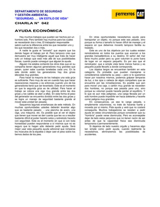 DEPARTAMENTO DE SEGURIDAD
Y GESTIÓN AMBIENTAL
“SEGURIDAD. . . UN ESTILO DE VIDA”
C
CH
HA
AR
RL
LA
A N
N°
° 0
04
42
2
A
AY
YU
UD
DA
A E
EC
CO
ON
NÓ
ÓM
MI
IC
CA
A
Hay muchos trabajos que pueden ser hechos por un
hombre solo. Pero también hay muchos para los cuales
se necesitarán dos o tres. El trabajador responsable
sabrá cual es la diferencia entre los que necesitan uno y
los que necesitan dos o más.
A nadie le gusta el "avivado" que espera que los
demás hagan el trabajo por él. Pero tampoco creo que
demuestra ser muy inteligente aquél que trata de hacer
solo un trabajo que está más allá de sus posibilidades
físicas, cuando puede conseguir que alguien le ayude.
Alguien me estaba contando los otros días que en su
compañía tienen algunos generadores muy grandes que
pesan, quien sabe cuantas toneladas cada uno. En la
sala donde están los generadores hay dos grúas
elevadas muy grandes.
Para hacer la mayoría de los trabajos una sola grúa
es suficiente. Pero muy de vez en cuando hay que hacer
reparaciones mayores y es entonces cuando uno de los
generadores tiene que ser levantado. Este es el momento
en que la segunda grúa es de utilidad. Para hacer el
trabajo se coloca una viga muy grande entre las dos
grúas y los cables se atan a ellas. En esta forma el peso
del generador se encuentra dividido entre las dos grúas y
se logra un manejo de seguridad bastante grande al
mover esta unidad tan pesada.
Saquemos lagunas enseñanzas de este método. En
muchas oportunidades ustedes deberán levantar algo
que es bastante pesado - una plancha de acero, una
viga, una máquina, etc. Es posible que al ver el objeto
que tienen que mover se den cuenta que les va a resultar
bastante difícil el poder hacerlo solos y sobretodo hacerlo
con seguridad. Este es el momento en que si con toda
honestidad pueden responderse a sí mismos que no es
seguro que lo hagan sólo deberán pedir ayuda. Será
mejor usar esta pequeña ayuda adicional que romperse
los músculos de la espalda o dejar caer el peso sobre los
tiernos dedos de los pies.
En otras oportunidades necesitamos ayuda para
transportar un objeto, no porque este sea pesado, sino
porque su forma o tamaño lo hacen difícil de manejar y el
espacio en que debemos moverlo tampoco facilita su
traslado.
Este es uno de los objetivos por los cuales existen
remolcadores en todos los puertos que acercan a los
grandes transatlánticos a su destino. El señor del mar
tiene mucho poder pero su gran volumen lo pone fuera
de lugar en un espacio pequeño. Es por eso que el
remolcador, que a simple vista tiene menos fuerza y es
pequeño puede llevarlo a donde corresponde.
Los objetos largos se encuentran también en esta
categoría. Es probable que puedan manejarse si
consideramos solamente su peso – pero si lo queremos
hacer por nosotros mismos, podemos golpear lámparas
de luz, o los ojos o cabeza de algún compañero que se
encuentra por las inmediaciones. Es posible que aún
para mover una caja, o cartón muy grande se necesiten
dos hombres, no porque sea pesada para uno, sino
porque su volumen puede hacerle perder el equilibrio. Y
lo que es aun más peligroso, una carga llevada por un
solo hombre puede impedirle ver hacia adelante y hacerle
correr peligros muy grandes.
En consecuencia, ya sea la carga pesada, o
simplemente voluminosa, no trate de hacerse fuerte y
moverla por sí mismo. Pida ayuda y verá que no costará
conseguirla. Muchos trabajadores se resisten a pedir
ayuda en estas circunstancias porque consideran que su
“hombría” puede verse disminuida. Pero es aconsejable
dejar de lado estos perjuicios que no tienen razón de ser
antes de que la capacidad física sea disminuida
temporaria o permanentemente.
Si dejamos de lado nuestro orgullo y hacemos algo
tan simple como pedir ayuda, cuando realmente la
necesitamos, eliminaremos las posibilidades de
accidentes.
 