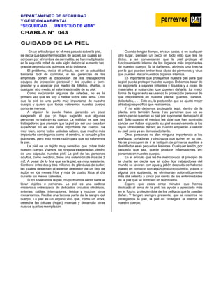 DEPARTAMENTO DE SEGURIDAD
Y GESTIÓN AMBIENTAL
“SEGURIDAD. . . UN ESTILO DE VIDA”
C
CH
HA
AR
RL
LA
A N
N°
° 0
04
43
3
C
CU
UI
ID
DA
AD
DO
O D
DE
E L
LA
A P
PI
IE
EL
L
En un artículo que leí el mes pasado sobre la piel,
se decía que las enfermedades de la piel, las cuales se
conocen por el nombre de dermatitis, se han multiplicado
en la segunda mitad de este siglo, debido al aumento tan
grande de productos químicos en la industria.
El problema, decía el artículo, es en la actualidad
bastante fácil de controlar, si las gerencias de las
empresas ponen a disposición de los trabajadores
equipos de protección personal y les ayudan a com-
prender y a apreciar por medio de folletos, charlas, o
cualquier otro medio, el valor inestimable de su piel.
Como recordarán algunos de ustedes, no es la
primera vez que les voy a hablar sobre este tema. Creo
que la piel es una parte muy importante de nuestro
cuerpo y quiero que todos valoremos nuestro cuerpo
como se merece.
A alguien le puede haber parecido un poco
exagerado el que yo haya sugerido que algunas
personas no valoran su cuerpo. La realidad es que hay
trabajadores que piensan que la piel por ser una cosa tan
superficial, no es una parte importante del cuerpo. Sé
muy bien, como todos ustedes saben, que mucho más
importante son órganos como el cerebro, el corazón y los
pulmones, pero esto no es razón para que no valoremos
la piel.
La piel es un tejido muy sensitivo que cubre todo
nuestro cuerpo. Vivimos, sin ninguna exageración, dentro
de una cápsula, nuestra piel. La piel de las personas
adultas, como nosotros, tiene una extensión de más de 3
m2. A pesar de lo fina que es la piel, es muy resistente.
Contiene entre dos y tres millones de glándulas de sudor,
las cuales desechan al exterior alrededor de un litro de
sudor en los meses fríos y más de cuatro litros al día
durante los meses calientes.
Si no tuviéramos la piel, no podríamos sentir nada al
tocar objetos o personas. La piel es una cadena
misteriosa entrelazada de delicados circuitos eléctricos,
antenas, cables, interruptores, tejidos y muchos otros
mecanismos. Recibe una tercera parte de la sangre del
cuerpo. La piel es un órgano vivo que, como un árbol,
desecha las células (hojas) muertas y desarrolla otras
nuevas que las reemplazan.
Cuando tengan tiempo, en sus casas, o en cualquier
otro lugar, piensen un poco en todo esto que les he
dicho, y se convencerán que la piel protege el
funcionamiento interno de los órganos más importantes
de nuestro cuerpo. Si la dañamos, abrimos una brecha
por la que pueden entrar toda clase de gérmenes y virus
que pueden atacar nuestros órganos internos.
Es importante que protejamos nuestra piel para que
la piel pueda proteger nuestro cuerpo. Debemos tratar de
no exponerla a vapores irritantes y líquidos y a roces de
materiales y sustancias que pueden dañarla. La mejor
forma de lograr esto es usando la protección personal de
que disponemos en nuestra planta: guantes, caretas,
delantales, . . . Esto es, la protección que se ajuste mejor
al trabajo específico que realicemos.
Y no sólo debemos protegerla aquí, dentro de la
planta, sino también fuera. Hay personas que no se
preocupan si queman su piel por exponerse demasiado al
sol. Sólo cuando el médico les dice que han contraído
cáncer por haber expuesto su piel excesivamente a los
rayos ultravioletas del sol, es cuando empiezan a valorar
su piel, pero ya es demasiado tarde.
Otras personas no dan ninguna importancia a los
arañazos, cortaduras y pinchazos que sufren en su piel.
No se preocupan de ir al botiquín de primeros auxilios a
desinfectar esas pequeñas lesiones. Cualquier lesión, por
pequeña que sea, puede producir inflamaciones im-
portantes en nuestro cuerpo.
En el artículo que les he mencionado al principio de
la charla, se decía que si todos los trabajadores del
mundo se lavaran con agua y jabón después de haberse
puesto en contacto con algún producto químico, polvos o
alguna otra sustancia, se eliminarían automáticamente
más del setenta y cinco por ciento de las enfermedades
de la piel que se contraen en la industria.
Espero que estos cinco minutos que hemos
dedicado al tema de la piel, les ayude a apreciarla más
en el futuro, protegiéndola de los peligros que la puedan
dañar. Y tengan siempre presente, que si nosotros no
protegemos la piel, la piel no protegerá el interior de
nuestro cuerpo.
 