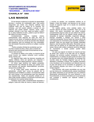 DEPARTAMENTO DE SEGURIDAD
Y GESTIÓN AMBIENTAL
“SEGURIDAD. . . UN ESTILO DE VIDA”
C
CH
HA
AR
RL
LA
A N
N°
° 0
04
44
4
L
LA
AS
S M
MA
AN
NO
OS
S
En los tiempos modernos la industria ha desarrollado
técnicas y avances de incalculable valor. Casi podría
asegurarse que existe una máquina perfecta para
cualquier tarea que se realice en la industria. Sin
embargo, ¿se han puesto ustedes a pensar en una
máquina que pueda apretar, exprimir, torcer, halar,
empujar, levantar y aún más, capaz de hablar y sentir?
Sí, sí, estoy hablando en serio, ¿saben a qué me refiero?
Me refiero a la mano humana.
Constantemente usamos nuestras manos,
prácticamente cada segundo de cada día. Pero la
mayoría de las veces no prestamos atención a como las
usamos. Las manos son una de las prendas más valiosas
que poseemos, pero sin embargo son muy vulnerables.
Con demasiada frecuencia ponemos en peligro nuestras
manos.
Podría contarles infinidad de accidentes que han
ocurrido a través de años y años, pero a manera de
recuento sólo mencionaré cuatro de las lesiones en las
manos más comunes:
La primera se refiere a los cortes. La mayoría de las
veces ocurren con objetos cortantes como cuchillos,
tijeras, hachas, etc.;
En segundo lugar están Ias lesiones causadas por
objetos rotativos, corno por ejemplo, por máquinas o
aparatos que tienen aletas giratorias y hornos rotativos;
En tercer lugar tenemos los objetos punzantes.
Efectivamente hay infinidad de éstos que pueden prov-
ocar lesiones, por ejemplo: destornilladores, punzones,
sacacorchos puntillas, etc.
Y, en cuarto lugar quiero mencionar los golpes
aplastantes. ¿Quién aquí nunca ha pasado por la
experiencia de martillarse un dedo? ( El Supervisor debe
dar cierto tiempo a los participantes para que expresen
sus experiencias). Hasta una pequeña cortada en un
dedo suele resultar molesta y sumamente incómoda para
la realización de nuestras tareas diarias.
Nuestras manos están constantemente expuestas a
peligros. Cada año miles de manos y dedos se lesionan,
y muchos se pierden, por accidentes sufridos en el
trabajo o fuera del trabajo. Las lesiones en las manos
ocupan el segundo lugar en la escala de accidentes
ocupacionales.
En nuestra planta, como ustedes saben, han
ocurrido algunos de estos accidentes. Para que no se
repitan, hoy quiero recordarles que deben emplear
procedimientos seguros cada vez que utilicen las manos,
manténganlas fuera de los lugares donde puedan ser
atrapadas al manejar materiales, enganchar eslingas,
empujar carretillas y trabajar con sierras u otras
máquinas semejantes. Nunca metan las manos dentro de
una maquinaria en movimiento para repararla, aceitarla o
ajustarla. Cada vez que tengan que manejar materiales
ásperos, usen los guantes adecuados. Recuerden que un
mismo tipo de guante no es adecuado para todas las
tareas. Nunca usen anillos o pulseras cerca de máquinas
en movimiento o donde puedan quedar éstos
enganchados.
En caso que alguien se lesione no importa qué tipo
de lesión sea, incluso si se trata sólo de un rasguño,
obtengan los primeros auxilios necesarios. Un simple
medicamento y un pedazo de gasa puede ser todo lo que
se requiera para una cortada pequeña, sin embargo han
ocurrido casos de "simples rasguños" que por no ser
atendidos y limpiados a tiempo, han quedado expuestos
a los microbios y se ha producido una infección que con
el paso del tiempo se ha convertido en gangrena y ha
sido necesario amputar una mano o un brazo por "un
simple rasguño".
Para terminar, sólo quiero recordarles una vez más
que las manos son, verdaderamente, piezas maravillosas
que deben admirarse ya que permiten que nos podamos
desempeñar eficientemente, con poco esfuerzo y, muy
frecuentemente, en forma automática por lo que tenemos
que cuidarlas y tratarlas con especial cuidado y
consideración.
 