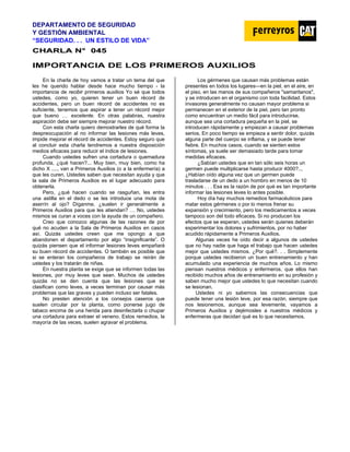 DEPARTAMENTO DE SEGURIDAD
Y GESTIÓN AMBIENTAL
“SEGURIDAD. . . UN ESTILO DE VIDA”
C
CH
HA
AR
RL
LA
A N
N°
° 0
04
45
5
IMPORTANCIA DE LOS PRIMEROS AUXILIOS
En la charla de hoy vamos a tratar un tema del que
les he querido hablar desde hace mucho tiempo - la
importancia de recibir primeros auxilios Yo sé que todos
ustedes, como yo, quieren tener un buen récord de
accidentes, pero un buen récord de accidentes no es
suficiente, tenemos que aspirar a tener un récord mejor
que bueno … excelente. En otras palabras, nuestra
aspiración debe ser siempre mejorar nuestro récord.
Con esta charla quiero demostrarles de qué forma la
despreocupación al no informar las lesiones más leves,
impide mejorar el récord de accidentes. Estoy seguro que
al concluir esta charla tendremos a nuestra disposición
medios eficaces para reducir el índice de lesiones.
Cuando ustedes sufren una cortadura o quemadura
profunda, ¿qué hacen?... Muy bien, muy bien, como ha
dicho X ...., van a Primeros Auxilios (o a la enfermería) a
que les curen. Ustedes saben que necesitan ayuda y que
la sala de Primeros Auxilios es el lugar adecuado para
obtenerla.
Pero, ¿qué hacen cuando se rasguñan, les entra
una astilla en el dedo o se les introduce una mota de
aserrín al ojo? Díganme, ¿suelen ir generalmente a
Primeros Auxilios para que les atiendan? … No, ustedes
mismos se curan a voces con la ayuda de un compañero.
Creo que conozco algunas de las razones de por
qué no acuden a la Sala de Primeros Auxilios en casos
así. Quizás ustedes creen que me opongo a que
abandonen el departamento por algo “insignificante”. O
quizás piensen que el informar lesiones leves empañará
su buen récord de accidentes. O también es posible que
si se enteran los compañeros de trabajo se reirán de
ustedes y los tratarán de niñas.
En nuestra planta se exige que se informen todas las
lesiones, por muy leves que sean. Muchos de ustedes
quizás no se den cuenta que las lesiones que se
clasifican como leves, a veces terminan por causar más
problemas que las graves y pueden incluso ser fatales.
No presten atención a los consejos caseros que
suelen circular por la planta, como ponerse jugo de
tabaco encima de una herida para desinfectarla o chupar
una cortadura para extraer el veneno. Estos remedios, la
mayoría de las veces, suelen agravar el problema.
Los gérmenes que causan más problemas están
presentes en todos los lugares—en la piel, en el aire, en
el piso, en las manos de sus compañeros "samaritanos",
y se introducen en el organismo con toda facilidad. Estos
invasores generalmente no causan mayor problema si
permanecen en el exterior de la piel, pero tan pronto
como encuentran un medio fácil para introducirse,
aunque sea una cortadura pequeña en la piel, se
introducen rápidamente y empiezan a causar problemas
serios. En poco tiempo se empieza a sentir dolor, quizás
alguna parte del cuerpo se inflama, y se puede tener
fiebre. En muchos casos, cuando se sienten estos
síntomas, ya suele ser demasiado tarde para tomar
medidas eficaces.
¿Sabían ustedes que en tan sólo seis horas un
germen puede multiplicarse hasta producir 4000?..,
¿Habían oído alguna vez que un germen puede
trasladarse de un dedo a un hombro en menos de 10
minutos . . . Esa es la razón de por qué es tan importante
informar las lesiones leves lo antes posible.
Hoy día hay muchos remedios farmacéuticos para
matar estos gérmenes o por lo menos frenar su
expansión y crecimiento, pero los medicamentos a veces
tampoco son del todo eficaces. Si no producen los
efectos que se esperan, ustedes serán quienes deberán
experimentar los dolores y sufrimientos, por no haber
acudido rápidamente a Primeros Auxilios.
Algunas veces he oído decir a algunos de ustedes
que no hay nadie que haga el trabajo que hacen ustedes
mejor que ustedes mismos. ¿Por qué?. . . Simplemente
porque ustedes recibieron un buen entrenamiento y han
acumulado una experiencia de muchos años. Lo mismo
piensan nuestros médicos y enfermeros, que ellos han
recibido muchos años de entrenamiento en su profesión y
saben mucho mejor que ustedes lo que necesitan cuando
se lesionan.
Ustedes ni yo sabemos las consecuencias que
puede tener una lesión leve, por esa razón, siempre que
nos lesionemos, aunque sea levemente, vayamos a
Primeros Auxilios y dejémosles a nuestros médicos y
enfermeras que decidan qué es lo que necesitamos.
 