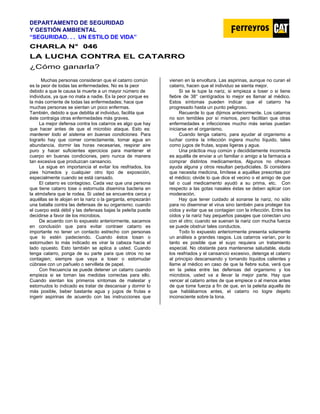 DEPARTAMENTO DE SEGURIDAD
Y GESTIÓN AMBIENTAL
“SEGURIDAD. . . UN ESTILO DE VIDA”
C
CH
HA
AR
RL
LA
A N
N°
° 0
04
46
6
LA LUCHA CONTRA EL CATARRO
¿Cómo ganarla?
Muchas personas consideran que el catarro común
es la peor de todas las enfermedades. No es la peor
debido a que le causa la muerte a un mayor número de
individuos, ya que no mata a nadie. Es la peor porque es
la más corriente de todas las enfermedades; hace que
muchas personas se sientan un poco enfermas.
También, debido a que debilita al individuo, facilita que
éste contraiga otras enfermedades más graves.
La mejor defensa contra los catarros es algo que hay
que hacer antes de que el microbio ataque. Esto es:
mantener todo el sistema en buenas condiciones. Para
lograrlo hay que comer correctamente, tomar agua en
abundancia, dormir las horas necesarias, respirar aire
puro y hacer suficientes ejercicios para mantener el
cuerpo en buenas condiciones, pero nunca de manera
tan excesiva que produzcan cansancio.
Le sigue en importancia el evitar los resfriados, los
pies húmedos y cualquier otro tipo de exposición,
especialmente cuando se está cansado.
El catarro es contagioso. Cada vez que una persona
que tiene catarro tose o estornuda disemina bacteria en
la atmósfera que le rodea. Si usted se encuentra cerca y
aquéllas se le alojan en la nariz o la garganta, empezarán
una batalla contra las defensas de su organismo; cuando
el cuerpo está débil y las defensas bajas la peleíta puede
decidirse a favor de los microbios.
De acuerdo con lo expuesto anteriormente, sacamos
en conclusión que para evitar contraer catarro es
importante no tener un contacto estrecho con personas
que lo estén padeciendo. Cuando éstos tosan o
estornuden lo más indicado es virar la cabeza hacia el
lado opuesto. Esto también se aplica a usted. Cuando
tenga catarro, ponga de su parte para que otros no se
contagien; siempre que vaya a toser o estornudar
cúbrase con un pañuelo o servilleta de papel.
Con frecuencia se puede detener un catarro cuando
empieza si se toman las medidas correctas para ello.
Cuando sientan los primeros síntomas de malestar y
estornudos lo indicado es tratar de descansar y dormir lo
más posible, beber bastante agua y jugos de frutas e
ingerir aspirinas de acuerdo con las instrucciones que
vienen en la envoltura. Las aspirinas, aunque no curan el
catarro, hacen que el individuo se sienta mejor.
Si se le tupe la nariz, si empieza a toser o si tiene
fiebre de 38° centígrados lo mejor es llamar al médico.
Estos síntomas pueden indicar que el catarro ha
progresado hasta un punto peligroso.
Recuerde lo que dijimos anteriormente. Los catarros
no son temibles por sí mismos, pero facilitan que otras
enfermedades e infecciones mucho más serias puedan
iniciarse en el organismo.
Cuando tenga catarro, para ayudar al organismo a
Iuchar contra la infección ingiera mucho líquido, tales
como jugos de frutas, sopas ligeras y agua.
Una práctica muy común y decididamente incorrecta
es aquélla de enviar a un familiar o amigo a la farmacia a
comprar distintos medicamentos. Algunos no ofrecen
ayuda alguna y otros resultan perjudiciales. Si considera
que necesita medicina, limítese a aquéllas prescritas por
el médico; olvide lo que dice el vecino o el amigo de que
tal o cual medicamento ayudó a su prima, etc. Con
respecto a las gotas nasales éstas se deben aplicar con
moderación.
Hay que tener cuidado al sonarse la nariz, no sólo
para no diseminar el virus sino también para proteger los
oídos y evitar que se contagien con la infección. Entre los
oídos y la nariz hay pequeños pasajes que conectan uno
con el otro; cuando se suenan la nariz con mucha fuerza
se puede obstruir tales conductos.
Todo lo expuesto anteriormente presenta solamente
un análisis a grandes rasgos. Los catarros varían, por lo
tanto es posible que el suyo requiera un tratamiento
especial. No obstante para mantenerse saludable, eluda
los resfriados y el cansancio excesivo, detenga el catarro
al principio descansando y tomando líquidos calientes y
llame al médico en caso de que la fiebre suba, verá que
en la pelea entre las defensas del organismo y los
microbios, usted va a llevar la mejor parte. Hay que
vencer al catarro antes de que empiece o al menos antes
de que tome fuerza a fin de que, en la peleíta aquella de
que hablábamos antes, el catarro no logre dejarlo
inconsciente sobre la lona.
 