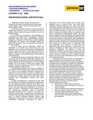 DEPARTAMENTO DE SEGURIDAD
Y GESTIÓN AMBIENTAL
“SEGURIDAD. . . UN ESTILO DE VIDA”
C
CH
HA
AR
RL
LA
A N
N°
° 0
04
48
8
RESPIRACIÓN ARTIFICIAL
Respiración artificial, también conocida como
respiración de rescate, una técnica que se utiliza para
ayudar a alguien que no respira o que respira de una
forma irregular o débil.
En tal caso, se debe empezar la respiración artificial
rápidamente, debido a que en unos pocos minutos se
pueden producir daños al cerebro cuando se le prive a
éste de oxígeno.
Si la víctima se encuentra en una atmósfera con
insuficiencia de oxígeno (como la existente en espacios
confinados tales como silos, alcantarillados, tanques,
bodegas y en algunas excavaciones), se debe trasladar
rápidamente a la víctima a una atmósfera segura. Se
debe tratar el rescate, sólo si la seguridad del rescatador
no está en peligro.
El primer paso para la respiración artificial es
determinar si la víctima está inconsciente. De unos
golpecitos en el hombro de la persona y pregúntele en
voz alta: ¿Está usted bien?. Si la víctima no responde,
ayuda e instruya a quien responda al llamado que se
ponga en contacto con el personal médico de emergencia
que corresponda.
El segundo paso para la respiración artificial es abrir
el paso de aire de la víctima. Haga esto colocando una
mano debajo del cuello de la víctima cerca de la base del
cráneo mientras lo levanta levemente. Al mismo tiempo
empuje con la otra mano la frente de la víctima. Esta
posición moverá la lengua de la parte de atrás de la
garganta, abriendo el paso de aire.
Inmediatamente después de colocar la cabeza en
una posición inclinada hacia atrás, usted debe observar,
oír y sentir el aire. Mientras mantiene la cabeza de la
persona en la misma posición, acerque su mejilla y oído
cerca de la cara y nariz de la víctima y escuche y sienta
si exhale aire. También observe si su tórax sube y baja.
Continúe esta comprobación durante unos cinco
segundos.
Si usted comprueba que no respira por sí sola, dele
dos respiraciones completas consecutivas. Asegúrese de
que su cabeza permanece inclinada hacia atrás. Para
prevenir una salida de aire, atenace la nariz de la víctima
con la mano que usted tiene colocada en su frente. Si
usted no recibe un intercambio de aire después de las
dos respiraciones profundas, vuelva a posicionar
levemente la cabeza de la víctima y trate otra vez.
Recuerde también que es posible que una obstrucción
mecánica esté impidiendo el intercambio de aire. En ese
caso, la víctima necesitará primeros auxilios para
atoramiento. Después de abrir el paso de aire y dar dos
respiraciones profundas, compruebe el pulso y
respiración de la víctima durante por lo menos cinco
segundos, pero no más de diez. Para hacer esto:
mantenga la cabeza inclinada con su mano en la frente;
coloque las yemas de los dedos de su otra mano en la
nuez, resbalando los dedos dentro del surco a lo largo del
lado del cuello más cerca a usted. Si no hay pulso, la
víctima necesita compresión torácica, el próximo paso
para la resucitación cardiopulmonar (RCP). (En esta
charla no tenemos tiempo para hablar más extensamente
sobre la RCP, por esa razón dejaremos este tema para
una charla posterior). Si después de esta comprobación
usted se da cuenta de que la víctima tiene pulso pero que
todavía no respira, continúe con la respiración de rescate.
Si la víctima es un adulto, dele una respiración cada
cinco segundos. Si se trata de un niño, dele una
respiración cada cuatro segundos. Y tratándose de un
infante, suminístrele un soplo suave de aire cada tres
segundos. Tratándose de infantes, el resto del
procedimiento también se diferencia levemente. Al abrir
el paso de aire no levante la cabeza hacia atrás tanto
como lo tendría que hacer con la de un adulto; respire a
través de la nariz y boca del infante en lugar de hacerlo
sólo a través de la boca.
Y tratándose de víctimas adultas, una alternativa al
método de boca a boca es de boca a nariz. Se debe
elegir este método si la boca de la víctima está lesionada
de alguna forma o ha estado en contacto con materiales
corrosivos o tóxicos. Para utilizar este procedimiento,
mantenga la posición reclinada hacia atrás de la cabeza
con una mano en la frente de la víctima. Remueva la otra
mano de debajo del cuello y ciérrele la boca suavemente.
A continuación sople dentro de la nariz de la víctima.
Ábrale la boca para mirar, escuchar y sentir si respira.
Una cosa más hay que recordar acerca de la respiración
artificial: si existe una posibilidad de que la víctima ha
sufrido una lesión en el cuello, se debe tener una
precaución extraordinaria al reclinar la cabeza para abrir
el paso de aire. En resumen, los pasos para la
respiración artificial son estos:
1. Determine si la víctima está inconsciente.
2. Abra el paso de aire. Entonces mire, escuche y
sienta si respira.
3. Dele dos respiraciones profundas consecutivas.
Otra vez, observe, escuche y sienta si respira.
4. Continúe dándole respiraciones menos
profundas hasta que la víctima respire por sí
sola o a usted lo reemplace el personal médico
de emergencia.
 