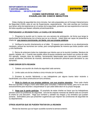 DEPARTAMENTO DE SEGURIDAD
Y GESTIÓN AMBIENTAL
“SEGURIDAD. . . UN ESTILO DE VIDA”
C
CO
OM
MO
O S
SE
ER
RV
VI
IR
RS
SE
E D
DE
E L
LA
AS
S
C
CH
HA
AR
RL
LA
AS
S D
DE
E C
CI
IN
NC
CO
O M
MI
IN
NU
UT
TO
OS
S
Estas charlas de seguridad de cinco minutos, han sido preparadas por el Consejo Interamericano
de Seguridad (CIAS), para el uso de Supervisores, especialmente. Han sido escritas por hombres
que tienen años de experiencia en el campo de la seguridad, poniendo así esa experiencia al servicio
de todos aquellos que deseen utilizarla provechosamente.
PREPARANDO LA REUNION PARA LA CHARLA DE SEGURIDAD
1. Programe la reunión por lo menos con una semana de anticipación, de forma que tenga la
oportunidad de familiarizarse con el tema que se va a discutir. Usted debe ser capaz de presentar la
charla de una manera convincente, sin leerla, con sus propias palabras.
2. Verifique la reunión directamente en el taller. El espacio para sentarse no es absolutamente
necesario, porque las reuniones son cortas, pero compóngaselas de manera que todos puedan verlo
y oírlo fácilmente.
3. Reúna de antemano todos los materiales que intenta usar en la reunión (carteles, literatura de
reparto, tarjetas, etc.) Cuando sea posible utilice el equipo existente para ilustrar sus puntos de vista.
Por ejemplo, mangos rotos de martillos, herramientas deterioradas para demostrar como pueden
causar accidentes, extintores de incendio, elementos de protección personal para demostrar su uso
apropiado.
COMO DIRIGIR ESTA REUNION
1. Celebre una reunión de charla de seguridad cada semana.
2. Limite cada una de las charlas a cinco minutos (en lo posible).
3. Empiece la reunión felicitando a sus trabajadores por alguna buena labor reciente o
haciéndoles una crítica constructiva en tono amistoso.
4. Dicte la charla en sus propias palabras, con sus propios ejemplos. Para cada charla
lleve sus apuntes o tenga a mano este folleto para consultas o referencias fáciles, pero no lo use sino
exclusivamente para recordar o esquematizar lo que usted debe decir en su propio lenguaje.
5. Haga que la gente participe. El propósito de estas charlas es hacer que los trabajadores
piensen sobre los problemas de seguridad. Una de las mejores maneras de obtener esto es convertir
la charla en una discusión. Haga que nombren y señalen los riesgos y los remedios que puedan
ponerse. Estimúlelos para que presenten sugerencias que mejoren las condiciones de seguridad de
su departamento.
OTROS ASUNTOS QUE SE PUEDEN TRATAR EN LA REUNION
Revise las lesiones que se hayan sucedido durante la semana anterior.
 