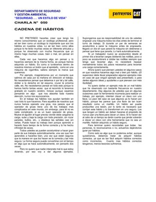 DEPARTAMENTO DE SEGURIDAD
Y GESTIÓN AMBIENTAL
“SEGURIDAD. . . UN ESTILO DE VIDA”
C
CH
HA
AR
RL
LA
A N
N°
° 0
05
50
0
CADENA DE HÁBITOS
NO PRETENDO hacerles creer que tengo los
mismo conocimientos que un sicólogo profesional, pero
sé tan bien como un sicólogo lo importante que son los
hábitos en nuestras vidas. Lo sé tan bien como ellos
porque lo he leído muchas veces en diferente artículos y
porque he observado con mucha frecuencia que yo
mismo hago muchas cosas, bien o mal, sin pensar en
ellas.
Cada vez que hacemos algo sin pensar y lo
hacemos siempre de la misma forma, es porque hemos
adquirido un hábito. Es como si tuviéramos dentro de
nosotros mismos un botón que al apretarlo, como en una
máquina de cigarrillos, saliera siempre la marca que
queremos.
Por ejemplo, imaginémonos por un momento que
salimos de casa por la mañana en dirección al trabajo.
No necesitamos pensar que debemos ir por tal y tal calle,
doblar a la derecha en tal esquina, cruzar la próxima
calle, etc. No necesitamos pensar en todo esto porque lo
hemos hecho tantas veces que el recorrido lo tenemos
grabado en nuestro cerebro. Incluso aunque vayamos
pensando en algo que nos absorbe toda nuestra
atención, nunca nos equivocamos.
En el trabajo los hábitos nos ayudan también en
casi todo lo que hacemos. Para aquellos de nosotros que
nunca hemos operado una grúa, nos parece que el
operador de grúas tiene uno de los trabajos mas
complicados en este mundo; sin embargo, para él no es
nada complicado, si es un buen operador de grúas.
Mueve el aguilón al lugar preciso donde debe cargarse la
carga, sube y baja la carga con toda precisión, sin rozar
paredes, bultos, etc., y obedece las señales casi sin
verlas. Puede hacer su trabajo bien porque aprendió a
hacerlo hace tiempo de la forma correcta y lo ha hecho
infinidad de veces.
Todos ustedes se pueden acostumbrar a hacer gran
parte de sus trabajos automáticamente, una vez que han
aprendido a hacerlos bien, una vez que están seguros
que la manera en que los hacen es la correcta y las más
segura. La forma segura puede convertirse con el tiempo
en algo que se hace automáticamente, sin pensarlo dos
veces.
Pero no quiero que nadie interprete mal lo que estoy
diciendo, por eso voy a dar algunos ejemplos.
Supongamos que es responsabilidad de uno de ustedes
engrasar una máquina todos los días antes de terminar el
turno de trabajo. Si durante un par de semanas se
acostumbra a parar la máquina antes de engrasarla,
llegará un día en que parará la máquina sin detenerse a
pensar que tiene que pararla. Lo hará automáticamente.
Si un trabajador nuevo se acostumbra desde el
primer día a levantar cargas doblando las rodillas, poco a
poco se acostumbrará a doblar las rodillas siempre que
tenga que levantar algo, no necesitará repasar
mentalmente todos los pasos necesarios para levantar
una carga correctamente.
Ahora quiero que piensen ustedes en algunos casos
en que nosotros hacemos algo mal o bien por hábito. (El
supervisor debe llevar preparados algunos ejemplos más
en caso de que ningún ejemplo sea presentado, o para
darles algunos ideas y ayudarles a que piensen con más
facilidad).
Yo quiero darles un ejemplo más de un mal hábito
que he observado con bastante frecuencia en nuestro
departamento. Hay algunos de ustedes que en algunas
ocasiones usan la herramienta incorrecta para realizar un
trabajo, por ejemplo, intentan clavar un clavo con una
llave. Lo peor del caso es que algunos ya lo hacen por
hábito, porque les parece que una llave da tan buen
resultado como un martillo. Un hábito así puede
producirles una lesión, por lo tanto es necesario que
corrijan este hábito y lo transformen en uno seguro. Los
que tengan un hábito así deben hacerse el propósito de
nunca usar una llave para clavar un clavo. Si lo hacen así
al cabo de un tiempo se darán cuenta que jamás volverán
a clavar un clavo con otra herramienta que no sea un
martillo. Habrán adquirido un hábito seguro.
Para terminar quiero recordarles que todas las
personas, lo reconozcamos o no, actuamos dejándonos
guiar por hábitos.
Como esto es algo que no podemos evitar, aunque
quisiéramos, debemos tratar de adquirir hábitos
correctos, ya que es tan fácil adquirir hábitos correctos
como incorrectos. Cuanto mas hábitos correctos
tengamos, menos lesiones sufriremos.
 