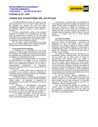 DEPARTAMENTO DE SEGURIDAD
Y GESTIÓN AMBIENTAL
“SEGURIDAD. . . UN ESTILO DE VIDA”
C
CH
HA
AR
RL
LA
A N
N°
° 0
05
51
1
TODO ES CUESTIÓN DE ACTITUD
LOS SENTIMIENTOS pueden ser fuertes y aveces
hasta abrumadores. Pero en nuestro trabajo diario son
las actitudes que tenemos las que nos hacen
comportarnos y trabajar de la forma en que lo hacemos.
Las actitudes pueden ser buenas o malas, seguras o
inseguras.
El hecho desafortunado acerca de las actitudes
inseguras en el trabajo es que aquellas que las tienes
tratan de justificarlas con razones de por qué están
confundidos. Es un rasgo humano común que la mayoría
de nosotros creemos solamente lo que queremos creer –
y lo queremos creer es siempre lo correcto.
Por otra parte, cuando desarrollamos una actitud
segura en el trabajo significa que estamos preparados
para responder de una forma segura y efectiva.
Como funcionan las actitudes
La actitudes no se desarrollan de una forma
misteriosa. Su actitud hacia la prevención de accidentes
en el trabajo es en realidad una mezcla de tres factores:
las respuestas que ha aprendido a situaciones de trabajo,
sus hábitos y su “disposición emocional”.
Las respuestas aprendidas pueden ser el resultado
del entrenamiento en el trabajo o de una instrucción
formal en una clase. Los hábitos se forman al hacer la
misma cosa repetidamente mientras que se evita un
comportamiento contradictorio. La “disposición
emocional” describe la forma en que se siente acerca de
o que uno hace.
Incluso si nuestra actitud hacia la prevención de
accidentes es muy positiva, puede ser bloqueada en
situaciones tensas. En general, podemos ser vulnerables
a tres niveles de tensión en el trabajo:
1.Problemas diarios y ordinarios que generalmente
crean un mínimo de estrés, sin una amenaza inmediata a
nuestro estado de seguridad- si seguimos los
procedimientos de prevención de accidentes que hemos
aprendido ya.
2. Trastornos o perturbaciones emocionales
temporales, causados por conflictos personales o
cualquiera otra frustración, que crean un clima emocional
en el que es difícil que sobreviva una actitud de
seguridad a no ser que esa actitud esté bien arraigada.
3. Los estados de pánico que hacen que una
persona se olvide completamente de sus actitudes,
cuando normalmente debería regirse por ellas.
Naturalmente, si ustedes saben por adelantado la
forma segura de responder a cualquier contingencia en el
trabajo, tendrán menos posibilidades de actuar de una
forma que amenaza su estado de seguridad y la
seguridad de otros. No se olviden que la incertidumbre
conduce al miedo, el miedo conduce a la ansiedad, y la
ansiedad reduce el estado de atención total que hay que
prestar a un trabajo. Esto, por su parte, produce
accidentes.
Un cambio de actitud
Por lo tanto, es vital que observen consistentemente
todas las normas de desempeño y prevención de
accidentes que han sido creadas para su propia
protección en el trabajo. Ustedes no pueden cambiar
emociones, aunque pueden aprender a reconocerlas y
mantenerlas bajo control. Las actitudes por otra parte, sí
pueden ser cambiadas. A veces no es fácil, pero es
posible si uno se esfuerza.
Un cambio en actitud tiene que comenzar con un
autoanálisis honesto. Ustedes tienen que convencerse
que es posible que no tenga razón en todas las
circunstancias. Acto seguido tiene que recoger y
examinar diferentes puntos de vista y compararlos con
los suyos propios. Debe obtener los hechos reales,
porque una actitud insegura está basada con frecuencia
en una información incorrecta. Tomemos por ejemplo la
oposición de algunos trabajadores al llevar el casco de
protección cuando es necesario. Si todos entendieran
con claridad la forma en que un casco les puede salvar la
vida en algunas circunstancias imprevisibles, todos se los
podrían en todas las circunstancias.
Si, por el contrario, algunos trabajadores no
quisieran oír todos los hechos, tendrían que tomar una
decisión basada en una información incompleta. Para
poder trabajar bajo la mayor protección, es necesario
aprender lo más posible sobre como se producen los
accidentes y como se pueden prevenir.
Una vez formadas las actitudes son difíciles de
cambiar, incluso con argumentos lógicos. Pero pueden
ser cambiadas. Lo primero que hay que hacer es
preguntarse si una actitud dada puede ser peligrosa para
uno mismo o para otras personas.
 