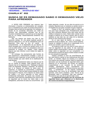 DEPARTAMENTO DE SEGURIDAD
Y GESTIÓN AMBIENTAL
“SEGURIDAD. . . UN ESTILO DE VIDA”
C
CH
HA
AR
RL
LA
A N
N°
° 0
05
52
2
NUNCA SE ES DEMASIADO SABIO O DEMASIADO VIEJO
PARA APRENDER
A VECES NOS CREEMOS que estamos bien
informados y tenemos un entrenamiento tan completo,
que no necesitamos que nadie nos brinde instrucciones o
consejos sobre el tema de la seguridad. Sin embargo, un
estudio de los accidentes demuestra que hasta los
hombres más responsables necesitan que se les
recuerde constantemente lo esencial que es la seguridad
para él y su trabajo. Desdichadamente olvidamos muy
fácilmente.
Hay una historia que ilustra muy bien lo que
queremos señalar. En una planta bastante grande la
gerencia seleccionó a uno de los trabajadores para ser
supervisor. Para ellos se tuvo en cuenta su
comportamiento en el desempeño de sus labores. El
obrero escogido era un hombre con sentido común, en el
cual se podía confiar y tanto sus compañeros como sus
superiores lo miraban con respeto. Todos estaban
seguros que este individuo nunca violaba las reglas de
seguridad.
Sin embargo, fue precisamente este hombre de
gran experiencia y entrenamiento completo, a quien se
seleccionó como supervisor, el que cometió uno de esos
errores terribles que caen dentro de la clasificación de
mala decisión.
En su departamento había una máquina que de
vez en cuando se trababa. Cada máquina tenía una
etiqueta roja con el siguiente aviso: “Detenga la máquina
antes de engrasarla, limpiarla o repararla”. Se entendía
que si la máquina se trababa se debía parar. El
supervisor, no obstante su conocimiento y experiencia
corrió un riesgo. Trató de halar la pieza trabada sin antes
desconectar la máquina. Se le trabaron los dedos entre
los rodillos y en pocos segundos la mano estaba
terriblemente destrozada. No quedó mas remedio que
amputarla. Este supervisor desobedeció las instrucciones
de seguridad que él mismo les había dado a sus
trabajadores, prescindió de todos los conocimientos que
había adquirido a través de sus años de servicio en la
industria. Abandonó por un momento su sentido común y
el resultado fue que sufrió una lesión de gran magnitud.
Porqué lo hizo? No podemos saber la razón que
tuvo para hacer semejante cosa. Probablemente pensó
que tenía suficiente destreza como para evitar que los
rodillos le atraparan la mano. Nadie sabe cuántas veces
arregló la máquina de la misma manera; pero lo que sí
sabemos es que esta vez, por culpa de su descuido,
perdió la mano derecha para siempre.
Es un caso digno de lástima, sin embargo, no
podemos acusar al destino, etc., como a veces hacemos,
cuando en realidad él mismo es el responsable de la
acción que cometió y que le costó tan cara.
No podemos evitar que nos entre la duda sobre el
nivel de seguridad en esa planta. Si ese supervisor
hubiera estado acostumbrado a pensar en la seguridad,
hablar sobre la seguridad con sus compañeros y si
precisamente durante esa época hubiera estado envuelto
en una campaña de seguridad.
Hubiera cometido un error tan tonto?Después de
leer esta historia y pensar en las implicaciones que tiene
perder un miembro. Alguno de nosotros va a cometer
una tontería que exponga nuestras vidas?La experiencia
demuestra que las reuniones de seguridad tienen gran
influencia en la disminución del número de lesiones
incapacitadoras y por supuesto de los accidentes
mortales. Necesitamos estos recordatorios con
regularidad. Para eliminar las lesiones tenemos que estar
física y mentalmente en las mejores condiciones
posibles.Dicen que nunca se es demasiado viejo para
aprender, sería bueno ampliarla y decir ”Nunca se es
demasiado sabio o demasiado viejo para aprender”.
Recordemos que cada día se aprende algo nuevo.
La experiencia demuestra que las reuniones de
seguridad tienen gran influencia en la disminución
del número de lesiones incapacitadoras.
 