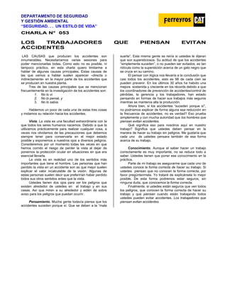 DEPARTAMENTO DE SEGURIDAD
Y GESTIÓN AMBIENTAL
“SEGURIDAD. . . UN ESTILO DE VIDA”
C
CH
HA
AR
RL
LA
A N
N°
° 0
05
53
3
LOS TRABAJADORES QUE PIENSAN EVITAN
ACCIDENTES
LAS CAUSAS que producen los accidentes son
innumerables. Necesitaríamos varias sesiones para
poder mencionarlas todas. Como esto no es posible, ni
tampoco práctico, en esta charla quiero limitarme a
hablar de algunas causas principales. Estas causas de
las que vamos a hablar suelen aparecer –directa o
indirectamente- en la mayor parte de los accidentes que
se producen en nuestra planta.
Tres de las causas principales que se mencionan
frecuentemente en la investigación de los accidentes son:
1. No lo vi.
2. No lo pensé, y
3. No lo sabía.
Hablemos un poco de cada una de estas tres cosas
y midamos su relación hacia los accidentes.
Vista. La vista es una facultad extraordinaria con la
que todos los seres humanos nacemos. Debido a que la
utilizamos prácticamente para realizar cualquier cosa, a
veces nos olvidamos de las precauciones que debemos
siempre tener para conservarla en el mejor estado
posible y exponemos a nuestros ojos a diversos peligros.
Consideremos por un momento todas las veces en que
hemos corrido el riesgo de perder la vista al dejar de
ponernos la protección ocular en situaciones en que era
esencial llevarla.
La vista es en realidad uno de los sentidos más
importantes que tiene el hombre. Las personas que han
perdido la vista en un accidente son as que mejor suelen
explicar el valor incalculable de la visión. Algunas de
estas personas suelen decir que preferirían haber perdido
todos sus otros sentidos antes que la vista.
Ustedes tienen dos ojos para ver los peligros que
existen alrededor de ustedes en el trabajo y en sus
casas. Así que miren a su alrededor y estén de sobre
aviso para los peligros que puedan ocurrir.
Pensamiento. Mucha gente todavía piensa que los
accidentes suceden porque sí. Que se deben a la “mala
suerte”. Esta misma gente se reiría si ustedes le dijeran
que son supersticiosos. Su actitud de que los accidentes
“simplemente suceden”, o no pueden ser evitados, es tan
ridícula como la superstición acerca de un gato negro que
se cruce en su camino.
El pensar con lógica nos llevaría a la conclusión que
casi todos los accidentes, esto es 98 de cada cien se
pueden prevenir. En los últimos 30 años ha habido una
mejora sostenida y creciente en los récords debido a que
los coordinadores de prevención de accidentes/control de
pérdidas, la gerencia y los trabajadores, han estado
pensando en formas de hacer sus trabajos más seguros
mientras se mantenía alta la producción.
Ahora bien, si los accidentes “suceden porque sí”,
no podríamos explicar de forma alguna esa reducción en
la frecuencia de accidentes, no es verdad? Eso prueba
simplemente y con mucha autoridad que los hombres que
piensan evitan accidentes.
Qué significa eso para nosotros aquí en nuestro
trabajo? Significa que ustedes deben pensar en la
manera de hacer su trabajo sin peligros. Me gustaría que
cada uno de ustedes pensara también de esa forma
acerca de su trabajo.
Conocimiento. Aunque el saber hacer un trabajo
correctamente es muy importante, no se reduce todo a
saber. Ustedes tienen que poner ese conocimiento en la
práctica.
Parte de mi trabajo es asegurarme que cada uno de
ustedes conoce la forma correcta de hacer su trabajo. Si
ustedes piensan que no conocen la forma correcta, por
favor pregúntenmela. Yo trataré de explicársela lo mejor
posible. De esta forma podremos estar seguros, sin
ninguna duda, que conocemos la forma correcta.
Finalmente, si ustedes están seguros que ven todos
los peligros, que conocen la forma correcta de hacer su
trabajo y que piensan cuando están trabajando todos
ustedes pueden evitar accidentes. Los trabajadores que
piensan evitan accidentes.
 