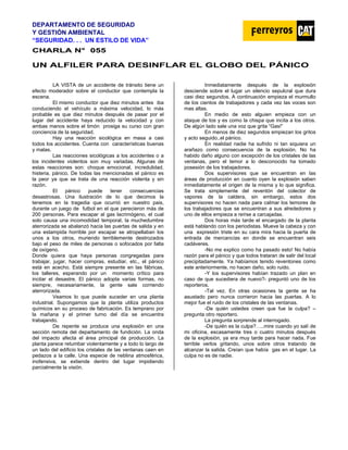 DEPARTAMENTO DE SEGURIDAD
Y GESTIÓN AMBIENTAL
“SEGURIDAD. . . UN ESTILO DE VIDA”
C
CH
HA
AR
RL
LA
A N
N°
° 0
05
55
5
UN ALFILER PARA DESINFLAR EL GLOBO DEL PÁNICO
LA VISTA de un accidente de tránsito tiene un
efecto moderador sobre el conductor que contempla la
escena.
El mismo conductor que diez minutos antes iba
conduciendo el vehículo a máxima velocidad, lo más
probable es que diez minutos después de pasar por el
lugar del accidente haya reducido la velocidad y con
ambas manos sobre el timón prosiga su curso con gran
conciencia de la seguridad.
Hay una reacción sicológica en masa a casi
todos los accidentes. Cuenta con características buenas
y malas.
Las reacciones sicológicas a los accidentes o a
los incidentes violentos son muy variadas. Algunas de
estas reacciones son: choque emocional, incredulidad,
histeria, pánico. De todas las mencionadas el pánico es
la peor ya que se trata de una reacción violenta y sin
razón.
El pánico puede tener consecuencias
desastrosas. Una ilustración de lo que decimos la
tenemos en la tragedia que ocurrió en nuestro pais,
durante un juego de futbol en el que perecieron más de
200 personas. Para escapar al gas lacrimógeno, el cual
solo causa una incomodidad temporal, la muchedumbre
aterrorizada se abalanzó hacia las puertas de salida y en
una estampida horrible por escapar se atropellaban los
unos a los otros, muriendo terriblemente destrozados
bajo el peso de miles de personas o sofocados por falta
de oxígeno.
Donde quiera que haya personas congregadas para
trabajar, jugar, hacer compras, estudiar, etc., el pánico
está en acecho. Está siempre presente en las fábricas,
los talleres, esperando por un momento crítico para
incitar el desastre. El pánico adopta varias formas, no
siempre, necesariamente, la gente sale corriendo
aterrorizada.
Veamos lo que puede suceder en una planta
industrial. Supongamos que la planta utiliza productos
químicos en su proceso de fabricación. Es temprano por
la mañana y el primer turno del día se encuentra
trabajando.
De repente se produce una explosión en una
sección remota del departamento de fundición. La onda
del impacto afecta el área principal de producción. La
planta parece retumbar violentamente y a todo lo largo de
un lado del edificio los cristales de las ventanas caen en
pedazos a la calle. Una especie de neblina atmosférica,
inofensiva, se extiende dentro del lugar impidiendo
parcialmente la visión.
Inmediatamente después de la explosión
desciende sobre el lugar un silencio sepulcral que dura
casi diez segundos. A continuación empieza el murmullo
de los cientos de trabajadores y cada vez las voces son
mas altas.
En medio de esto alguien empieza con un
ataque de tos y es como la chispa que incita a los otros.
De algún lado sale una voz que grita “Gas!”
En menos de diez segundos empiezan los gritos
y acto seguido..el pánico.
En realidad nadie ha sufrido ni tan siquiera un
arañazo como consecuencia de la explosión. No ha
habido daño alguno con excepción de los cristales de las
ventanas, pero el temor a lo desconocido ha tomado
posesión de los trabajadores.
Dos supervisores que se encuentran en las
áreas de producción en cuanto oyen la explosión saben
inmediatamente el origen de la misma y lo que significa.
Se trata simplemente del reventón del colector de
vapores de la caldera, sin embargo, estos dos
supervisores no hacen nada para calmar los temores de
los trabajadores que se encuentran a sus alrededores y
uno de ellos empieza a reírse a carcajadas.
Dos horas más tarde el encargado de la planta
está hablando con los periodistas. Mueve la cabeza y con
una expresión triste en su cara mira hacia la puerta de
entrada de mercancías en donde se encuentran seis
cadáveres.
-No me explico como ha pasado esto! No había
razón para el pánico y que todos trataran de salir del local
precipitadamente. Ya habíamos tenido reventones como
este anteriormente, no hacen daño, solo ruido.
-Y los supervisores habían trazado un plan en
caso de que sucediera de nuevo?- preguntó uno de los
reporteros.
-Tal vez. En otras ocasiones la gente se ha
asustado pero nunca corrieron hacia las puertas. A lo
mejor fue el ruido de los cristales de las ventanas.
-De quién ustedes creen que fue la culpa? –
pregunta otro reportero.
La pregunta sorprende al interrogado.
-De quién es la culpa?…..mire cuando yo salí de
mi oficina, escasamente tres o cuatro minutos después
de la explosión, ya era muy tarde para hacer nada. Fue
terrible verlos gritando, unos sobre otros tratando de
alcanzar la salida. Creían que había gas en el lugar. La
culpa no es de nadie.
 