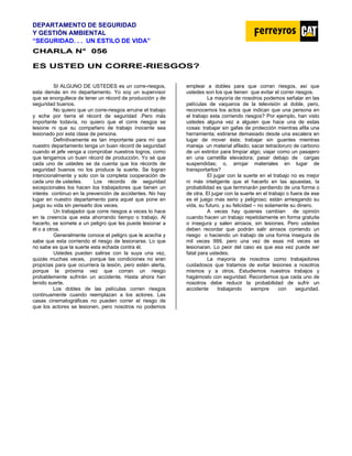 DEPARTAMENTO DE SEGURIDAD
Y GESTIÓN AMBIENTAL
“SEGURIDAD. . . UN ESTILO DE VIDA”
C
CH
HA
AR
RL
LA
A N
N°
° 0
05
56
6
ES USTED UN CORRE-RIESGOS?
SI ALGUNO DE USTEDES es un corre-riesgos,
esta demás en mi departamento. Yo soy un supervisor
que se enorgullece de tener un récord de producción y de
seguridad buenos.
No quiero que un corre-riesgos arruine el trabajo
y eche por tierra el récord de seguridad .Pero más
importante todavía, no quiero que el corre riesgos se
lesione ni que su compañero de trabajo inocente sea
lesionado por esta clase de persona.
Definitivamente es tan importante para mí que
nuestro departamento tenga un buen récord de seguridad
cuando el jefe venga a comprobar nuestros logros, como
que tengamos un buen récord de producción. Yo sé que
cada uno de ustedes se da cuenta que los récords de
seguridad buenos no los produce la suerte. Se logran
intencionalmente y solo con la completa cooperación de
cada uno de ustedes. Los récords de seguridad
excepcionales los hacen los trabajadores que tienen un
interés continuo en la prevención de accidentes. No hay
lugar en nuestro departamento para aquel que pone en
juego su vida sin pensarlo dos veces.
Un trabajador que corre riesgos a veces lo hace
en la creencia que esta ahorrando tiempo o trabajo. Al
hacerlo, se somete a un peligro que les puede lesionar a
él o a otros.
Generalmente conoce el peligro que le acecha y
sabe que esta corriendo el riesgo de lesionarse. Lo que
no sabe es que la suerte esta echada contra él.
Ustedes pueden salirse con la suya una vez,
quizás muchas veces, porque las condiciones no eran
propicias para que ocurriera la lesión, pero estén alerta,
porque la próxima vez que corran un riesgo
probablemente sufrirán un accidente. Hasta ahora han
tenido suerte.
Los dobles de las películas corren riesgos
continuamente cuando reemplazan a los actores. Las
casas cinematográficas no pueden correr el riesgo de
que los actores se lesionen, pero nosotros no podemos
emplear a dobles para que corran riesgos, así que
ustedes son los que tienen que evitar el correr riesgos.
La mayoría de nosotros podemos señalar en las
películas de vaqueros de la televisión al doble, pero,
reconocemos los actos que indican que una persona en
el trabajo esta corriendo riesgos? Por ejemplo, han visto
ustedes alguna vez a alguien que hace una de estas
cosas: trabajar sin gafas de protección mientras afila una
herramienta; estirarse demasiado desde una escalera en
lugar de mover ésta; trabajar sin guantes mientras
maneja un material afilado; sacar tetracloruro de carbono
de un extintor para limpiar algo; viajar como un pasajero
en una carretilla elevadora; pasar debajo de cargas
suspendidas; o, arrojar materiales en lugar de
transportarlos?
El jugar con la suerte en el trabajo no es mejor
ni más inteligente que el hacerlo en las apuestas, la
probabilidad es que terminarán perdiendo de una forma o
de otra. El jugar con la suerte en el trabajo o fuera de ese
es el juego mas serio y peligroso; están arriesgando su
vida, su futuro, y su felicidad – no solamente su dinero.
A veces hay quienes cambian de opinión
cuando hacen un trabajo repetidamente en forma gratuita
o insegura y salen airosos, sin lesiones. Pero ustedes
deben recordar que podrán salir airosos corriendo un
riesgo o haciendo un trabajo de una forma insegura de
mil veces 999, pero una vez de esas mil veces se
lesionaran. Lo peor del caso es que esa vez puede ser
fatal para ustedes.
La mayoría de nosotros como trabajadores
cuidadosos que tratamos de evitar lesiones a nosotros
mismos y a otros. Estudiemos nuestros trabajos y
hagámoslo con seguridad. Recordemos que cada uno de
nosotros debe reducir la probabilidad de sufrir un
accidente trabajando siempre con seguridad.
 