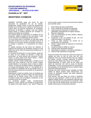 DEPARTAMENTO DE SEGURIDAD
Y GESTIÓN AMBIENTAL
“SEGURIDAD. . . UN ESTILO DE VIDA”
C
CH
HA
AR
RL
LA
A N
N°
° 0
05
57
7
SENTIDO COMÚN
QUIEREN USTEDES saber otra forma de decir
prevención de accidentes? Es así de sencillo,
simplemente, sentido común. Si usan las precauciones
dictadas por el sentido común, sabrán en esencia lo que
quieren decir los términos prevención de accidentes,
prevención de pérdidas o cualquier cosa que ustedes
quieran llamar a nuestros esfuerzos por conseguir un
ambiente de trabajo sin accidentes.
Una manera lógica de inspeccionar el problema de los
accidentes desde el ángulo en que nos afecta a cada
uno de nosotros es considerarlos de esta manera:
“Si yo soy quien sufre un accidente, yo seré quien tenga
que sufrir el dolor que va unido a una lesión seria en el
momento en que ocurre. Quizás me tendrán que llevar a
un hospital a operarme o a componerme los huesos
rotos”.
Si ustedes pensaran de esa forma con respecto al
programa de prevención de accidentes, tendrían en mas
estima que nunca antes las precauciones dictadas por el
sentido común.
Un momento de distracción o un acto inseguro, puede ser
la causa de que ustedes se lesionen y tenga que
permanecer en cama durante días, semanas o incluso
meses. La lesión podría durar mucho tiempo – incluso
producir una incapacidad permanente.
Ustedes podrían resultar desfigurados o lisiados de tal
forma que nunca volverían a ser los mismos. Podrán
resultar lisiados y nunca poder volver a hacer su trabajo
normal. Ya fuera que resultaran lisiados, desfigurados o
con dolores permanentes, serían un vivo ejemplo de lo
que sucede a un trabajador que no usa sentido común, ni
toma las precauciones que se enseñan en la prevención
de accidentes.
Naturalmente, puede que ustedes vean un accidente que
no lo haya causado su fallo en seguir las precauciones
dictadas por el sentido común. Pero no hay mucho
consuelo en saber que un trabajador, compañero, no usó
el sentido común en su trabajo.
Los accidentes pueden costar, monetariamente
hablando, mucho. Sufrirán sus familias la consecuencia
de ingresos mas bajos debido a una lesión? Preguntas
así les podrán ayudar a tomar las precauciones dictadas
por el sentido común.
1. Pasar debajo de pesos suspendidos;
2. Picar o esmerilar sin anteojos de seguridad;
3. Limpiar partes de máquinas con disolventes
inflamables, especialmente en lugares cerrados.
4. Bloquear resguardos;
5. Usar una herramienta de mano portátil y eléctrica
sin conectar a tierra;
6. Comprobar si hay una pérdida de gas con una
cerilla encendida o, una lampara:
7. Tomar un atajo pasando por encima de un
transportador en movimiento;
8. Aceitar o ajustar partes de máquinas en movimiento
sin resguardar;
9. Limpiar el aceite de rodillos en marcha;
10. Levantar pesos demasiado pesados
11. Sobrecargar un andamio o una pila de materiales; y
12. Pasar por alto dispositivos de seguridad.
Acabo de nombrar doce cosas que confío que ninguno de
ustedes las hará, ya que es obvio que son muy
peligrosas. Pero hay muchas docenas mas que ustedes
las podrían nombrar. Cuantas violaciones al sentido
común han visto ustedes aquí mismo, en su trabajo?
Desdichadamente, la mayor parte de las cosas que
acabo de mencionar han sido la causa de lesiones
accidentales. Un poco de preocupación por la prevención
de accidentes y el uso del sentido común, pudieron haber
prevenido todas esas lesiones.
Supongo que todos nosotros somos culpables de haber
violado en alguna ocasión estas precauciones. Los
récords de accidentes prueban que estas violaciones
ocurren en realidad.
Para terminar, creo que todos nos vamos a beneficiar
mucho de esta exposición. Confío en que de ahora en
adelante ustedes tendrán una perspectiva diferente para
enfocar las prácticas de prevención de accidentes. Todo
lo que cada uno de ustedes tienen que hacer es usar el
sentido común para su conservación personal.
 