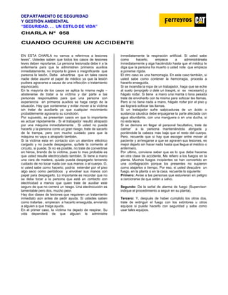 DEPARTAMENTO DE SEGURIDAD
Y GESTIÓN AMBIENTAL
“SEGURIDAD. . . UN ESTILO DE VIDA”
C
CH
HA
AR
RL
LA
A N
N°
° 0
05
58
8
CUANDO OCURRE UN ACCIDENTE
EN ESTA CHARLA no vamos a referirnos a lesiones
leves”. Ustedes saben que todos los casos de lesiones
leves deben reportarse. La persona lesionada debe ir a la
enfermería para que le administren primeros auxilios
inmediatamente, no importa lo grave o insignificante que
parezca la lesión. Debe advertirse que en tales casos
nadie debe asumir el papel de médico ya que la lesión
pudiera agravarse a causa de una infección o tratamiento
equivocado.
En la mayoría de los casos se aplica la misma regla –
abstenerse de tratar a la víctima y dar parte a las
personas responsables para que una persona con
experiencia en primeros auxilios se haga cargo de la
situación. Hay que contenerse y evitar mover a la víctima
sin tratar de auxiliarla ya que cualquier movimiento
probablemente agravaría su condición.
Por supuesto, se presentan casos en que lo importante
es actuar rápidamente . Si el trabajador resultó atrapado
por una máquina inmediatamente . Si usted no puede
hacerlo y la persona corre un gran riesgo, trate de sacarlo
de la trampa, pero con mucho cuidado para que la
máquina no vaya a atraparlo también.
Si la víctima esta en contacto con un alambre eléctrico
cargado y no puede despegarse, quítele la corriente al
circuito, si puede. Si no es posible, no trate de convertirse
en héroe, tirando de la víctima, pues lo mas probable es
que usted resulte electrocutado también. Si tiene a mano
una vara de madera, quizás pueda despegarlo teniendo
cuidado de no tocar nada con sus manos o el cuerpo. O,
si usted sabe como hacerlo, podría extender por el piso
algo seco como periódicos y envolver sus manos con
papel para despegarlo. Lo importante es recordar que no
se debe tocar a la persona que esté en contacto con
electricidad a menos que quien trate de auxiliar este
seguro de que no correrá un riesgo. Una electrocución es
lamentable pero dos, mucho peor.
Hay dos clases de lesiones que requieren un tratamiento
inmediato aún antes de pedir ayuda. Si ustedes saben
como tratarlas , empiecen a hacerlo enseguida, enviando
a alguien a que traiga ayuda.
En el primer caso, la víctima ha dejado de respirar. Su
vida dependerá de que alguien le administre
inmediatamente la respiración artificial. Si usted sabe
como hacerlo, empiece a administrársela
inmediatamente y siga haciéndolo hasta que el médico le
diga que la persona ha muerto o usted note que empieza
a ponerse rígida.
El otro caso es una hemorragia. En este caso también, si
usted sabe como contener la hemorragia, proceda a
hacerlo enseguida.
Si se incendia la ropa de un trabajador, haga que se eche
al suelo (empújelo o dele un traspié, si es necesario) y
hágalo rodar. Si tiene a mano una manta o lona pesada
trate de envolverlo con la misma para sofocar las llamas.
Pero si no tiene nada a mano, hágalo rodar por el piso y
así logrará sofocar las llamas.
Si un trabajador sufre salpicaduras de un ácido o
sustancia cáustica debe enjuagarse la parte afectada con
agua abundante, con una manguera o en una ducha, si
no esta lejos.
Si se demora en llegar el personal facultativo, trate de
calmar` a la persona manteniéndola abrigada y
poniéndole la cabeza mas baja que el resto del cuerpo.
Pero, recuerde que si hay que escoger entre mover al
paciente y arriesgarse a que se agraven sus lesiones, es
mejor dejarlo sin hacer nada hasta que llegue el médico o
enfermero.
Por ultimo, conviene saber que es lo que debe hacerse
en otra clase de accidente. Me refiero a los fuegos en la
planta. Muchos fuegos incipientes se han convertido en
una conflagración porque los presentes no supieron
como atajarlos a tiempo. Por eso, si usted descubre un
fuego, en la planta o en la casa, recuerde lo siguiente:
Primero: Avise a las personas que estuvieran en peligro
a cerciorarse de que están a salvo.
Segundo: De la señal de alarma de fuego (Supervisor:
indique el procedimiento a seguir en su planta).
Tercero: Y, después de haber cumplido los otros dos,
trate de extinguir el fuego con los extintores u otros
equipos si puede hacerlo con seguridad y sabe como
usar tales equipos.
 