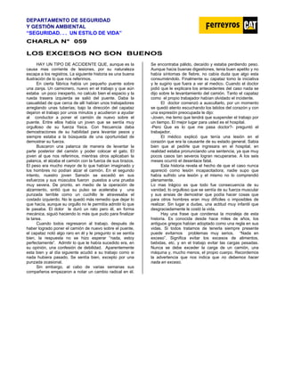 DEPARTAMENTO DE SEGURIDAD
Y GESTIÓN AMBIENTAL
“SEGURIDAD. . . UN ESTILO DE VIDA”
C
CH
HA
AR
RL
LA
A N
N°
° 0
05
59
9
LOS EXCESOS NO SON BUENOS
HAY UN TIPO DE ACCIDENTE QUE, aunque es la
causa mas corriente de lesiones, por su naturaleza
escapa a los registros. La siguiente historia es una buena
ilustración de lo que nos referimos.
En cierta fábrica había un pequeño puente sobre
una zanja. Un camionero, nuevo en el trabajo y que aún
estaba un poco inexperto, no calculo bien el espacio y la
rueda trasera izquierda se salió del puente. Daba la
casualidad de que cerca de allí habían unos trabajadores
arreglando unas tuberías; bajo la dirección del capataz
dejaron el trabajo por unos minutos y acudieron a ayudar
al conductor a poner el camión de nuevo sobre el
puente. Entre ellos había un joven que se sentía muy
orgulloso de su fuerza física. Con frecuencia daba
demostraciones de su habilidad para levantar pesos y
siempre estaba a la búsqueda de una oportunidad de
demostrar su fuerza.
Buscaron una palanca de manera de levantar la
parte posterior del camión y poder colocar el gato. El
joven al que nos referimos, mientras otros aplicaban la
palanca, el alzaba el camión con la fuerza de sus brazos.
El peso era mucho mayor de lo que habían imaginado y
los hombres no podían alzar el camión. En el segundo
intento, nuestro joven Sansón se excedió en sus
esfuerzos y sus músculos fueron puestos a una prueba
muy severa. De pronto, en medio de la operación de
alzamiento, sintió que su pulso se aceleraba y una
punzada terrible como un cuchillo le atravesaba el
costado izquierdo. No le quedó más remedio que dejar lo
que hacía, aunque su orgullo no le permitía admitir lo que
le pasaba. El dolor le duró un rato pero él, en forma
mecánica, siguió haciendo lo más que pudo para finalizar
la tarea.
Cuando todos regresaron al trabajo, después de
haber logrado poner el camión de nuevo sobre el puente,
el capataz notó algo raro en él y le pregunto si se sentía
bien, la respuesta no se hizo esperar “nada, estoy
perfectamente”. Admitir lo que le había sucedido era, en
su opinión, una confesión de debilidad. Aparentemente
esta bien y al día siguiente acudió a su trabajo como si
nada hubiera pasado. Se sentía bien, excepto por una
punzada ocasional.
Sin embargo, al cabo de varias semanas sus
compañeros empezaron a notar un cambio radical en él.
Se encontraba pálido, decaído y estaba perdiendo peso.
Aunque hacia buenas digestiones, tenia buen apetito y no
había síntomas de fiebre, no cabía duda que algo esta
consumiéndolo. Finalmente su capataz tomo la iniciativa
y le sugirio que fuera a ver al medico. Cuando el doctor
pidió que le explicara los antecedentes del caso nada se
dijo sobre le levantamiento del camión. Tanto el capataz
como el propio trabajador habían olvidado el incidente.
El doctor comenzó a auscultarlo, por un momento
se quedó atento escuchando los latidos del corazón y con
una expresión preocupada le dijo:
-Joven, me temo que tendrá que suspender el trabajo por
un tiempo. El mejor lugar para usted es el hospital.
-Pero Que es lo que me pasa doctor?- preguntó el
trabajador.
El médico explicó que tenía una lesión en el
corazón que era la causante de su estado general. Sabia
bien que al pedirle que ingresara en el hospital, en
realidad estaba pronunciando una sentencia, ya que muy
pocos casos tan severos logran recuperarse. A los seis
meses ocurrió el desenlace fatal.
Esta historia revela el hecho de que el caso nunca
apareció como lesión incapacitadora; nadie supo que
había sufrido una lesión y el mismo no lo comprendió
plenamente.
Lo mas trágico es que todo fue consecuencia de su
vanidad, lo orgulloso que se sentía de su fuerza muscular
y sus ansias de demostrar que podía hacer cosas que
para otros hombres eran muy difíciles o imposibles de
realizar. Sin lugar a dudas, una actitud muy infantil que
desgraciadamente le costó la vida.
Hay una frase que condensa la moraleja de esta
historia. Es conocida desde hace miles de años, los
antiguos griegos habían adoptado como una regla en sus
vidas. Si todos tratamos de tenerla siempre presente
puede evitarnos problemas muy serios. “Nada en
exceso”. Significa evitar los excesos de alimentos,
bebidas, etc. y en el trabajo evitar las cargas pesadas.
Nunca se debe exceder la carga de un camión, una
máquina y, mucho menos, el propio cuerpo. Recordemos
la advertencia que nos indica que no debemos hacer
nada en exceso.
 