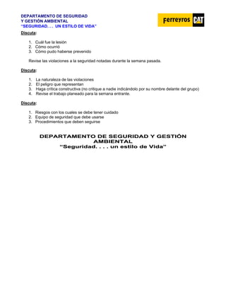 DEPARTAMENTO DE SEGURIDAD
Y GESTIÓN AMBIENTAL
“SEGURIDAD. . . UN ESTILO DE VIDA”
Discuta:
1. Cuál fue la lesión
2. Cómo ocurrió
3. Cómo pudo haberse prevenido
Revise las violaciones a la seguridad notadas durante la semana pasada.
Discuta:
1. La naturaleza de las violaciones
2. El peligro que representan
3. Haga crítica constructiva (no critique a nadie indicándolo por su nombre delante del grupo)
4. Revise el trabajo planeado para la semana entrante.
Discuta:
1. Riesgos con los cuales se debe tener cuidado
2. Equipo de seguridad que debe usarse
3. Procedimientos que deben seguirse
D
DE
EP
PA
AR
RT
TA
AM
ME
EN
NT
TO
O D
DE
E S
SE
EG
GU
UR
RI
ID
DA
AD
D Y
Y G
GE
ES
ST
TI
IÓ
ÓN
N
A
AM
MB
BI
IE
EN
NT
TA
AL
L
“
“S
Se
eg
gu
ur
ri
id
da
ad
d.
. .
. .
. .
. u
un
n e
es
st
ti
il
lo
o d
de
e V
Vi
id
da
a”
”
 