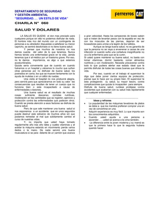 DEPARTAMENTO DE SEGURIDAD
Y GESTIÓN AMBIENTAL
“SEGURIDAD. . . UN ESTILO DE VIDA”
C
CH
HA
AR
RL
LA
A N
N°
° 0
06
60
0
SALUD Y DOLARES
LA SALUD ES QUIZAS el don mas preciado para
cualquiera porque sin ella no podemos disfrutar de nada.
El hombre más rico del mundo con un contingente de
personas a su alrededor dispuestas a satisfacer su menor
capricho, se sentirá desdichado si no tiene buena salud.
Y pensar que muchos de nosotros no nos
damos cuenta del valor de lo que tenemos. Nunca
hemos tenido una enfermedad grave en la vida. Jamás
tenemos que ir al médico por un trastorno grave. Por eso,
no le damos importancia, es algo a que estamos
acostumbrados.
Quizás sería conveniente que de cuando en cuando
fuéramos a un hospital y viéramos lo mucho que sufren
otras personas por no disfrutar de buena salud, los
postrados en cama, los que se mueven lentamente con la
ayuda de muletas o en un sillón de ruedas.
Una visita al hospital no nos producirá alegria,
pero servirá para que apreciáramos en todo su valor las
consecuencias que resultan de tener un cuerpo que no
funciona bien o esta incapacitado a causa de
enfermedades o lesiones.
Una buena salud es el resultado de muchas
cosas: suficiente descanso, comidas nutritivas,
moderación en las cantidades que se ingieren, ejercicio y
protección contra las enfermedades que padecen otros.
Cuando se presta atención a esos factores se disfruta de
buena salud.
Pero de que vale mantener una buena salud si
nos exponemos a un accidente que en unos segundos
puede destruir este esfuerzo de muchos años sin que
podamos remediar el mal que súbitamente cambia el
curso de nuestras vidas.
Y, no importa que usted haya tomado
regularmente año tras año tales y cuales vitaminas y al
aceitar la máquina estando en movimiento pierde varios
dedos o la mano. De nada servirá una buena
musculatura si se para delante de un camión que avanza
a gran velocidad. Hasta los campeones de boxeo saben
que si tratan de levantar pesos con la espalda en vez de
con los músculos de las piernas, dejarían de ser
boxeadores para unirse a la legión de los tullidos.
Aunque se tenga buena salud, no es garantía de
que la persona no se vaya a envenenar a causa de una
infección si cuando sufre una cortadura insignificante no
va a la enfermería para que se la curen.
Si usted quiere mantener su buena salud, no basta con
tomar vitaminas, dormir bastante, comer alimentos
nutritivos y con moderación. Necesita precaverse contra
todo lo que pudiera alertar ese estado ideal que le
permite disfrutar de todas las cosas buenas que ofrece la
vida.
Por eso, cuando en el trabajo el supervisor le
diga que debe poner ciertos equipos de protección,
piense que lo hace por su propio bien. El supervisor le
esta protegiendo su salud, su mayor tesoro, contra
complicaciones que quizás lo incapaciten para siempre.
Disfrute de buena salud, cuídese protéjase contra
accidentes que acabarían con su salud más rápidamente
que cualquier enfermedad.
Ideas y refranes
• La popularidad de las máquinas lavadoras de platos
se debe a que los maridos prefieran comprar una en
vez de convertirse en una.
• Adquirir experiencia es muy fácil. Lo que importa son
los conocimientos adquiridos.
• Cuando usted ayuda a una persona a
ascender……usted se acerca a la cima también.
• La diferencia entre la joven moderna y su mamá es
que la primera hace lo que la segunda hubiera
querido hacer
 