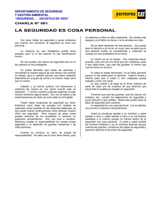 DEPARTAMENTO DE SEGURIDAD
Y GESTIÓN AMBIENTAL
“SEGURIDAD. . . UN ESTILO DE VIDA”
C
CH
HA
AR
RL
LA
A N
N°
° 0
06
61
1
L
LA
A S
SE
EG
GU
UR
RI
ID
DA
AD
D E
ES
S C
CO
OS
SA
A P
PE
ER
RS
SO
ON
NA
AL
L
Con tanto hablar de seguridad a veces olvidamos
que cuando nos concierne, la seguridad es cosa muy
personal.
La máquina es que trabajamos puede tener
guardas, pero no si las usamos no nos beneficiamos
mucho.
Se nos pueden dar cascos de seguridad pero si no
los usamos no nos protegerán.
Yo puedo llamarlos aquí todas las semanas y
recordarles la manera segura de usar llaves o de verificar
su trabajo, pero si ustedes piensan que estoy hablando
solamente por el gusto de oírme a mí mismo, mejor sería
que no viniera.
Ustedes y yo somos quienes nos lesionamos si
metemos las manos en una sierra cuando esta en
operación. Y somos nosotros quienes pagamos el pato
cuando recibimos alguna lesión. Aún con el salario y las
indemnizaciones de nada nos sirve estar en el hospital.
Puede haber programas de seguridad por años.
Podemos cubrir todas las paredes con carteles de
seguridad; poner guardas en las máquinas peligrosas; se
nos puede indicar continuamente cómo efectuar nuestro
oficio con seguridad. Pero ninguna de estas cosas
pueden librarnos de los accidentes si nosotros no
queremos accidentarnos. Eso nos toca a nosotros.
Debemos aceptar la responsabilidad de nuestra propia
seguridad y no depender de guardas mecánicas o de
otras personas.
Cuando se conduce un carro, se acepta tal
responsabilidad. Se sabe que el carro tiene frenos, pero
no debemos confiar en ellos totalmente. Se maneja más
despacio si el tráfico es denso o si la carretera es mala.
No se debe depender de otra persona. Uno puede
tener el derecho a la vía en un cruce, pero se sabe que la
otra persona puede no concedérselo y, entonces se
maneja con esa posibilidad en la mente.
Lo mismo es en el trabajo. Sus máquinas tienen
guardas, pero aún así uno tiene que ser cuidadoso, pese
a que usted tiene que usar las guardas, lo mismo que
usa los frenos en el carro.
Si usted ve aceite derramado, no se debe ignorarlo
porque no fue usted quien lo derramó. Usted lo limpia o
informa para que ni usted ni otro cualquiera pueda
resbalar y sufrir una caída.
Lo que cuenta a la larga es la firme creencia de
parte de cada uno de nosotros de que tenemos que
hacer todo lo posible por trabajar en seguridad.
Tenemos que usar las guardas, usar los cascos, los
anteojos, etc., cumplir los reglamentos de seguridad y
poner atención a los carteles. Nadie más puede hacer la
labor de seguridad para nosotros.
La seguridad es una cosa personal. Los accidentes
nos ocurren a nosotros individualmente.
Usted se accidenta (señale a un hombre) o usted
(señale a otro) o usted (señale a otro) o yo me lesiono
(señálese a sí mismo) porque no hemos hecho de la
seguridad una cosa personal. O usted y usted (señale
los mismos hombres) o yo no sufrimos lesiones porque
usamos las guardas, cumplimos las reglas de seguridad y
ponemos atención a los avisos de seguridad.
 