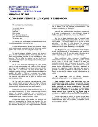 DEPARTAMENTO DE SEGURIDAD
Y GESTIÓN AMBIENTAL
“SEGURIDAD. . . UN ESTILO DE VIDA”
C
CH
HA
AR
RL
LA
A N
N°
° 0
06
62
2
C
CO
ON
NS
SE
ER
RV
VE
EM
MO
OS
S L
LO
O Q
QU
UE
E T
TE
EN
NE
EM
MO
OS
S
Me siento como un hombre rico.
Tengo dos brazos
Dos piernas
Dos pies
Dos manos
Diez dedos en los pies
Diez dedos en las manos
Tengo dos ojos
Lo que es más: todas estas cosas están en buenas
condiciones y deseo mantenerlas así.
Cuando a una persona le falta una parte del cuerpo
o no puede usarla apropiadamente, le llamamos lisiado,
inhábil. Un hombre con desventaja frente a la vida.
En las carreras de caballos a veces uno lleva un
peso muerto extra, la desventaja (handicap), dándole con
esto oportunidades mejores a sus competidores para
ganarle. En el billar un jugador da un número de
carambolas extras para que otros puedan ganarle. Juega
con desventaja.
En la vida, tener la desventaja de unos dedos
menos o una pierna lisiada, ser ciego o sordo, es algo
que hace todo el negocio de vivir y de tratar más difícil y
más rudo. Es colocarnos un peso muerto extra (un
handicap), es dar un gran número de carambolas en un
partido de billar. Algunas personas con ciertas
desventajas hacen grandes cosas, pero esta gente tiene
que trabajar más fuerte que el resto de nosotros para
cumplir su cometido.
No hay nada en nuestras operaciones de trabajo
que necesite causar accidente que nos dejan inhábiles.
Pero no hay ninguna clase de trabajo en el cual no
puedan ocurrir accidentes que nos dejan lisiados.
Cualquier maquinaria puede invalidar si no se la
maneja correctamente. Si usted trata de aceitar, limpiar,
ajustar o reparar máquinas en movimiento se
estáarriesgando a hacerse pedazos una mano que no
podrá nunca volver a realizar un buen trabajo.
Cuando se maneja algo pesado, se arriesga una
lesión en las espaldas, a menos que levanten con sus
piernas en lugar de utilizar los músculos de la espalda o
que soliciten ayuda para una carga demasiado pesada.
Las cargas muy pesadas pueden también destrozarles un
pie, a menos que las manejen correctamente y se
protejan con zapatos de seguridad.
La más leve cortada puede infectarse a menos que
se le cure inmediatamente, y una infección fuerza al
médico a cortar el dedo o la mano o el pie infectado.
Un ojo se daña fácilmente, aún el pedacito más
pequeño de metal o chispa de esmeril o de polvo puede
perjudicarlos. Lo mismo pasa con los ácidos y otros
químicos. Por eso es que algunas de nuestras
operaciones requieren protección de los ojos: para
evitarle a usted la grave desventaja de la ceguera.
(Sr. Supervisor: aquí puede hacer usted una lista
de las operaciones de su departamento que necesitan
protección de la vista. Si hay otro riesgo más importante
cambie el párrafo para ajustarlo a esa necesidad).
Los accidentes que producen inhabilidades
permanentes: caídas, quemaduras, etc., pueden ocurrir
en el trabajo o en la casa. Ninguno de ellos es
particularmente de aquí, ni tampoco de su casa. Pero
pueden suceder y suceden. De tal manera que si se
quiere evitar incapacidades, debemos aprender a
caminar con seguridad, respetar las cosas que puedan
quemar o explotar, mantener nuestros ojos abiertos al
tráfico, ya sea en las calles o en los corredores de la
planta.
(Sr. Supervisor: use el párrafo siguiente,
solamente si hay mujeres en su departamento).
Las mujeres están más afectadas que los
hombres por otra cosa: su buena apariencia. Por su
propio bien, por el de su esposo o su novio, quieren y
deben mantener su buena presentación. Por eso
cuando les exigimos ponerse su gorra lo hacemos en
beneficio de su cabello. Y no olviden que una lesión
puede causar una cicatriz en esa linda cara o
provocar un impedimento en su habilidad para bailar.
Nadie quiere ser un lisiado, un inhábil para el resto
de su vida. Yo menos que nadie. De tal manera que
conservémonos libres de accidentes, trabajando juntos
en forma sana y segura.
 