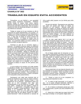 DEPARTAMENTO DE SEGURIDAD
Y GESTIÓN AMBIENTAL
“SEGURIDAD. . . UN ESTILO DE VIDA”
C
CH
HA
AR
RL
LA
A N
N°
° 0
06
63
3
T
TR
RA
AB
BA
AJ
JA
AR
R E
EN
N E
EQ
QU
UI
IP
PO
O E
EV
VI
IT
TA
A A
AC
CC
CI
ID
DE
EN
NT
TE
ES
S
Compañeros, es una tradición y una necesidad
trabajar juntos, ayudarnos mutuamente. Podemos
llamarlo trabajo en equipo, buen vecino, espíritu
deportivo, servirse uno a otro, en todo caso es la manera
de hacer las cosas fácil y rápidamente. Esto nos ayuda a
mantenernos fuera de situaciones difíciles o nos ayuda si
nos metemos en honduras.
Trabajo en equipo es lo que mantiene en alto la
producción en nuestro departamento y en la planta. En
realidad, es el trabajo en equipo entre los trabajadores y
la Gerencia lo que ha impulsado la producción en este
país. Y algo más, el trabajo en equipo previene los
accidentes también. El trabajo en equipo hace la
seguridad de los otros compañeros, lo mismo que en la
propia. Es puramente materia de buena voluntad, de
buena vecindad, de espíritu deportivo.
Tomemos el caso de un conductor seguro y
defensivo. El verdadero conductor seguro no solamente
mira por su propia seguridad, sino que trata de no poner
en peligro la vida de los demás. Muchas veces cede el
derecho a la vía para ayudar a otro conductor que se ha
metido en una congestión. Rebaja su velocidad para
permitir que aquel a quien había tratado de pasar se sitúe
bien cuando descubre algo que viene en dirección
contraria. No es solamente tener el derecho a la vía o
estar en la razón y lo correcto, es el hecho de trabajar en
equipo para evitar accidentes. El conductor seguro y
defensivo está convencido de que alguna vez cometerá
también una tontería en la carretera, en la calle y
necesitará el trabajo en equipo de otra persona para
ayudarlo.
Lo que se aplica en la carretera, en la calle, también
es aplicable en el taller. No es solamente el caso de que
usted trabajó con seguridad y ciñéndose a todos los
reglamentos. Usted tiene que pensar un poquito en la
seguridad de otros tipos, también. Tiene que darles una
mano ocasionalmente para prevenir o evitar un accidente
en el cual pueden verse comprometidos.
Supongamos que usted está haciendo todo lo
posible por mantener el piso limpio de objetos extraños.
Su propio sitio de trabajo conserva limpio y sus
desperdicios van al basurero. Supongamos ahora que
usted ve a otro compañero que deja caer
accidentalmente un par de tornillos en un pasillo. ¿Qué
hace usted? ¿Gritarle para que regrese y recoja los
tornillos? O, ¿agacharse y recogerlos antes de que
alguien se tropiece y pueda lesionarse? Puede usted
decirle a su compañero que algo se le cayó
accidentalmente, pero, ¿no es lo más sensato recoger
esas cosas antes de que alguien tropiece con ellas y
pueda lesionarse? Este es justamente un ejemplo de
cómo puede usted cooperar con los demás para evitar
accidentes.
He aquí otro ejemplo. Supongamos que usted tiene
que quitar una guarda para hacer un trabajo de
reparación en una máquina. Mientras usted está
haciendo su trabajo, ha cerrado la máquina de manera
que no haya peligro de lesionarse. El trabajo en equipo
entra en este cuadro, cuando usted termina la reparación,
asegurándose que la guarda ha sido puesta y protege el
oficio que deberá proteger. En otras palabras, se
asegura que su compañero no se vaya a lesionar por
falta de cuidado de su parte.
¿No ha visto usted alguna vez a un par de
compañeros transportar largas piezas de tubería? Este
es un buen ejemplo de trabajo en equipo. Toman el
trabajo entre ambos, tratan como piensan y cómo hacerlo
mejor. Antes de empezar cada uno conoce exactamente
y caminan conservando el compás en el paso, cada uno
observando al otro para que no haya sacudidas o
resbalones que puedan producir la caída de la carga en
los pies del otro.
Es un trabajo simple este de transportar un tubo,
pero requiere entendimiento de equipo para hacerlo con
seguridad. Imagínense ustedes lo que ocurriría si estos
dos compañeros no supieran para donde van o que
camino coger! Casi todo el trabajo en esta planta
requiere la misma especie de trabajo en equipo. Ustedes
tienen que cubrirse uno a otro y cooperar justamente
como una escuadra de infantería en la cual cada soldado
avanza mientras sus compañeros lo cubren, o como en
equipo de fútbol, donde lo esencial es cooperar para la
defensa y para la victoria.
Nunca puede decir uno que clase de situación se le
va a presentar en la cual se necesite el trabajo en equipo
para prevenir un accidente. Estas situaciones hay que
resolverlas conforme surgen, trabajando en conjunto y
ayudando a los compañeros. En resumen:
1°. Piense un poco en el otro compañero, su
seguridad puede depender de usted.
2°. Si usted ve algo equivocado, no lo pase por
alto. Si no puede corregirlo fácilmente, infórmelo y
asegúrese que otra persona se hace cargo de ella.
3°. Si un trabajo es demasiado grande para usted
solo, consiga ayuda, y ayude a los otros compañeros que
lo necesiten.
4°. Sobre todo, si tiene algo que sugerir para hacer
más seguro el trabajo, no se lo guarde, hágalo saber.
 