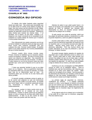DEPARTAMENTO DE SEGURIDAD
Y GESTIÓN AMBIENTAL
“SEGURIDAD. . . UN ESTILO DE VIDA”
C
CH
HA
AR
RL
LA
A N
N°
° 0
06
65
5
C
CO
ON
NO
OZ
ZC
CA
A S
SU
U O
OF
FI
IC
CI
IO
O
Ya habrán oído hablar bastante sobre seguridad
desde que están aquí. Hay avisos para recordarles que
no se debe fumar en ciertas zonas debido al peligro de
fuego, hay otros avisos que les advierten de alto voltaje.
Tenemos carteles que les recuerdan usar sus gafas y sus
zapatos de seguridad cuando los necesiten. Realizamos
estas charlas para recalcar las mismas ideas. Y el
resultado, así lo espero, es que todos –ustedes y yo-
tengamos una mayor conciencia de la necesidad de ser
cuidadoso en nuestro trabajo de manera que ni nosotros
ni otros puedan lesionarse.
Pero últimamente han estado pensando que tal vez
no hemos hablado lo suficiente acerca de algo que puede
hacer mucho para evitarnos accidentes más que
cualquier otra cosa. Conocer nuestro trabajo. Si ustedes
saben lo que están haciendo hay muchas probabilidades
de que no sufran lesiones.
Conocer nuestro oficio incluye muchas cosas.
Primero, tenemos la habilidad que es necesario adquirir
cuando se empieza a trabajar. No todo el mundo puede
operar una máquina con seguridad. Hay necesidad de
aprender la forma correcta de usar el equipo. Si usted no
lo sabe todavía es una de las primeras cosas que debe
aprender aquí: como usar la máquina con la cual se va a
trabajar.
Y tiene que aprender también lo que no se debe
hacer con su máquina. Esto es igualmente importante.
Es importante saber que una grúa por ejemplo, no puede
alzar más de un determinado peso en kilos. Es
importante saber que una llave no ha sido hecha para
clavar puntillas.
A menudo suceden accidentes porque la gente no
se da cuenta cuán peligroso es usar una herramienta
para cosas para las cuales no ha sido hecha. Es posible
que nunca hayan visto un accidente ocasionado porque
una herramienta o máquina se han usado
inadecuadamente.
Por ejemplo, pueden no darse cuenta como es de
peligroso esmerilar en el costado de una rueda
esmeriladora. Pueden no darse cuenta que es peligroso
ajustar un tubo al mango de una llave para darle mayor
apalancamiento. O bien no se dan cuenta de estas
cosas o creen que pueden salir bien esta vez.
Además de saber lo que usted puede hacer o no
hacer con el equipo y los materiales con lo cuales trabaja,
además de tener la habilidad que necesita para
desempeñar su oficio, se necesita conocer también
cuales son los peligros de su trabajo.
Si está usando una rueda de esmerilar, sabrá que
hay peligro de partículas volantes y mantendrá en su sitio
la guarda respectiva y usará sus gafas de seguridad.
Cuando usted sabe su oficio, sabe que hay buenas
razones para los elementos especiales de protección que
se requieren usar y no encuentra excusas para dejar de
hacerlo. Algunas veces podrá hacer su oficio sin
elementos especiales. Pero hay muchos oficios que
pueden ejecutarse sin la ropa de protección y que sin
embargo, no deben hacerse.
Se puede manejar objetos pesados sin zapatos de
seguridad, pero si usted realmente conoce su oficio no lo
hará. Cuando usted sabe su oficio, sabe también que
siempre hay peligro de que una de esas cajas o piezas
pesadas puedan caerle sobre los pies. Por lo tanto, use
sus zapatos de seguridad. En esta forma está protegido
si algo se desliza de sus manos y cae sobre sus pies.
Conforme yo lo veo, el trabajador que REALMENTE
conoce su oficio, es un trabajador seguro. Tiene la
habilidad para usar las herramientas y las máquinas que
necesita en su oficio como deben ser usadas. Sabe
cuales son los peligros de su trabajo. Usa las guardas y
los elementos de protección que necesita y evita así esos
peligros lo más que puede, protegiéndose a sí mismo
contra lesione si acaso ocurre algún accidente.
La primera regla de seguridad es, entonces,
“CONOZCA SU OFICIO” Y si ustedes realmente
conocen su oficio, nunca llegarán al extremo de pensar
que son tan buenos que no necesitan protección contra
los peligros que son parte de él. Sabrán que nunca serán
tan hábiles que no necesitan seguir los reglamentos de
seguridad.
Si hay alguna parte de su trabajo que no entiendan,
si hay parte de su oficio que no conozcan, pregunten.
Para eso estamos aquí.
 