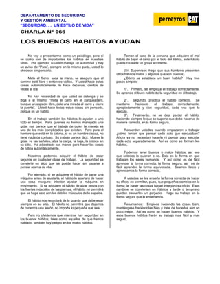 DEPARTAMENTO DE SEGURIDAD
Y GESTIÓN AMBIENTAL
“SEGURIDAD. . . UN ESTILO DE VIDA”
C
CH
HA
AR
RL
LA
A N
N°
° 0
06
66
6
L
LO
OS
S B
BU
UE
EN
NO
OS
S H
HA
AB
BI
IT
TO
OS
S A
AY
YU
UD
DA
AN
N
No voy a presentarme como un psicólogo, pero sí
se como son de importantes los hábitos en nuestras
vidas. Por ejemplo, si usted maneja un automóvil y hay
un aviso de “Pare”, siempre en la misma parte, usted lo
obedece sin pensarlo.
Mete el freno, saca la mano, se asegura que el
camino esté libre y entonces voltea. Y usted hace estas
cosas automáticamente, lo hace decenas, cientos de
veces al día.
No hay necesidad de que usted se detenga y se
diga a sí mismo: “meta el carro en el parqueadero,
busque un espacio libre, dele una mirada al carro y cierre
la puerta”. Usted hace todas estas cosas sin pensarlo,
porque es un hábito.
En el trabajo también los hábitos lo ayudan a uno
todo el tiempo. Para quienes no hemos manejado una
grúa, nos parece que el trabajo de quien la maneja es
uno de los más complicados que existen. Pero para el
hombre que está en la cabina, si es un hombre capaz, no
tiene nada de confuso. Su trabajo parece fácil. Mueve la
grúa, ve las señales, alza la carga, la baja, la coloca en
su sitio. Ha adiestrado sus manos para hacer las cosas
de rutina automáticamente.
Nosotros podemos adquirir el hábito de estar
seguros en cualquier clase de trabajo. La seguridad se
convierte en algo que se puede hacer sin pararse a
pensar acerca de ella.
Por ejemplo, si se adquiere el hábito de parar una
máquina antes de ajustarla, el hábito lo apartará de hacer
una cosa insegura: intentar ajustar la máquina en
movimiento. Si se adquiere el hábito de alzar pesos con
los fuertes músculos de las piernas, el hábito no permitirá
que se haga esto con los débiles músculos de la espalda.
El hábito nos recordará de la guarda que debe estar
siempre en su sitio. El hábito no permitirá que dejemos
de curarnos una lesión, no importa lo pequeña que sea.
Pero no olvidemos que mientras hay seguridad en
los buenos hábitos, tales como aquellos de que hemos
hablado, también hay peligro en los malos hábitos.
Tomen el caso de la persona que adquiere el mal
hábito de bajar el carro por el lado del tráfico, este hábito
puede causarle un grave accidente.
(Sr. Supervisor: haga que sus hombres presenten
otros hábitos malos y algunos que son buenos).
¿Cómo se establece un buen hábito? Hay tres
pasos simples:
1°. Primero, se empieza el trabajo correctamente.
Se aprende el buen hábito de la seguridad en el trabajo.
2°. Segundo, practica el hábito correcto. Se
mantiene haciendo el trabajo correctamente,
apropiadamente y con seguridad, cada vez que lo
ejecute.
3°. Finalmente, no se deja perder el hábito,
haciendo siempre lo que se supone que debe hacerse de
manera correcta, en la forma segura.
Recuerdan ustedes cuando empezaron a trabajar
¿cómo tenían que pensar cada acto que ejecutaban?
Ahora ya no necesitan hacerlo ni pensar para ejecutar
cada acto separadamente. Así es como se forman los
hábitos.
Podemos tener buenos o malos hábitos, así sea
que ustedes lo quieran o no. Esta es la forma en que
trabajan los seres humanos. Y así como es de fácil
aprender la forma correcta, la forma segura, así es de
fácil aprender la forma equivocada. Seamos listos y
aprendamos la forma correcta.
A ustedes se les enseñó la forma correcta de hacer
su oficio, no permitan, pues, que pequeños cambios en la
forma de hacer las cosas hagan inseguro su oficio. Esos
cambios se convierten en hábitos y tarde o temprano
pueden causarles un perjuicio. Haga su trabajo en la
forma segura que le enseñamos.
Resumamos: Empiece haciendo las cosas bien,
manténgase haciéndolas bien y trate de hacerlas aún un
poco mejor. Así es como se hacen buenos hábitos. Y
esos buenos hábitos harán su trabajo más fácil y más
seguro.
 