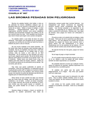 DEPARTAMENTO DE SEGURIDAD
Y GESTIÓN AMBIENTAL
“SEGURIDAD. . . UN ESTILO DE VIDA”
C
CH
HA
AR
RL
LA
A N
N°
° 0
06
67
7
L
LA
AS
S B
BR
RO
OM
MA
AS
S P
PE
ES
SA
AD
DA
AS
S S
SO
ON
N P
PE
EL
LI
IG
GR
RO
OS
SA
AS
S
Muchos de ustedes habrán oído hablar o visto en
las películas los bravos caballeros antiguos que se
lanzaban solos por los caminos a demostrar su valor y la
fuerza de su brazo. Salían a buscar el peligro, a crear
disturbios. Desgraciadamente dentro de nuestra
organización tenemos también unos pocos caballeros
andantes que bravamente arriesgan sus cuellos y los de
sus vecinos todos los días. Pero aquellos que tenemos
aquí solo lo hacen para lograr unas cuantas carcajadas.
Ya ustedes saben a qué clase de tipos me estoy
refiriendo. Para lograr una carcajada de los compañeros
o ganarse una sonrisa de una chica se harán los tontos o
tratarán de poner a otro en ridículo.
Se usa mucho molestar a los recién entrados. Se
les hacen toda clase de trampas, para hacerles pagar la
novatada. Eso es, en realidad, una cosa cruel. Casi todo
hombre recién instalado en su trabajo está un poco
confuso, todo es nuevo y raro para él, es fácil
ridiculizarlo. Es el momento en que necesita una mano
que lo guíe, alguien que lo ayude. No sé de donde sacan
algunos cierto placer en bromear con la gente nueva. No
lo entiendo. Deben tener una mente cruel y hay una
palabra para esta clase de mentes: sadismo. Sádico es
un hombre que goza con el sufrimiento de los demás. No
es bonito, pero así es.
Hay otros que gozan quitándole el asiento al
compañero. Esto es muy peligroso, no solamente porque
el perjudicado puede sufrir un golpe en el extremo inferior
de la espalda que es muy sensitivo, sino porque puede
causar una reacción de parte del afectado que termine en
tragedia para el malaventurado bromista.
Otros tienen el buen sentido de dejar sus bromas
para las horas fuera de trabajo, pero las hacen en los
vestidores, o en el baño. Luchan, se hacen cosquillas,
con la mejor intención del mundo de divertirse un poco,
pero olvidan que esto puede causar un resbalón, un
golpe, que puede resultar en un brazo o una pierna
partida.
Quienes dirigen el trabajo y, tienen un sentido de
seguridad no pueden aprovechar esta clase de
diversiones, porque puede traer muchas lesiones. Los
trabajadores que tienen conciencia de seguridad,
tampoco pueden recibir complacidos esta clase de
juegos. Las bromas pesadas y la seguridad no se
mezclan. La seguridad es un negocio muy serio, salva
vidas y previene el sufrimiento, mientras que esa clase
de bromas, esos juegos de manos son anticuados e
inseguros.
El punto es este: en la planta todo es trabajo y nada
de juego. Tiene que ser así si queremos que ella sea un
lugar seguro. Así que dejemos los chistes, las bromas
pesadas, los juegos de manos para quienes viven y
ganan dinero con ello entreteniendo a la gente,
haciéndonos reír en los asientos de los teatros, o en el
cómodo sofá de nuestra casa donde estamos seguros.
No ejecute bromas de mal gusto, juegos de manos
peligrosos!
No le haga el juego a ningún bromista!
Si no le presta ninguna atención porque no lo mira o
no lo ve, debido a que ha estado allí tanto tiempo,
también se están exponiendo a un accidente.
No prestarle atención al aviso por cualquier motivo,
operar la máquina sin guardas, significa exponerse a la
oportunidad de un accidente grave.
Si ustedes son gente que les gusta vivir
peligrosamente, no lo hagan. Hay otros que pueden
sufrir por culpa suya.
Hay una buena razón para la colocación de cada
aviso. Eso lo saben ustedes también como lo sé yo.
Tiene que haberla, de otra manera la Gerencia no tiraría
la plata en avisos.
Los avisos se han puesto donde están para
evitarles un accidente, una lesión. Este es su verdadero
sentido.
 