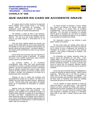 DEPARTAMENTO DE SEGURIDAD
Y GESTIÓN AMBIENTAL
“SEGURIDAD. . . UN ESTILO DE VIDA”
C
CH
HA
AR
RL
LA
A N
N°
° 0
06
68
8
Q
QU
UE
E H
HA
AC
CE
ER
R E
EN
N C
CA
AS
SO
O D
DE
E A
AC
CC
CI
ID
DE
EN
NT
TE
E G
GR
RA
AV
VE
E
En nuestra serie de cortas reuniones de seguridad
hemos hablado sobre muchos temas y, de manera
general, sobre la prevención de accidentes. Si
pudiéramos cortar cada accidente en embrión, se
eliminarían muchas de nuestras preocupaciones.
Sin embargo, a pesar de todo lo que hacemos,
algunas veces ocurren accidentes que resultan en graves
lesiones. Por eso de lo que quiero hablarles hoy es
sobre lo que debe hacerse a continuación de un tal
accidente.
Creo que todos ustedes estarán de acuerdo que
nuestro primer interés debe ser por la persona lesionada.
Por ejemplo, en caso de un accidente automovilístico, es
apenas natural que preguntemos: “¿se lesionó alguien?”.
Así nuestro primer pensamiento es para los que puedan
estar heridos.
De tal manea que la primera cosa que hacemos es
suministrar primeros auxilios al lesionado. Si ustedes
han leído o han recibido instrucciones sobre primeros
auxilios, sabrán lo que debe hacerse.
Los primeros auxilios, si se suministran
correctamente, serán sobre todo para proporcionarle
comodidad a la víctima y también prevendrán una lesión
posterior. No hay que apresurarse a mover al lesionado
hacia el hospital ni permitir que nadie lo haga. Ahora
después de haber prestado los primeros auxilios, llamen
al médico y también una ambulancia si la lesión es lo
bastante grave para necesitarla.
Después de que la víctima del accidente esté
adecuadamente cuidada por el médico o se halle en el
hospital, hay otras cosas que deben hacerse. Algunas de
una vez. Veamos estas cosas, pues alguno de ustedes
puede ser el responsable de efectuarlas en cualquier
momento.
Algunas veces las situaciones que siguen a un
accidente crean peligros para otras personas. Por
ejemplo, como resultado de un accidente el equipo o el
material puede presentar un peligro de choque eléctrico,
de fuego o de tráfico. Asegurémonos que cuidamos
estas situaciones antes de que alguien más se lesione o
por lo menos mantengamos a la gente alejada hasta que
el departamento de mantenimiento o contra-incendios se
hagan cargo de la emergencia.
Ya hemos cuidado al lesionado y hemos evitado
que ninguna otra persona se lesione ¿Qué sigue?
Debemos notificar a la oficina sobre el accidente
inmediatamente. Esto es importante por varias razones
definitivas. Por una parte, es necesario un completo
informe sobre el accidente; por otra parte, la empresa
debe notificar a la compañía de seguros, o a sus médicos
y, por supuesto a la familia de la víctima.
(Sr. Supervisor: instruya a sus hombres a quién
deben notificar el accidente).
He aquí otras cosas que ustedes deben tratar de
buscar y conservar en la cabeza: El nombre y la dirección
de la víctima, la hora y localización del accidente, la
naturaleza de la lesión y ¿qué se hizo como primeros
auxilios? ¿Se condujo al lesionado al hospital o fue
llevado a la casa?
Es importante que ustedes recuerden todos los
hechos acerca del accidente por otra razón. Como
ustedes saben no hay sino una sola cosa posible que
podamos ganar con un accidente: la información de cómo
prevenir accidentes similares. Si vamos a prevenir que
ocurra el mismo tipo de accidente, debemos obtener
todos los hechos de lo que ocurrió para que se causara el
accidente.
Es por eso que la empresa hace una investigación y
a veces la compañía de seguros también. Habrá muchas
preguntas. Recuerden que no se trata de inculpar a
nadie pues no se está buscando un culpable. Los
hechos se necesitan para propósitos estadísticos y como
les decía hace un momento, para tomar las medidas
correctivas del caso a fin de evitar su recurrencia.
Tal vez ustedes no hayan pensado en todas las
cosas que siguen a una lesión grave. Todo accidente
produce una gran cantidad de trabajo para todos, no
solamente para el pobre compañero que se ha lesionado.
Pero no hay sino una sola manera de evitarnos todas
esas preguntas y molestias que siguen a un accidente:
hacer todo lo que esté a nuestro alcance para evitar
lesiones.
 