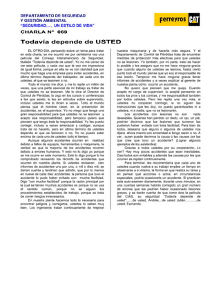 DEPARTAMENTO DE SEGURIDAD
Y GESTIÓN AMBIENTAL
“SEGURIDAD. . . UN ESTILO DE VIDA”
C
CH
HA
AR
RL
LA
A N
N°
° 0
06
69
9
T
To
od
da
av
ví
ía
a d
de
ep
pe
en
nd
de
e d
de
e U
US
ST
TE
ED
D
EL OTRO DIA, pensando sobre un tema para tratar
en esta charla, se me ocurrió ver por centésima vez una
película del Consejo Interamericano de Seguridad,
titulada “Todavía depende de usted”. Yo no me canso de
ver esta película, y cada vez que la veo me impresiona
de igual forma, porque en ella se ve con claridad que por
mucho que haga una empresa para evitar accidentes, en
último término depende del trabajador, de cada uno de
ustedes, el que se lesionen o no.
Todo el mundo me dice, y me lo repite un millón de
veces, que una parte esencial de mi trabajo es tratar de
que ustedes no se lesionen. Me lo dice el Director de
Control de Pérdidas, lo oigo en los cursos o conferencias
a las que asisto, lo leo en artículos sobre supervisión,
incluso ustedes me lo dicen a veces. Todo el mundo
piensa que el hombre clave, en la prevención de
accidentes, es el supervisor. Yo no niego que tenga una
gran responsabilidad para que ustedes no se lesionen y
acepto esa responsabilidad, pero tampoco quiero que
piensen que tengo toda la responsabilidad. Yo les puedo
corregir, incluso a veces amenazar y castigar, aunque
trato de no hacerlo, pero en último término de ustedes
depende el que se lesionen o no. Yo no puedo estar
encima de cada uno de ustedes todo el tiempo.
Aunque algunos accidentes ocurren en realidad
debido a fallos de equipos, herramientas o maquinaria, la
verdad es que la mayoría de los accidentes ocurren
debido a errores humanos. Y esto no lo digo yo porque
se me ocurre en este momento. Esto lo digo porque lo he
comprobado revisando los récords de accidentes que
ocurren en nuestra planta. Si ustedes revisaran cien
informes de accidentes uno por uno, o mil o diez mil, se
darían cuenta y tendrían que admitir, que por lo menos
en nueve de cada diez accidentes, la persona que tuvo el
accidente lo pudo haber evitado con mucha facilidad.
Digo “con mucha facilidad” porque la razón principal por
la cual se tienen muchos accidentes es porque no se usa
el sentido común, porque no se siguen los
procedimientos establecidos de trabajo, porque se trata
de correr riesgos innecesarios.
En nuestra planta hacemos todo lo necesario para
encontrar peligros y corregirlos, ustedes lo saben muy
bien. Los ingenieros tratan continuamente de mejorar
nuestra maquinaria y de hacerla más segura. Y el
Departamento de Control de Pérdidas trata de encontrar
medidas de protección más efectivas para que ustedes
no se lesionen. Yo también, por mi parte, trato de hacer
lo posible y les aseguro que no me hace ninguna gracia
que cuando alguno de ustedes se lesiona, hasta cierto
punto todo el mundo piense que yo soy el responsable de
esa lesión. Tampoco me hace ninguna gracia llenar
informes de accidentes y a veces explicar al gerente de
nuestra planta cómo ocurrió un accidente.
No quiero que piensen que me quejo. Cuando
acepté mi cargo de supervisor, lo acepté pensando en
todos los pros y los contras, y me responsabilicé también
por todos ustedes. Pero les repito una vez más, si
ustedes no cooperan conmigo, si no siguen las
instrucciones que les doy, no puedo garantizarles ni a
ustedes, ni a nadie, que no se lesionarán.
Los accidentes con lesiones no son nada
deseables. Quienes han perdido un dedo, un ojo, un pié,
podrían decirnos que las lesiones que tuvieron las
pudieron haber evitado con toda facilidad. Para bien de
todos, desearía que alguno o algunos de ustedes nos
dijera ahora mismo con sinceridad si tengo razón o no. A
ver…quien puede decirnos la causa o las causas por las
que cree que tuvo un accidente? (Lograr algunos
ejemplos de los asistentes).
Gracias a todos ustedes por su cooperación...Lo
ven? Hay muy pocos accidentes que sean inevitables.
Casi todos son evitables y además las causas por las que
ocurren se repiten continuamente.
Para terminar, les recomendaría que cada uno de
ustedes cuando vuelva a su trabajo emplee un tiempo en
observarse a sí mismo, la forma en que realiza su tarea y
en pensar qué acciones o actos, en circunstancias
especiales, podría ocasionarle un accidente. Si practican
este auto-examen diariamente, durante unos minutos, en
una cuantas semanas habrán corregido un gran número
de errores que les podrían haber ocasionado lesiones
graves, y se darán cuenta de que como dice la película
del CIAS, su seguridad “Todavía depende de
usted”……de usted, Andrés…de usted Julián………..de
usted, Fernando.
 