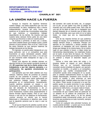 DEPARTAMENTO DE SEGURIDAD
Y GESTIÓN AMBIENTAL
“SEGURIDAD. . . UN ESTILO DE VIDA”
C
CH
HA
AR
RL
LA
A N
N°
° 0
00
01
1
L
LA
A U
UN
NI
IÓ
ÓN
N H
HA
AC
CE
E L
LA
A F
FU
UE
ER
RZ
ZA
A
Aunque la mayoría de nosotros tenemos
nuestro trabajo, una tarea específica que nos han
encomendado, es decir, trabajamos más o menos
independientes, durante las ocho horas que
pasamos en la planta hay innumerables ocasiones
en que tenemos y necesitamos trabajar
dependiendo de los demás. No importa cuál sea
nuestra tarea siempre forma parte de una labor
conjunta que llevamos a cabo en nuestra planta.
De buenas a primeras, el decir así, a secas,
que todos ustedes tienen que trabajar juntos, puede
parecer un poco extraño. Pero no lo es. Todo lo que
les estoy diciendo es que siempre tratemos de
trabajar pensando en los demás.
Por ejemplo, si cuando están trabajando en una
tarea particular, ven a un compañero que está
levantando un peso demasiado pesado, deben
acercarse a él y ofrecerle una mano, a no ser que
en ese momento estén trabajando en algo y no
puedan dejarlo.
Quiero que algunos de ustedes piensen en
algunas formas en que pueden ayudarse durante el
día. (El supervisor que da la charla anima a los
trabajadores a que den algunos ejemplos, y a
continuación, les agradece sinceramente su
participación).
Los ejemplos que han dado ustedes son muy
valiosos, tratemos todos de ponerlos en práctica
cuando se nos presente la ocasión. Yo quiero
hablar también sobre otros casos particulares en
que podemos trabajar juntos. Por ejemplo,
pensemos en el mantenimiento. Generalmente,
cuando pedimos prestado un equipo o una
herramienta en particular, que necesitamos, bien
sea del almacén de herramientas o de un
compañero de trabajo, lo devolvemos tan pronto
como finalizamos nuestra tarea (especialmente si
hemos firmado alguna tarjeta). Pero si por mala
fortuna o mal uso se nos deteriora la herramienta,
¿somos sinceros en admitir que la hemos
deteriorado e informamos el deterioro pare evitar
que la siguiente persona que la vaya a usar se
lesione? …
Yo sé que la mayoría de ustedes cuando ven la
colilla de un cigarrillo encendida en el piso del taller,
del comedor, del cuarto de baño, etc., la apagan
con el pie, ya que saben muy bien el peligro de
incendio que una colilla puede crear. Pero más de
una vez se ha dado el caso de un trabajador que
declaró después de un incendio que él había visto
la colilla encendida, pero que como él no la había
tirado, no creyó que era su responsabilidad
apagarla.
Una de las mejores formas en que podemos
trabajar en equipo, es manteniendo nuestra área de
trabajo siempre limpia y ordenada. Piensen por
ejemplo en los trastornos y tiempo perdido que
ocasionan al trabajador del turno siguiente que
tenga que trabajar en la misma tarea y en el mismo
lugar en que ustedes lo hacen, si dejan todas las
herramientas desordenadas, los materiales tirados
por el suelo, el piso lleno de basura, etc. Piensen
en el tiempo que tendrá que emplear ese trabajador
en ordenar y limpiar el desorden dejado por
ustedes.
Vamos a mirar este tema del orden y la
limpieza desde un ángulo un poco diferente.
Piensen que en un momento determinado
necesitan ayuda inmediata de alguien, por ejemplo,
necesitan un martillo, y le gritan a un compañero,
"¡alcánzame ese martillo inmediatamente!". El
compañero quizás viene enseguida en su ayuda,
pero si ustedes habitualmente tienen su lugar de
trabajo desordenado, empleará cinco minutos en
buscar el martillo y para entonces ya será
demasiado tarde. Ustedes saben muy bien a lo que
me refiero. Pidan ayuda, la persona a la que han
pedido ayuda no puede encontrar lo que ustedes
quieren, ustedes se ponen de mal humor, la otra
persona se malhumora, y no sacan nada en limpio.
El trabajar en equipo significa estar siempre
conscientes de que nuestra tarea en particular es
un eslabón en la cadena de producción de la
planta, y que nuestra tarea y la de los demás
compañeros están íntimamente unidas, por lo cual
tenemos que auxiliarnos en todo momento, siempre
que lo necesitemos.
Como en cualquier otra actividad humana, en
nuestra planta también - y quiero que no se olviden
nunca de esto, la unión hace la fuerza.
 