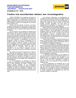 DEPARTAMENTO DE SEGURIDAD
Y GESTIÓN AMBIENTAL
“SEGURIDAD. . . UN ESTILO DE VIDA”
C
CH
HA
AR
RL
LA
A N
N°
° 0
07
70
0
T
To
od
do
os
s l
lo
os
s a
ac
cc
ci
id
de
en
nt
te
es
s d
de
eb
be
en
n s
se
er
r i
in
nv
ve
es
st
ti
ig
ga
ad
do
os
s
TODOS ESTAMOS muy orgullosos del récord de
accidentes que tenemos. La gerencia está interesada en
seguir manteniéndolo y aun mejorándolo, y sabemos que
ustedes también lo están; este es el motivo por el cual
hemos elegido el tema de la investigación de accidente
para la charla de hoy.
Cuando hay un accidente, con lesión, o sin lesión,
la gerencia quiere saber por qué ocurrió y la única forma
de saberlo es haciendo una investigación completa de las
circunstancias que lo causaron para tratar de prevenirlo
en el futuro.
Es casi seguro que el gerente me llamará para
preguntarme a qué se debió el accidente y estoy seguro
que a ninguno de ustedes les gustaría saber que tuve
que decir que se debió a descuido. Cuando sucede un
accidente necesitamos conocer todos los hechos a fin de
poder explicarlo y evitar que se repita. Esta es la razón
por la cual hacemos la investigación de todos los
accidentes. Cuando se hace la investigación de un
accidente nuca hay que hacerla con la intención de
buscar “culpables”, el término culpable no tiene cabida
en una investigación de un accidente, también el término
descuido debe ser eliminado. Cuando se hace la
investigación de un accidente, como dije hace un
momento, no es para buscar culpables, sino para
descubrir las causas y evitar que una situación similar se
repita.
Las mejoras que se han ido logrando en la industria,
en prevención de accidentes, a través de los años, se
debe en general al conocimiento logrado a través de las
investigaciones de accidentes minuciosas, lo que ha
dado por resultado muchas de las reglas de prevención
de accidentes que son el resultado de la investigación de
estos accidentes.
En una investigación de accidentes se trata de
descubrir las condiciones y prácticas peligrosas a fin de
que no haya accidentes por causas similares. Esto
podemos lograrlo mediante: a) una investigación
detallada de toda lesión sufrida en el trabajo; b) el estudio
o análisis de todos los accidentes sin lesiones; c) el
estudio de las causas que originaron el accidente; y d) la
recomendación de medidas correctivas para evitar que se
repita.
Las primeras inspecciones e investigaciones de
accidentes se hicieron para descubrir los peligros físicos
o las condiciones inseguras que los ocasionaban, pero no
pasó mucho tiempo sin que se viera la necesidad de
analizar las cosas que hacía la gente ya que esto
también causaba accidentes. En esta forma la
investigación de accidentes se ensanchó para incluir
tanto las condiciones como los actos inseguros.
Mucha gente pasa mucho tiempo hablando de si los
actos inseguros o las condiciones inseguras son las que
causan la mayoría de los accidentes. En esta reunión
podríamos iniciar una discusión similar si les hiciera la
misma pregunta, pero no voy a hacerla ya que no creo
que lleguemos a ninguna conclusión práctica. Los
récords demuestran que muchas lesiones que se sufren
en el trabajo son el resultado tanto de las condiciones
como de los actos inseguros.
Tenemos aquí un problema que hay de dividir por la
mitad. La gerencia tiene la responsabilidad de mantener
la condiciones de trabajo segura, pero ustedes tienen la
responsabilidad de trabajar con seguridad.
Al hacer la investigación de accidentes se busca
tanto las condiciones como las prácticas de trabajo que
puedan haber llevado al accidente. Es posible que digan.
”Porque alguien no me llamó la atención antes de que las
prácticas de trabajo inseguras me causaran una lesión?
Eso es lo que siempre tratamos de hacer cuando les
llamamos la atención y eso lo hemos aprendido a través
de la investigación de accidentes.
Un trabajador puede realizar un acto inseguro ya
que no sabe cual es la forma correcta de hacerlo. Si un
trabajador tiene un accidente cuyo resultado es una
lesión, al hacer la investigación del accidente le indicaré
que es lo que hizo mal y volveremos a analizar la
situación a fin de que aprenda la forma correcta de
realizar la tarea.
Con la investigación de accidentes todo lo que
tratamos de descubrir es por que y como ocurren, ya que
con esta información podrán evitarse otros en el futuro.
Algo que nunca se busca al hacer la investigación de
accidentes es al culpable. En prevención de accidentes
no existen culpables sino trabajadores que tiene que
aprender a trabajar con seguridad.
 
