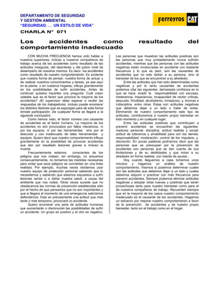 DEPARTAMENTO DE SEGURIDAD
Y GESTIÓN AMBIENTAL
“SEGURIDAD. . . UN ESTILO DE VIDA”
C
CH
HA
AR
RL
LA
A N
N°
° 0
07
71
1
L
Lo
os
s a
ac
cc
ci
id
de
en
nt
te
es
s c
co
om
mo
o r
re
es
su
ul
lt
ta
ad
do
o d
de
el
l
c
co
om
mp
po
or
rt
ta
am
mi
ie
en
nt
to
o i
in
na
ad
de
ec
cu
ua
ad
do
o
CON MUCHA FRECUENCIA hemos oído hablar a
nuestros superiores, incluso a nuestros compañeros de
trabajo acerca de los accidentes como resultado de las
actitudes inseguras, del desinterés y del pobre nivel de
desempeño de nosotros mismos. Es decir, los accidentes
como resultado de nuestro comportamiento. Es evidente
que nuestra forma de pensar, nuestra forma de actuar y
de realizar nuestros conocimientos y tareas, ya sea aquí
en la planta o en nuestros hogares, influye grandemente
en los posibilidades de sufrir accidentes. Antes de
continuar quisiera hacerles una pregunta: Cuál creen
ustedes que es el factor que provoca la mayoría de los
accidentes? (El supervisor debe esperar a recibir las
respuestas de los trabajadores, incluso puede enumerar
los distintos factores que se expongan para de esta forma
brindar participación. De cualquier forma se llegará a la
siguiente conclusión).
Como hemos visto, el factor número uno causante
de accidentes es el factor humano. La mayoría de los
accidentes no son provocados por fallos mecánicos, ni
por los equipos, ni por las herramientas sino por el
descuido y uso inadecuado de tales herramientas y
equipos. Quiero decir que nuestro comportamiento influye
grandemente en la posibilidad de provocar accidentes
que den por resultado lesiones graves e incluso la
muerte.
Frecuentemente estamos conscientes de los
peligros que nos rodean, sin embargo, no actuamos
consecuentemente, no tomamos las medidas necesarias
para evitar que esos peligros se conviertan en una triste
realidad. Por ejemplo, muchas veces olvidamos usar
nuestro equipo de protección personal sabiendo que lo
necesitamos y sabiendo que estamos expuestos a sufrir
lesiones serias o a dañar nuestra salud, a causa del
ambiente que nos rodea. Otras veces sucede que no
obedecemos las normas de prevención establecidas sólo
por el hecho de que pensamos que no son importantes y
que si llegara el momento de una emergencia sabríamos
defendernos. Esta es precisamente una actitud que más
tarde o más temprano, provocará un accidente.
Quiero enumerar una serie de actitudes humanas
que aumentarán o disminuirán las posibilidades de sufrir
un accidente. Un grupo es positivo y el otro es negativo.
Las personas que muestran las actitudes positivas son
las personas que muy probablemente nunca sufrirán
accidentes, mientras que las personas con las actitudes
negativas están involucradas en accidente con bastante
frecuencia y lo que es peor, son las causantes de
accidentes que no solo dañan a su persona, sino al
bienestar de los que se encuentran a su alrededor.
Entre las actitudes que han sido determinadas como
negativas y por lo tanto causantes de accidentes
podemos citar las siguientes: demasiada confianza en lo
que se hace; evadir la responsabilidad con excusas,
intolerancia; impaciencia; incapacidad de recibir críticas,
descuido, frivolidad, alcoholismo, inmadurez; y, bromas e
indisciplina, entre otras. Estas son actitudes negativas
que debemos dejar a un lado o tratar de evitar.
Eliminando de nuestro comportamiento este tipo de
actitudes, contribuiremos a nuestro propio bienestar en
todo momento y en cualquier lugar.
Entre las actitudes positivas que contribuyen a
prevenir accidentes se encuentran las siguientes:
madurez personal; disciplina; actitud realista y social;
actitud de tolerancia y amabilidad para con los demás;
responsabilidad; moderación; control de los impulsos; y,
discreción. En pocas palabras podríamos decir que las
personas que se preocupan por la prevención de
accidentes son personas que se dan cuenta de sus
limitaciones y de su debilidades y que miran a su
alrededor en forma realista, con interés de ayudar..
Hoy cuando lleguemos a casa tomemos unos
minutos y hagamos un análisis de nuestro
comportamiento. Veamos si podemos determinar cuales
son las actitudes que debemos dejar a un lado y cuales
debemos adquirir o practicar con más frecuencia para
prevenir accidentes. Siempre podemos eliminar actitudes
negativas y adoptar otras nuevas y positivas que serán
provechosas tanto para nuestro bienestar como para el
de nuestros compañeros de trabajo. Recuerden siempre
que en la mayoría de los casos nuestro comportamiento
inadecuado es el causante de los accidentes. Hagamos
un esfuerzo por mejorar nuestro comportamiento a favor
de la prevención de accidentes y de nuestro propio
bienestar, tanto en el trabajo como en el hogar.
 
