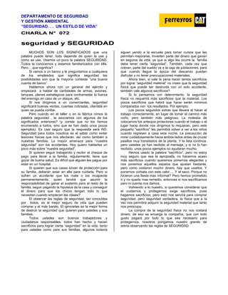 DEPARTAMENTO DE SEGURIDAD
Y GESTIÓN AMBIENTAL
“SEGURIDAD. . . UN ESTILO DE VIDA”
C
CH
HA
AR
RL
LA
A N
N°
° 0
07
72
2
s
se
eg
gu
ur
ri
id
da
ad
d y
y S
SE
EG
GU
UR
RI
ID
DA
AD
D
MUCHOS SON LOS SIGNIFICADOS que una
palabra puede tener, todo depende de quien la use y
cómo se use. Veamos un poco la palabra SEGURIDAD.
Todos la conocemos y estamos familiarizados con ella.
Pero….que significa?
Si vamos a un banco y le preguntamos a cualquiera
de los empleados que significa seguridad las
posibilidades son que la mayoría conteste “una buena
cuenta de banco”.
Hablemos ahora con un general del ejército y
empezará a hablar de cantidades de armas, aviones,
tanques, planes estratégicos para contrarrestar la fuerza
del enemigo en caso de un ataque, etc.
Si nos dirigimos a un comerciantes, seguridad
significará buenas ventas, cuentas cobradas, clientela en
quien se pueda confiar.
Pero cuando en el taller o en la fábrica oímos la
palabra seguridad , la asociamos con algunos de los
significados anteriores? (y conste que no los hemos
enumerado a todos, sino que se han dado unos pocos
ejemplos). Es casi seguro que la respuesta será NO.
Seguridad para todos nosotros es el saber como evitar
lesiones físicas que nos afectarán, así como también a
nuestras familias. La mayor amenaza para “nuestra
seguridad” son los accidentes. Hoy quiero hablarles un
poco más sobre “nuestra seguridad”.
Si quieren seguir trabajando y recibir el cheque de
pago para llevar a la familia, regularmente, tiene que
gozar de buena salud. Es difícil que alguien les pague por
estar en un hospital.
Si quieren que sus casas sirvan de protección para
su familia, deberán estar en ella para cuidarla. Pero si
sufren un accidente que los mate o los incapacite
permanentemente, quien tendrá que asumir la
responsabilidad de ganar el sustento para el resto de la
familia, seguir pagando la hipoteca de la casa y conseguir
el dinero para que los chicos tengan todo lo que
necesitan cuando empiecen las clases?
El observar las reglas de seguridad, tan conocidas
por todos, es el mejor seguro de vida que pueden
comprar y el más barato. El ignorarlas es la mejor forma
de destruir la seguridad que quieren para ustedes y sus
familias.
Todos ustedes son buenos trabajadores y
ciudadanos responsables, todos han hecho y hacen
sacrificios para lograr cierta “seguridad” en la vida, tanto
para ustedes como para sus familias, algunos todavía
siguen yendo a la escuela para tomar cursos que les
permitan mejorarse. Invierten parte del dinero que ganan
en seguros de vida, ya que si algo les ocurre la familia
debe tener cierta “seguridad”. También, cada vez que
cobran, parte del sueldo va a la caja de jubilaciones, para
que cuando llegue la época del descanso puedan
disfrutar y no tener preocupaciones materiales.
Ahora bien, si vale la pena hacer tantos sacrificios
por lograr “seguridad material” no creen que la seguridad
física que puede ser destruida con un solo accidente,
también vale algunos sacrificios?
Si lo pensamos con detenimiento, la seguridad
física no requerirá más sacrificios que la material. Los
pocos sacrificios que habrá que hacer serán mínimos
comparados con los resultados. Por ejemplo:
Los pocos segundos extras que llevará el hacer el
trabajo correctamente, en lugar de tomar el camino más
corto, pero también más peligroso. La molestia de
colocarnos los anteojos protectores cuando el trabajo o el
lugar hacia donde nos dirigimos lo requieran, pero este
pequeño “sacrificio” les permitirá volver a ver a los niños
cuando regresen a casa esta noche. La precaución de
mirar cuidadosamente hacia ambos lados antes de cruzar
pasillos muy transitados de la planta. Y la lista continúa,
pero ustedes ya han recibido el mensaje, y si no lo han
recibido, unos pocos ejemplos no ayudaran mucho.
Hemos usado la palabra “sacrificio”, pero no estoy
muy seguro que sea la apropiada, no hacemos acaso
más sacrificios cuando queremos ponernos elegantes y
nos ponemos aquellos zapatos que ajustan bastante,
pero como costaron mucho dinero, hay que usarlos. Y
ponernos corbata con este calor…. Y el saco. Porque no
hicieron una fiesta mas informal? Pero hemos prometido
ir y no queda mas remedio, entonces si nos sacrificamos
pero ni cuenta nos damos.
Volviendo a lo nuestro, si queremos considerar que
el cuidarnos y protegernos exige sacrificios, pues
hagamos sacrificios, pero esto nos servirá para comprar
seguridad, pero seguridad verdadera, la física que a la
vez nos permitirá adquirir la seguridad material que tanto
nos preocupa.
La compra de la seguridad física no nos costará
dinero, de eso se encarga la compañía, que con todo
gusto pagará por todo lo que sea necesario para
protegernos, nosotros pongamos nuestro granito de
arena observando las reglas de SEGURIDAD.
 