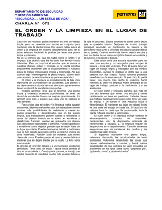 DEPARTAMENTO DE SEGURIDAD
Y GESTIÓN AMBIENTAL
“SEGURIDAD. . . UN ESTILO DE VIDA”
C
CH
HA
AR
RL
LA
A N
N°
° 0
07
73
3
E
EL
L O
OR
RD
DE
EN
N Y
Y L
LA
A L
LI
IM
MP
PI
IE
EZ
ZA
A E
EN
N E
EL
L L
LU
UG
GA
AR
R D
DE
E
T
TR
RA
AB
BA
AJ
JO
O
Cada uno de nosotros puede mantener su área de trabajo
limpia, pero se necesita una acción en conjunto para
mantener toda la planta limpia. Hoy quiero hablar sobre el
orden y la limpieza en nuestro departamento para ver si
todos estamos haciendo lo posible por tener una planta
limpia y ordenada.
No es la primera vez que les hablo sobre el orden y la
limpieza. Las charlas que les he dado han llevado títulos
diferentes. Pero no importa el nombre que le demos a
nuestras charlas, orden y limpieza en la planta significa
simplemente mantener todo el establecimiento y nuestras
áreas de trabajo individuales limpias y ordenadas. Así que
cuando digo “mantengamos la planta limpia”, quiero decir
que cada uno de nosotros tiene su parte en esta labor.
El orden y la limpieza es probablemente la fase más
importante de la prevención de accidentes. Las plantas y
los departamentos donde reina el desorden, generalmente
tienen un récord de accidentes muy pobre.
Nuestra gerencia cree que si tenemos una planta
limpia y ordenada nuestras posibilidades de tener un
récord de accidentes bueno se mejoran grandemente. Yo
también creo esto y espero que cada uno de ustedes lo
crea también.
Para probar que el orden y la limpieza malos causan
accidentes, déjenme señalarles que los trabajadores tienen
muchas más posibilidades de resbalarse o caerse en
suelos grasientos o desordenados que en los suelos
limpios. Los trabajadores pueden caerse o resbalarse a
causa de objetos tirados en el suelo, en escaleras y
plataformas. También pueden ser golpeados por objetos
que caen desde estandartes o armarios. Pueden golpearse
o estrellarse contra objetos grandes que se dejan fuera de
su lugar apropiado. Pueden lesionarse debido a materiales
que se han dejado apoyados contra la pared o encima de
otros materiales. Pueden pisar en maderas que tienen
clavos de punta. Pueden perder el paso y caerse debido a
maderas que se dejan tiradas por el suelo. La lista sería
interminable.
El otro día, al venir del trabajo vi a un muchacho vendiendo
periódicos. Tenía sólo un brazo – quizá había perdido el
otro en un accidente -. Como quiera que sea, el trabajo que
estaba haciendo le resultaba mucho más pesado debido a
la falta de un brazo. Estaba tratando de barrer con el brazo
que le quedaba intacto. Después de mucho trabajar
consiguió acumular un montoncito de basura y de
periódicos viejos junto a un cesto de basura ubicado detrás
de su puesto. Cuando terminó de barrer, dejó la escoba y
con los dedos de su mano recogió la basura acumulada y
la puso en el cesto de la basura.
Este chico tenía una excusa razonable para no
usar una escoba y un recogedor para recoger la
basura – tenía sólo un brazo. Pero él quería tener un
lugar de trabajo limpio y trabajaba con los medios
disponibles, aunque le costase el doble que a una
persona con dos brazos. Todos nosotros podemos
beneficiarnos de este ejemplo. Si ese chico lo podía
hacer, con mucha más razón lo podemos hacer
nosotros. El oren y la limpieza malos alrededor de un
lugar de trabajo conduce a la ineficiencia y a los
accidentes.
El buen orden y limpieza significa que más de
una vez tenemos que tomar una escoba y barrer
rápidamente un área en particular. Ustedes tienen
que trabajar continuamente para evitar tener un lugar
de trabajo o un banco o una máquina sucia o
desordenada. El mantener su lugar de trabajo limpio
es una parte del trabajo de cada día. Si cada uno de
ustedes hace la parte que le corresponde, toda la
planta reflejará el orden y la limpieza.
El buen orden y la limpieza incluye también el
almacenamiento correcto de materiales,
herramientas, etc.; la disposición ordenada de
herramientas y equipos; y, la limpieza regular de
desperdicios en el departamento. También debemos
asegurarnos que las escaleras, los pasillos y las
plataformas estén limpios.
Si logramos mantener una planta limpia,
habremos disminuido las oportunidades de tener
accidentes. Habremos desechado las cosas que
causan resbalamientos y caídas, y habrá menos
posibilidades de que ustedes se vean envueltos en
accidentes de los tipos tales como “golpeado por”,
“golpeado contra” y “Apresado entre”.
 