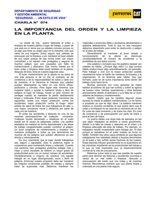 DEPARTAMENTO DE SEGURIDAD
Y GESTIÓN AMBIENTAL
“SEGURIDAD. . . UN ESTILO DE VIDA”
C
CH
HA
AR
RL
LA
A N
N°
° 0
07
74
4
L
LA
A I
IM
MP
PO
OR
RT
TA
AN
NC
CI
IA
A D
DE
EL
L O
OR
RD
DE
EN
N Y
Y L
LA
A L
LI
IM
MP
PI
IE
EZ
ZA
A
E
EN
N L
LA
A P
PL
LA
AN
NT
TA
A
La charla de hoy quiero dedicarla al orden y
limpieza de nuestra planta o lugar de trabajo, a pesar de
que este es un tema que ya ustedes conocen porque no
es algo que tiene su origen aquí en la industria, sino que
viene de sus hogares. Estoy seguro que ustedes se
preocupan por la limpieza y por mantener el buen estado
de sus casas porque de esa forma viven con mayor
comodidad y se sienten más protegidos y seguros de
muchos peligro que son causados por falta de
mantenimiento y abandono. Ese mismo interés por el
buen orden y limpieza debe existir también en la planta,
después de todo, Esta es nuestra segunda casa.
El buen mantenimiento de la planta no es tarea de
una sola persona ni de un día, al contrario, es de
constancia y de la responsabilidad de todos y cada uno
de nosotros. A la Gerencia le interesa que ustedes
puedan desempeñar su labor en una forma eficaz,
productiva y cómoda. Para lograr esto tenemos que
cooperar todos y ayudar a mantener limpio y libre de
peligros el lugar de trabajo. Existe un gran número de
ventajas cuando se mantiene la planta debidamente
limpia y ordenada. Entre éstas podemos mencionar las
siguientes: existe una mayor protección contra los
accidentes; mejor protección contra el fuego; mejor
estado de salud de todos los que trabajamos en ella; y,
una mayor conciencia moral y eficiencia por parte de
cada uno de nosotros.
El evitar los accidentes y lesiones es una de las
mayores preocupaciones de cualquier compañía.
Cualquier líquido derramado u obstáculo en el suelo
puede ser la causa de peligrosas caídas. Los pasillos
atestados de material en forma desordenada y las áreas
de trabajo congestionadas pueden contribuir al peligro.
Un buen programa de mantenimiento y limpieza nos
mantiene protegidos a todos ya que eliminamos así
muchos de los peligros que pueden afectarnos ya sea
directa o indirectamente.
Es muy importante que el lugar donde trabajamos
sea seguro y agradable. Esto lo podemos lograr si
cooperamos para mantenerlo limpio y ordenado. Cuando
nos sentimos bien protegidos podemos trabajar más y
mejor y como resultado se obtiene un mayor grado de
productividad junto con un menor número de accidentes.
Verdaderamente a ninguno de nosotros nos agrada
trabajar en un lugar desorganizado, sucio y lleno de
peligros. Entonces nuestro propósito debe ser mantener
las mejores condiciones posibles de trabajo y siempre
tratar de superarlas más. Debemos mantener los
materiales o productos útiles y necesarios almacenados o
apilados debidamente. Todo lo que no sea necesario
debemos desecharlo para evitar la obstrucción o peligro
en el área de trabajo.
Generalmente al mantener el buen estado y
funcionamiento de la planta se disminuye
considerablemente el número de accidentes y la
posibilidad de que éstos ocurran.
Una palabra o concepto que me gustaría repasar con
ustedes es hábito. ¿Porqué digo esto? Lo digo porque
hábito implica hacer algo automáticamente, sin pensarlo.
Para trabajar y vivir con la mayor protección posible
necesitamos tener el hábito de mantener la limpieza y la
organización. Si no tenemos este hábito, hay que
formarlo, pues es de suma importancia tanto dentro del
trabajo como fuera de él.
Muchas personas son vivos ejemplos de malos
hábitos al extremo de que han sufrido y sufren la agonía
de huesos rotos, heridas, quemaduras y otras lesiones
precisamente debido al abandono y a la falta de un buen
sistema de limpieza y mantenimiento.
Habrán notado que he repetido algunas veces
durante la charla la palabra mantenimiento. Lo he hecho
a propósito ya que es algo clave. La palabra mantener
implica un proceso constante, lo que quiere decir que el
orden y la limpieza no es cosa de un momento de un día.
Es cosa de cada momento y de todos los días. Es cosa
de constancia y de preocupación por parte de todos y
para el bien de todos.
Yo podría darles una larga lista de ejemplos en las
que algún trabajador se lesionó; a veces gravemente,
debido a la falta de interés y descuido en el orden y la
limpieza adecuada del área de trabajo. Por ejemplo, un
trabajador resultó incapacitado para trabajar por 10 días
porque al resbalarse en el suelo mojado se torció un
tobillo. También hay otros casos similares en que algunos
trabajadores han resbalado debido a líquidos derramados
en el suelo y han sufrido serias fracturas de los huesos.
Estas lesiones influyen grandemente en el ausentismo en
las industrias impidiendo así la productividad del trabajo y
lo que es más importante aun, el desenvolvimiento
normal de la vida de una persona.
Debemos poner todo lo que sea posible de nuestra
parte para eliminar las lesiones y accidentes ocurridos a
causa de un mal orden y limpieza, descuido y
preocupación del medio que nos rodea y de nosotros
mismos. Recordemos siempre que una planta limpia y
ordenada es una planta más segura.
 