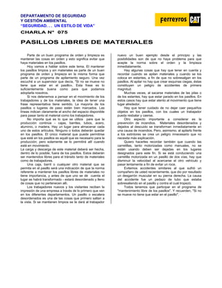 DEPARTAMENTO DE SEGURIDAD
Y GESTIÓN AMBIENTAL
“SEGURIDAD. . . UN ESTILO DE VIDA”
C
CH
HA
AR
RL
LA
A N
N°
° 0
07
75
5
P
PA
AS
SI
IL
LL
LO
OS
S L
LI
IB
BR
RE
ES
S D
DE
E M
MA
AT
TE
ER
RI
IA
AL
LE
ES
S
Parte de un buen programa de orden y limpieza es
mantener las cosas en orden y esto significa evitar que
haya materiales en los pasillos.
Hoy vamos a hablar sobre este tema. El mantener
los pasillos limpios y sin materiales es parte de un buen
programa de orden y limpieza en la misma forma que
parte de un programa de apilamiento seguro. Una vez
escuché a un supervisor que decía, "Si no se mueve no
tiene que estar en el pasillo». Esta frase es lo
suficientemente buena como para que podamos
adoptarla nosotros.
Si nos detenemos a pensar en el movimiento de los
trabajadores y de los materiales, la idea de tener una
frase representativa tiene sentido. La mayoría de los
pasillos o lugares de paso están bien marcados. Las
líneas indican claramente el ancho del espacio disponible
para pasar tanto el material como los trabajadores.
No importa qué es lo que se utiliza pare que la
producción continúe - cajas, barriles, tubos, acero,
aluminio, o madera. Hay un lugar para almacenar cada
uno de estos artículos. Ninguno o todos deberán quedar
en los pasillos. El único material que puede permitirse
que esté en los pasillos es aquél que es necesario para la
producción; pero solamente se lo permitirá allí cuando
está en movimiento.
La carga y descarga de este material deberá ser hecha,
dentro de lo posible, fuera de los pasillos. Estos deberán
ser mantenidos libres para el tránsito tanto de materiales
como de trabajadores.
Una caja, barril o cualquier otro material que se
permita en el pasillo será una indicación de que la norma
referente a mantener los pasillos libres de materiales no
tiene importancia, y antes de que uno se dé cuenta el
lugar se habrá transformado - estará desordenado y lleno
de cosas que no pertenecen allí.
Los trabajadores nuevos y los visitantes reciben la
impresión de una empresa a través de lo primero que ven
en los diferentes departamentos. Un pasillo o escalera
desordenados es una de las cosas que primero saltan a
la vista. Si se mantienen limpios se Ie dará al trabajador
nuevo un buen ejemplo desde el principio y las
posibilidades son de que no haya problema para que
acepte la norma sobre el orden y la limpieza
inmediatamente.
Hay algunas cosas que hay que tener en cuenta y
recordar cuando se apilan materiales y cuando se los
coloca en estantes, a fin de que no sobresalgan en los
pasillos. Al apilar no hay que crear esquinas ciegas, éstas
constituyen un peligro de accidentes de primera
magnitud.
Muchas veces, al sacarse materiales de las pilas o
de los estantes, hay que estar parado en los pasillos. En
estos casos hay que estar atento al movimiento que tiene
lugar alrededor.
Hay que tener cuidado de no dejar caer pequeños
objetos en los pasillos, con los cuales un trabajador
pueda resbalar y caerse.
Otro aspecto importante a considerar es la
prevención de incendios. Materiales desordenados y
dejados al descuido se transforman inmediatamente en
una causa de incendios. Pero, asimismo, al apilarlo frente
a los extintores se crea un peligro innecesario que no
necesita más explicación.
Quiero hacerles recordar también que cuando las
carretillas, tanto motorizadas como manuales, no se
están usando deben ser dejadas en los lugares
designados para este fin. Si se está conduciendo una
carretilla motorizada en un pasillo de dos vías, hay que
disminuir la velocidad al acercarse el otro vehículo y
pasar lentamente a fin de evitar un roce.
Evitemos accidentes similares al que sufrió un
compañero de usted recientemente, que dio por resultado
un desgarrón muscular en su pierna derecha. La causa
del accidente fue un pedazo de tubo que estaba
sobresaliendo en el pasillo y contra el cual tropezó.
Todos tenemos que participar en el programa de
"mantenimiento libre de los pasillos". Y recuerden, "Si no
se mueve no tiene que estar en el pasillo". ·
 