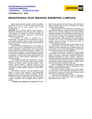 DEPARTAMENTO DE SEGURIDAD
Y GESTIÓN AMBIENTAL
“SEGURIDAD. . . UN ESTILO DE VIDA”
C
CH
HA
AR
RL
LA
A N
N°
° 0
07
76
6
M
MA
AN
NT
TE
EN
NG
GA
A S
SU
US
S M
MA
AN
NO
OS
S S
SI
IE
EM
MP
PR
RE
E L
LI
IM
MP
PI
IA
AS
S
Estoy seguro que todos ustedes conocen la palabra
"dermatitis". Si bien es un término médico, durante los
últimos años se lo está usando más y más
corrientemente.
Dermatitis es un término general para describir o
designar la inflamación de la piel que puede resultar de
una exposición a irritantes en el lugar de trabajo. Se
puede dividir este término general en varias clases
específicas de dermatitis.
La dermatitis de aceite se produce por el
atascamiento y cerramiento de los orificios de la piel y
poros debido a aceites y ceras. La ropa sucia, los aceites
que se encuentran en el lugar de trabajo y los lubricantes,
pueden producirla.
La dermatitis de sensibilización es un tipo alérgico de
irritación de la piel. Es normalmente de una clase de
reacción retrasada y puede sufrirse como consecuencia
de un contacto con un producto químico o debido a un
contacto largo y repetido. La nota particular aquí es que
una vez que una persona se ha hecho sensible al agente,
la exposición o contacto más mínimo puede producir una
reacción que se puede extender rápidamente a otras
partes del cuerpo.
La dermatitis de contacto es causada por un irritante
primario y puede ser muy seria. Entre estos irritantes
primarios se incluyen: ácidos, solventes, jabones, colas,
resinas, caucho, plástico y cemento. Cuando se los
remueve del cuerpo, la capa protectora de la piel puede
removerse con ellos también, dejando el tejido inferior
expuesto.
Esto significa una cosa - hay que mantener la piel
limpia y si algo la irrita lavarse lo más rápidamente
posible. Al decir lavarse queremos significar eliminar
absolutamente todo lo que pueda estar irritando la piel,
no hacer un trabajo a medias. Hay que usar mucha agua
y jabón, restregarse bien, enjuagarse todo el jabón y
secarse.
¡ Cuidado con la gasolina o el kerosene ! Mucha
gente los usa pare lavarse las manos y si bien eliminan la
grasa, también irritan la piel y disuelven los aceites
naturales que la protegen.
Muy poca gente se da cuenta de lo importante que
es la piel pare sobrevivir. Su tarea principal es proteger el
tejido que se encuentra debajo. Es la primera defensa
contra los gérmenes. Sin esta defensa los gérmenes nos
invadirían y moriríamos. Aun los gérmenes que penetran
en el cuerpo a través de pequeñas cortaduras o
raspaduras, pueden crear problemas muy serios, este es
el motivo por el cual es importante recibir primeros
auxilios cuando se produce una lesión en la piel, no
importa lo pequeña que sea.
En la época de nuestros abuelos la dermatitis no era
una enfermedad muy corriente, debido a que no se
utilizaban muchas sustancias que la causaran pero, hoy,
la dermatitis es una de las enfermedades ocupacionales
más comunes y que causan más problemas.
Cualquier sustancia que se adhiera a la piel puede
causar daño si se la deja un tiempo lo suficientemente
largo, aun el agua. La piel que se mantiene húmeda por
períodos prolongados se seca y agrieta. También es
malo dejar suciedad sobre la piel, este es el motivo por el
cual las personas que tienen las manos constantemente
sucias tienen también pequeñas llagas o úlceras, sobre
todo entre los dedos y alrededor de las uñas.
(Aquí el supervisor que está dando la charla deberá
hablarle a los trabajadores sobre las facilidades de que
dispone la compañía para lavarse).
Al terminar una tarea o al final de la jornada, deben
de lavarse bien y de ser necesario, cambiarse la ropa. El
permanecer con ropa sucia, sobre todo la interior, puede
ser la cause de problemas de dermatitis.
Todos tenemos solamente una piel v si permitimos
que sufra por ser descuidados, ésta se desquitará,
haciéndonos sufrir y mucho.
 