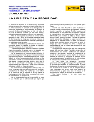 DEPARTAMENTO DE SEGURIDAD
Y GESTIÓN AMBIENTAL
“SEGURIDAD. . . UN ESTILO DE VIDA”
C
CH
HA
AR
RL
LA
A N
N°
° 0
07
77
7
L
LA
A L
LI
IM
MP
PI
IE
EZ
ZA
A Y
Y L
LA
A S
SE
EG
GU
UR
RI
ID
DA
AD
D
La limpieza de la planta es un aspecto muy importante
del plan de seguridad que toda compañía debe tener. No
se trata solamente de ofrecerle a los trabajadores un
lugar más agradable en donde trabajar, en realidad, el
propósito fundamental es proteger la vida y la salud de
los que allí laboran. Cuando un área está limpia y
ordenada, se puede trabajar en ella con más seguridad.
Uno de los mayores causantes de caídas son los
desperdicios que a veces se encuentran por todo el taller.
Es fácil comprobar el riesgo que ofrecen si tratamos de
dar un paso sobre un tubo de una pulgada, lo más seguro
es que se aterrice en el suelo.
Chatarra, desperdicios y materiales en desuso, con
frecuencia llenan los pasillos y locales de trabajo y
dificultan el moverse de un lugar a otro.
También es necesario tener en cuenta que papeles,
trapos impregnados de grasa, aserrín, o cualquier otra
basura pueden iniciar un incendio muy fácilmente.
No se debe ignorar la importancia de la limpieza. El
personal de seguridad por lo general insiste en este tema
con mucha regularidad. Sin embargo en algunos lugares
todavía se tiene el concepto de que la limpieza es algo
que se hace cuando los obreros no tienen mucho trabajo
que realizar y pueden dedicarle tiempo a esto. Hoy en
día, con la planificación del trabajo, los trabajadores
siempre tienen algo que hacer y por lo tanto la limpieza
debe estar incluida en el plan de trabajo.
Es necesario que se tenga en cuenta que hay una
forma correcta y otra incorrecta de realizar la limpieza y
aseo del local de trabajo. Por eso hay que poner énfasis
en el hecho de que la gasolina no es un agente de
limpieza y que no se debe utilizar para quitarle la grasa a
las herramientas, los equipos, etc.
No es nada raro leer que se ha producido un fuego
en una industria que ha sido causado por alguien que
ignoró los riesgos de la gasolina y usó para quitarle grasa
a algo.
Cuando se están llevando a cabo mudanzas o
haciendo nuevas construcciones es necesario prestarle
atención especial a la limpieza. En tales ocasiones, el
área de trabajo se encuentra llena de personal y equipo
de mantenimiento; por lo general tiene fijado un tiempo
determinado para realizar la labor y todos estarán
apurados para finalizar la tarea. Este es el momento
cuando la seguridad debe jugar un papel muy activo y no
relegarse a un segundo plano. El orden y la limpieza
durante estos períodos servirá para reducir el lapso de
tiempo que lleva conpletar la obra y mejorar las
posibilidades de que el trabajo sea terminado sin que
ocurran accidentes.
La limpieza y el aseo incluyen algo más que sacar la
basura del área de trabajo. También comprenden el
mantenimiento en buenas condiciones de artículos
necesarios; por ejemplo, tenemos la conveniencia de
revestir de pintura tanques y otros objetos de metal para
prevenir la corrosión y prolongar la duración de los
mismos. Lo que carece completamente de valor es tratar
de prolongar la duración de cosas innecesarias.
En casi todos los almacenes, ferreterías,
gasolineras, refinerías, plantas de gasolina y en general,
en muchos otros lugares, se puede encontrar un Iugar
destinado al almacenamiento de objetos que no están en
uso, muchos de los cuales no son de ninguna utilidad.
Tales materiales sólo sirven para robar espacio de
almacenamiento y, peor aún, son un riesgo a la
seguridad pues pueden ser el origen de un incendio.
Una buena limpieza y un buen aseo son
fundamentales.
 
