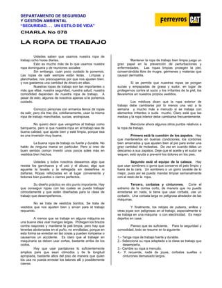 DEPARTAMENTO DE SEGURIDAD
Y GESTIÓN AMBIENTAL
“SEGURIDAD. . . UN ESTILO DE VIDA”
C
CH
HA
AR
RL
LA
A N
No
o 0
07
78
8
L
LA
A R
RO
OP
PA
A D
DE
E T
TR
RA
AB
BA
AJ
JO
O
Ustedes saben que usamos nuestra ropa de
trabajo ocho horas diarias.
Esto es mucho más de lo que usamos nuestra
ropa dominguera y de reuniones sociales
Sin embargo, cuán poco cuidado le ponemos.
Las ropas de salir siempre están listas. Limpias y
planchadas; nos preocupamos por que nos ajusten bien;
y nos gastamos una cantidad de dinero en ellas.
Nuestras ropas de trabajo son tan importantes o
más que ellas: nuestra seguridad, nuestra salud, nuestra
comodidad dependen de nuestra ropa de trabajo. A
pesar de esto, algunos de nosotros apenas si le ponemos
cuidado.
Conozco personas con armarios llenos de ropas
de salir, pero día tras día, cotidianamente, usan la misma
ropa de trabajo manchadas, sucias, andrajosas.
No quiero decir que vengamos al trabajo como
banqueros, pero si que nuestra ropa en el trabajo sea de
buena calidad, que ajuste bien y esté limpia, porque esa
es una inversión muy buena.
La buena ropa de trabajo es fuerte y durable. No
hablo de ninguna marca en particular. Pero si creo de
buen sentido común invertir unos pocos soles más en
vestidos bien hechos.
Ustedes y todos nosotros deseamos algo que
resista los ganchazos y el uso y el abuso; algo que
aguante la lavada y la refregada sin desteñirse ni
dañarse. Ropas reforzadas en el lugar conveniente y
botones bien puestos o cierres perfectos.
Su diseño práctico es otro punto importante. Hay
que conseguir ropas con las cuales se pueda trabajar
cómodamente y que estén diseñadas para la clase de
trabajo que desempeñemos.
No se trata de vestidos bonitos. Se trata de
vestidos que nos ajusten bien y sirvan para el trabajo
requerido.
A menos que se trabaje en alguna máquina es
una buena idea usar mangas largas. Protegen los brazos
contra raspones y mantiene la piel limpia, pero hay que
tenerlas abotonadas en el puño, no enrolladas, porque en
esta forma se enredan en las cosas y pueden romperse o
causarnos un accidente. Es claro que al trabajar en
maquinaria se deben usar cortas, bastante arriba de los
codos.
Hay que usar pantalones lo suficientemente
amplios para que sean cómodos y de la longitud
apropiada, bastante altos del piso de manera que quien
los usa no pueda enredar los talones allí y posiblemente
caerse.
Mantener la ropa de trabajo bien limpia juega un
gran papel en la prevención de perturbaciones y
enfermedades. Las ropas limpias protegen la piel,
conservándola libre de mugre, gérmenes y materias que
causan dermatitis.
Si se permite que nuestras ropas se pongan
sucias y empapadas de grasa y sudor, en lugar de
protegernos contra el sucio y los irritantes de la piel, los
llevaremos en nuestros propios vestidos.
Los médicos dicen que la ropa exterior de
trabajo debe cambiarse por lo menos una vez a la
semana y mucho más a menudo si se trabaja con
elementos irritantes o suda mucho. Claro está que las
medias y la ropa interior debe cambiarse frecuentemente.
Mencione ahora algunos otros puntos relativos a
la ropa de trabajo.
Primero está la cuestión de los zapatos. Hay
que mantenerlos en buenas condiciones, los cordones
bien amarrados y que ajusten bien al pie para evitar una
gran cantidad de molestias. De vez en cuando déles un
descanso a sus zapatos. Deje que el aceite y el sudor se
sequen, esto ayuda a prevenir los dolores en los pies.
Segundo está el equipo de la cabeza. Hay
que usar sombrero o gorra que conserve el pelo limpio y
fuera de la cara. Un sombrero o un gorro lavable de lo
mejor, pues así se puede mandar limpiar semanalmente
con el resto de la ropa.
Tercero, corbatas y cinturones. Corte el
extremo de la correa corto, de manera que no pueda
enredarse en nada, si tiene que usar corbata, use un
corbatín. Una corbata larga es peligrosa alrededor de las
máquinas.
Y finalmente, los relojes de pulsera, anillos y
otras joyas son peligrosas en el trabajo, especialmente si
se trabaja en una máquina o con electricidad. Es mejor
dejarlos en casa.
Pienso que es suficiente. Para la seguridad y
comodidad, todo se resume en lo siguiente:
1.- Tenga ropa de trabajo fuerte y durable.
2.- Seleccione su ropa adaptada a la clase se trabajo que
desempeña.
3.- Cambie su ropa a menudo.
4.- Y recuerde, nada de joyas, corbatas sueltas o
cinturones demasiado largos.
 