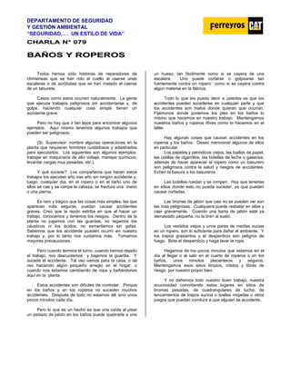 DEPARTAMENTO DE SEGURIDAD
Y GESTIÓN AMBIENTAL
“SEGURIDAD. . . UN ESTILO DE VIDA”
C
CH
HA
AR
RL
LA
A N
N°
° 0
07
79
9
B
BA
AÑ
ÑO
OS
S Y
Y R
RO
OP
PE
ER
RO
OS
S
Todos hemos oído historias de reparadores de
chimeneas que se han roto el cuello al caerse unas
escaleras o de acróbatas que se han matado al caerse
de un taburete.
Casos como estos ocurren naturalmente. La gente
que ejecuta trabajos peligrosos sin accidentarse y, de
golpe, haciendo cualquier cosa simple tienen un
accidente grave.
Pero no hay que ir tan lejos para encontrar algunos
ejemplos. Aquí mismo tenemos algunos trabajos que
pueden ser peligrosos.
(Sr. Supervisor: nombre algunas operaciones en la
planta que requieran hombres cuidadosos y adiestrados
para ejecutarlos. Los siguientes son algunos ejemplos:
trabajar en maquinaria de alto voltaje; manejar químicos;
levantar cargas muy pesadas; etc.).
Y qué sucede? Los compañeros que hacen estos
trabajos los ejecutan año tras año sin ningún accidente y,
luego, cualquier día, en el ropero o en el baño uno de
ellos se cae y se rompe la cabeza, se fractura una mano
o una pierna.
Es raro y trágico que las cosas más simples, las que
aparecen más seguras, puedan causar accidentes
graves. Creo que la razón estriba en que al hacer un
trabajo, conocemos y tenemos los riesgos. Dentro de la
planta no jugamos con las guardas, no regamos los
cáusticos ni los ácidos, no esmerilamos sin gafas.
Sabemos que los accidente pueden ocurrir en nuestro
trabajo y, por lo tanto nos cuidamos más. Tomamos
mayores precauciones.
Pero cuando termina el turno, cuando hemos dejado
el trabajo, nos descuidamos y bajamos la guardia. Y
sucede el accidente. Tal vez vamos para la casa, o tal
vez haciendo algún pequeño arreglo en el hogar, o
cuando nos estamos cambiando de ropa y bañándonos
aquí en la planta
Estos accidentes son difíciles de controlar. Porque
en los baños y en los roperos no suceden muchos
accidentes. Después de todo no estamos allí sino unos
pocos minutos cada día.
Pero lo que es un hecho es que una caída al pisar
un pedazo de jabón en los baños puede quebrarle a uno
un hueso, tan fácilmente como si se cayera de una
escalera. Uno puede cortarse o golpearse tan
fuertemente contra un ropero como si se cayera contra
algún material en la fábrica.
Todo lo que les puedo decir a ustedes es que los
accidentes pueden sucederse en cualquier parte y que
los accidentes son malos donde quieran que ocurran.
Fijémonos donde ponemos los pies en los baños lo
mismo que hacemos en nuestro trabajo. Mantengamos
nuestros baños y roperos libres como lo hacemos en el
taller.
Hay algunas cosas que causan accidentes en los
roperos y los baños. Deseo mencionar algunos de ellos
en particular.
Los papeles y periódicos viejos, las toallas de papel,
las colillas de cigarrillos, las botellas de leche o gaseosa,
además de hacer aparecer el ropero como un basurero
son peligrosos contra la salud y riesgos de accidentes.
Echen la basura a los basureros
Las botellas ruedan y se rompen. Hay que tenerlas
en sitios donde esto no pueda suceder, ya que pueden
causar cortadas.
Las briznas de jabón que casi no se pueden ver son
las más peligrosas. Cualquiera puede resbalar en ellas y
caer gravemente. Cuando una barra de jabón esté ya
demasiado pequeña, no la tiren al suelo.
Los vestidos viejos y unos pares de medias sucias
en un ropero, son lo suficiente para dañar el ambiente. Y
los trapos grasientos y el desperdicio son peligros de
fuego. Bote el desperdicio y haga lavar la ropa.
Hagamos de los pocos minutos que estamos en el
día al llegar o al salir en el cuarto de roperos o en los
baños, unos minutos placenteros y seguros.
Mantengamos esos sitios limpios, nítidos y libres de
riesgo, por nuestro propio bien.
Y no dañemos todo nuestro buen trabajo, nuestra
acuciosidad convirtiendo estos lugares en sitios de
bromas pesadas, de cuadrangulares de lucha, de
lanzamientos de trapos sucios o toallas mojadas u otros
juegos que puedan conducir a que alguien se accidente.
 