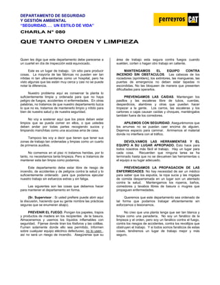 DEPARTAMENTO DE SEGURIDAD
Y GESTIÓN AMBIENTAL
“SEGURIDAD. . . UN ESTILO DE VIDA”
C
CH
HA
AR
RL
LA
A N
N°
° 0
08
80
0
Q
QU
UE
E T
TA
AN
NT
TO
O O
OR
RD
DE
EN
N Y
Y L
LI
IM
MP
PI
IE
EZ
ZA
A
Quien les diga que este departamento debe parecerse a
un cuartel en día de inspección está equivocado.
Este es un lugar de trabajo. Un sitio para producir
cosas. La mayoría de las fábricas no pueden ser tan
nítidas ni tan ultra-sanitarias como un hospital, pero he
visto algunas que las están muy cerca y casi no se puede
notar la diferencia.
Nuestro problema aquí es conservar la planta lo
suficientemente limpia y ordenada para que no haya
peligro de fuegos, accidentes ni enfermedades. En otras
palabras, no tratamos de que nuestro departamento luzca
lo que no es, tratamos de mantenerlo limpio y nítido para
bien de nuestra salud y de nuestra seguridad.
No voy a sostener aquí que los pisos deben estar
limpios que se pueda comer en ellos, o que ustedes
deben andar por todas partes recogiendo sucios y
limpiando manchitas como una acuciosa ama de casa.
Tampoco les voy a decir que tienen que tener sus
zonas de trabajo tan ordenadas y limpias como un cuarto
de primeros auxilios.
No comemos en el piso ni tratamos heridas, por lo
tanto, no necesitamos tanta limpieza. Pero si tratamos de
mantener esta tan limpia como podamos.
Este departamento debe estar libre de riesgo de
incendio, de accidentes y de peligros contra la salud y lo
suficientemente ordenado para que podamos ejecutar
nuestro trabajo sin esfuerzos extras y sin fatiga.
Las siguientes son las cosas que debemos hacer
para mantener el departamento en forma.
(Sr. Supervisor : Si usted prefiere puede abrir aquí
la discusión, haciendo que su gente nombre las prácticas
seguras que se enumeran abajo).
PREVENIR EL FUEGO. Pongan los papeles, trapos
y productos de madera en los recipientes de la basura.
Almacenemos y usemos los líquidos inflamables con
seguridad. Fíjense donde tiran los fósforos y las colillas.
Fumen solamente donde ello sea permitido. Informen
sobre cualquier equipo eléctrico defectuoso, no lo usen ,
así no será un riesgo de incendio. Asegúrense que su
área de trabajo esta segura contra fuegos cuando
suelden, corten o hagan otro trabajo en caliente.
MANTENGAMOS EL EQUIPO CONTRA
INCENDIO SIN OBSTACULOS. Las cabezas de los
rociadores (sprinklers), los extintores, las mangueras, las
puertas de emergencia no deben estar tapadas ni
escondidas. No las bloqueen de manera que presenten
dificultades para operarlos.
PREVENGAMOS LAS CAIDAS. Mantengan los
pasillos y las escaleras libre de tubos, cuerdas,
desperdicios, alambres y otras que pueden hacer
tropezar a la gente. Los carros, las escaleras y los
cartones o cajas causan caídas y choques, manténgalos
también fuera de los corredores.
APILEMOS CON SEGURIDAD. Asegurémonos que
los arrumes no se puedan caer encima de alguien.
Dejemos espacio para caminar. Arrimemos el material
donde no interfiera con el tráfico.
DEVOLVAMOS LAS HERRAMIENTAS Y EL
EQUIPO A SU LUGAR APROPIADO. Esto hace para
todos nosotros más fácil el trabajo. Hay un lugar para
cada cosa. Recuerden que ninguna tarea se ha
terminado hasta que no se devuelven las herramientas o
el equipo a su lugar adecuado.
PREVENGAMOS LA PROPAGACION DE LAS
ENFERMEDADES. No hay necesidad de ser un médico
para saber que los esputos, la ropa sucia y las migajas
de comida desparramada en un lugar son un atentado
contra la salud. Mantengamos los roperos, baños,
comedores y lavabos libres de basura o mugres que
propaguen enfermedades.
Queremos que este departamento sea ordenado de
tal forma que podamos trabajar eficientemente sin
esforzarnos o lesionarnos.
No creo que una planta tenga que ser tan blanca y
limpia como una panadería. No soy un fanático de la
limpieza y el orden, pero soy un fanático contra el fuego,
contra los riesgos de accidentes, contra los revoltijos que
obstruyen el trabajo. Y si todos somos fanáticos de estas
cosas, tendremos un lugar de trabajo mejor y más
seguro.
 