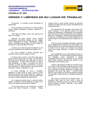 DEPARTAMENTO DE SEGURIDAD
Y GESTIÓN AMBIENTAL
“SEGURIDAD. . . UN ESTILO DE VIDA”
C
CH
HA
AR
RL
LA
A N
N°
° 0
08
81
1
O
OR
RD
DE
EN
N Y
Y L
LI
IM
MP
PI
IE
EZ
ZA
A E
EN
N S
SU
U L
LU
UG
GA
AR
R D
DE
E T
TR
RA
AB
BA
AJ
JO
O
El desorden y el desaseo causan dificultades en
todas partes.
Pero el desorden y el desaseo en un sitio de trabajo
causan dobles dificultades: producen ineficiencia y
accidentes.
Toda clase de revoltijos, todo lo que esté fuera de
lugar, es un riesgo.
Derrames de agua, aceites, virutas, material
desperdigado, herramientas dejadas por ahí, botellas
vacías, desperdicios de papel, arrastraderos, rodillos,
carros o carretillas fuera de lugar, con todos riesgos de
tropezones y muchos de ellos de incendio.
Un banco sucio, lleno de cosas en desorden, es una
amenaza constante contra aquellos que trabajan en él.
Así, pues, tómense el tiempo necesario para
mantener su propio sitio de trabajo en orden.
El primer paso es tener un sitio para cada cosa y
luego, conservar cada cosa en su sitio. Las existencias,
las partes, las herramientas, todo debe tener un sitio al
cual pertenezca. Cuando haya terminado con alguna
cosa devuélvala a su lugar. La próxima vez que la
necesiten, ya saben que allí la encontrarán y, lo que es
más importante, no andará tirada por ahí donde puedan
tropezarse, cortarse o caérseles en un pie.
Si recibe materiales en carros o carretillas,
seleccione un lugar donde se vaya a poner el nuevo
material e insista en que se les coloque allí. Escojan un
sitio de fácil acceso para ustedes y que les permita tener
un lugar de trabajo despejado de obstrucciones.
Si su operación produce polvo o viruta de metal o
madera. Límpienlo a menudo utilizando un cepillo y no la
mano, pero siempre paren primero la máquina.
Si hay cerca líneas de aire comprimido, no deben
usarse para limpiar máquinas o vestidos. Tengan
cuidado porque a veces resultan lesiones de partículas
volantes que saltan a los ojos y la piel, impulsadas por las
mangueras de aire.
Hay operaciones que necesitan varios pasos en el
orden y limpieza. Si su operación produce una gran
cantidad de desperdicio y el desperdicio no es arrastrado
lejos antes de que se llene el recipiente, pare el trabajo y
haga que lo reemplacen. Ninguna ayuda está prestando
si deja que el desperdicio se acumule alrededor de su
sitio de trabajo con la posibilidad de que lo haga caer o lo
corte.
Si tiene que usar materiales inflamables, asegúrese
que su abastecimiento se guarda en un sitio seguro. Los
trapos aceitados son la clase de material que quema por
sí mismo si se los apila, de tal manera que siempre
recoja esos trapos aceitados y échelos al recipiente
cerrado.
Hay probabilidad de que usted trabaje cerca de un
corredor o pasillo. Si es así recuerde que debe mantener
sus materiales, carros, herramienta y demás
completamente fuera de los corredores, de otra manera
usted estará poniendo trampas para lesionar a sus
compañeros cuando pasen por ahí.
Cuando usted adquiera el hábito de mantener limpio
y en orden su sitio de trabajo, entonces se dará cuenta
que el orden y el aseo que usted ha mantenido en aras
de la seguridad le pagará dividendos en trabajo más
agradable, más suave, más rápido. Y también influirá
sobre su moral, porque un hombre que ejecuta su trabajo
con suavidad y nitidez obtiene una verdadera satisfacción
con ello.
Pero estas son solamente las ventajas extras. La
verdadera razón para un buen orden y aseo es
protegernos a nosotros mismos y a sus vecinos de planta
contra accidentes costosos, dolorosos y que pueden
lisiarnos de por vida.
 