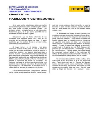 DEPARTAMENTO DE SEGURIDAD
Y GESTIÓN AMBIENTAL
“SEGURIDAD. . . UN ESTILO DE VIDA”
C
CH
HA
AR
RL
LA
A N
N°
° 0
08
82
2
P
PA
AS
SI
IL
LL
LO
OS
S Y
Y C
CO
OR
RR
RE
ED
DO
OR
RE
ES
S
Si no fuera por las estadísticas, dudo que muchos
de nosotros creyéramos que los corredores y los pasillos
son sitios donde suceden accidentes graves. Sin
embargo, así es, y contra los hechos no hay argumentos.
Hablaremos, pues, de lo que se ha aprendido de los
accidentes ocurridos en estos lugares.
Naturalmente que no hablo solamente de los
accidentes que hayamos tenido aquí, sino de los
ocurridos en las distintas plantas del país. Y estos
accidentes que han costado dinero en servicio médico,
compensación e indemnización.
El mayor número es de caídas. Los pisos
resbalosos llevan a mucha gente al suelo, lo mismo las
cosas con las cuales se tropiezan o que se deslizan o
ruedan bajo los pies. Los tacones altos hacen caer a
muchas mujeres. Ordinariamente el único daño sufrido
es la vergüenza consiguiente, pero muchas señoras se
han lesionado fuertemente una rodilla o se han torcido un
tobillo y, aún, se han quebrado un hueso. Correr por los
pasillos o corredores es buscar un accidente. Al
mediodía o al salir de un turno es siempre invitar o al
accidente o a un disgusto, o a ambos. Si usted atropella
alguna persona, a lo mejor ésta se resuelve con ira y
malas palabras, si acaso no entra en acción directa.
Las escaleras contribuyen, a los porrazos. Muchas
de las caídas en escaleras se deben a malos hábitos,
subir de a dos escalones, bajar corriendo, no usar la
baranda, no pisar bien los escalones, zapatos de tacón
alto, etc. No lo olviden una caída en una escalera puede
matarlo a uno.
Los accidentes con carritos o motos (mulitas) son
graves porque casi siempre las lesiones son muy serias.
A menudo le rompen a uno una pierna o le causan una
grave concusión cerebral. Todos estos accidentes se
pueden prevenir, pero se necesita una gran conciencia
de seguridad para acabar con ellos. Los conductores
deben conocer y seguir siempre las prácticas de manejo
seguro. Es casi lo mismo que manejar un automóvil,
excepto que en la planta es más fácil chocarse con
peatones que con otros vehículos. Sin embargo, a veces
los carritos chocan. También suelen precipitarse sobre
las máquinas, material apilado o las columnas del
edificio. El manejo descuidado, demasiada velocidad y el
no concentrarse en el manejo seguro son las causas.
Hay otra clase de accidentes en los pasillos. Uno
que sucede de vez en cuando es el de irse encima de
algo. Parece tonto, pero así es. Es muy fácil distraer
nuestra atención cuando vamos caminando. Ustedes
conocen el caso muy popularizado del hombre que se
distrae mirando cuando pasa una joven. Se mira para
atrás y luego se tropieza con cualquier cosa.
 
