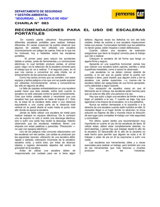DEPARTAMENTO DE SEGURIDAD
Y GESTIÓN AMBIENTAL
“SEGURIDAD. . . UN ESTILO DE VIDA”
C
CH
HA
AR
RL
LA
A N
N°
° 0
08
83
3
R
RE
EC
CO
OM
ME
EN
ND
DA
AC
CI
IO
ON
NE
ES
S P
PA
AR
RA
A E
EL
L U
US
SO
O D
DE
E E
ES
SC
CA
AL
LE
ER
RA
AS
S
P
PO
OR
RT
TÁ
ÁT
TI
IL
LE
ES
S
En nuestra planta utilizamos frecuentemente
diferentes escaleras portátiles para realizar trabajos
diferentes. En varias ocasiones he podido observar que
algunos de ustedes han utilizado una escalera
incorrectamente con peligro de caerse. Esto es lo que me
ha motivado hoy a hablarles sobre las escaleras
portátiles.
El primer paso para reducir los accidentes
debido a caídas, caída de herramientas y a conmociones
eléctricas, lo cual también produce caídas, el primer
paso—digo—es la selección de la escalera correcta para
el trabajo que se va a realizar. Y el segundo paso, en el
que nos vamos a concentrar en esta charla, es el
entrenamiento de las personas que las utilizarán.
Como hay tantos errores que se cometen, con estos
equipos y tantos peligros a los que uno se puede exponer
por utilizarlas incorrectamente, vamos a concentrarnos
tan sólo en algunos de ellos.
La falta de zapatas antiresbaladizas en una escalera
puede hacer que ésta resbale, sobre todo cuando la
escalera no está colocada contra la pared correctamente.
Creo que todos ustedes sabrán y recordarán que una
escalera hay que apoyarla en base al ángulo 4:1. Esto
es, la base de la escalera debe estar a una distancia
equivalente a una cuarta parte de la distancia total
vertical en la pared desde el suelo hasta el punto más
alto donde se apoya la escalera.
Jamás se debe utilizar una escalera de metal para
realizar trabajos en equipos eléctricos. De lo contrario
uno se expone no sólo a recibir una descarga eléctrica,
sino a sufrir una caída tras recibir la descarga. Habrán
observado que las escaleras metálicas tienen una
etiqueta con estas palabras o parecidas: 'Precaución —
no usar con equipos eléctricos'.
Uno de los peligros más comunes relacionados con
las escaleras son las caídas. Las caídas se producen por
las siguientes razones: utilización de una escalera débil,
rajada o dañada; colocación incorrecta de la escalera;
escalera corta; y sobre todo, por tratar de alcanzar
objetos o lugares demasiado alejados del centro de
gravedad de la escalera.
Antes de utilizar una escalera deben de
inspeccionarla con cuidado para ver si tiene algún
defecto. Algunas veces los defectos no son del todo
visibles. Antes de subirse a una escalera inspeccionen
todas sus piezas. Comprueben también que los peldaños
no tienen grasa, están mojados o están defectuosos.
Cuando utilicen una escalera de extensión
asegúrense que tiene la longitud correcta para el trabajo
que irán a realizar.
Coloquen la escalera de tal forma que tenga un
agarre firme y seguro.
Apóyenla en una superficie horizontal. Jamás hay
que colocar una escalera sobre cajones, barriles u otras
superficies inestables, como a veces he observado.
Las escaleras no se deben colocar delante de
puertas, a no ser que se pueda cerrar la puerta con
candado o llave, para impedir que alguien entre y tire la
escalera. Las partes superiores —o manos—de la
escalera deben ser aseguradas de una forma apropiada,
como atándolas a algún soporte.
Con excepción de aquellos casos en que el
fabricante así lo indique, las escaleras están hechas para
que se suba en ella sólo una persona a la vez.
Hay que subir y bajar una escalera de frente a ésta y
bajar un peldaño a la vez. Y cuando se baja, hay que
agarrarse a los brazos de la escalera, no a los peldaños.
Nunca se estiren demasiado a la izquierda o a la
derecha de una escalera cuando estén subidos en ella. Si
necesitan llegar a un lugar donde no alcancen, la única
solución es bajarse de ella y moverla hacia la dirección
de ese lugar para completar el trabajo con más seguridad
y comodidad.
Por último, quiero darles una recomendación muy
importante en cuanto al uso de las escaleras de tijera. Al
utilizar éstas, deben estar completamente abiertas, no
semi-abiertas, y jamás hay que trabajar desde lo alto de
la escalera. EI descansillo de lo alto de la escalera no
está hecho para permitir que alguien se suba a él. El
trabajar o estar de pie en él es exponerse a sufrir una
caída.
Las escaleras son herramientas útiles y a veces
esenciales para realizar un trabajo, pero también son una
de las herramientas que más lesiones y muertes
producen en las industrias.
 