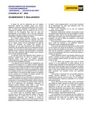 DEPARTAMENTO DE SEGURIDAD
Y GESTIÓN AMBIENTAL
“SEGURIDAD. . . UN ESTILO DE VIDA”
C
CH
HA
AR
RL
LA
A N
N°
° 0
08
84
4
S
SU
UB
BI
IE
EN
ND
DO
O Y
Y B
BA
AJ
JA
AN
ND
DO
O
A pesar de que he observado que con alguna
frecuencia alguno de ustedes utiliza una técnica
peligrosa, como es el salto para descender de un nivel a
otro, o incluso para ascender, la mayoría de nosotros
utilizamos la escalera. Pero la charla de hoy no va a
consistir en las escaleras fijas, esto es, que son
permanentes en los edificios, sino a las que utilizamos
para llegar a aquellos niveles en los que no hay escaleras
construidas, y debemos utilizar las móviles.
En nuestra planta tenemos muchas de estas
escaleras, que aparentemente son seguras, pero que
causan de vez en cuando lesiones a los que las utilizan
por no seguir ciertas normas elementales. En algunos
casos, sin embargo, es verdad que quienes se
accidentan es por que desconocían las medidas de
prevención de accidentes para el uso adecuado de esos
equipos. Por esa razón en esta charla vamos a recordar
algunas de las practicas más elementales y necesarias
para que todos podamos utilizar siempre esos equipos
con la mayor seguridad posible.
La primera norma que debemos tener siempre en
cuenta es asegurarnos de colocar la escalera en una
posición firme, para que no pueda moverse
inesperadamente o por algún movimiento no planeado
que nos vemos obligados a realizar.
Y la segunda norma elemental es asegurarnos que
colocamos la escalera en un ángulo correcto. Mientras
más firme este colocada la escalera tendrá as estabilidad
y podremos subir y bajar por ella sin correr ningún riesgo
innecesario. Obviamente, cuando una escalera se coloca
en el ángulo correcto, en una superficie firme y se sujeta
su parte inferior y se amarra la parte superior, se asegura
el uso correcto de la misma. El ángulo correcto ara
colocar las escaleras es de 75 grados.
Quiero recalcar una vez mas sobre la importancia de
colocar la escalera en el ángulo correcto, puesto que si la
colocamos en una posición demasiado vertical corremos
el riesgo de que la escalera se pueda volcar; mientras
que si la colocamos con demasiada inclinación, la
escalera podría resbalar hacia atrás y caer hacia
adelante por el peso de quien esta subido en ella.
Aparte de esas dos reglas básicas y fundamentales,
hay una serie de medidas que nos pueden ayudar a
todos a evitar accidentes con escaleras móviles.
En primer lugar es primordial elegir la escalera
correcta para la tarea que debemos realizar. Para esto
debemos tener en cuenta que si se van a realizar
reparaciones eléctricas, por ejemplo, o exista la
posibilidad de algún contacto con una fuente de corriente
eléctrica, no debemos usar una escalera metálica, ya que
el metal – como ustedes saben – es un buen conductor
de la electricidad. En este caso debemos usar una
escalera de madera o fibra.
Otro punto importante en el uso de cualquier
escalera es la inspección.
Debemos inspeccionar siempre una escalera antes
de utilizarla para asegurarnos que los peldaños no están
gastados o flojos, que no hay tornillos sueltos o que no
esta rajada por algún lugar. Nunca debemos utilizar una
escalera a la que le falten los peldaños o que tenga
cualquier otro defecto.
Si el equipo que vamos a utilizar es una escalera de
tijera, antes de subirnos a los peldaños debemos
comprobar si esta completamente abierta.
Esta norma que parece tan elemental, muchas veces
no se cumple y es causa de accidentes. Y si el lugar en
que se coloca la escalera es una área de mucho trafico,
bien sea de vehículos o peatones, debemos poner un
aviso en los alrededores del área y cercarla para alertar a
quienes se aproximen.
Nunca debemos colocar una escalera detrás de una
puerta o ventana, ya que si estas se abriera y chocaran
con la escalera podría producir la caída de quien esta
subida en ella.
Y si se utiliza una escalera para subir al techo
exterior o a una plataforma, la parte superior de la
escalera debe sobresalir aproximadamente un metro por
encima del borde del alero, que sirve de punto de apoyo.
Para evitar que la escalera pierda el equilibrio, se la debe
atar lo mas cerca posible del punto de apoyo. Nunca
debe apoyarse una escalera contra una superficie
inestable.
Al ascender o descender por una escalera debemos
hacerlo siempre defrente, y no de espaldas; y
sujetándonos siempre con las manos. Si es necesario
subir herramientas, debemos colocarlas en un cinturón
para herramientas.
Como idea final de esta charla, quiero recordarles
que debemos utilizar siempre el sentido común cuando
trabajemos en lo alto de una escalera. Debemos
agarrarnos a ella con una mano, nunca estirarnos o
inclinarnos demasiado para alcanzar algo y asegurarnos
que mantenemos bien el equilibrio. Y si se requiere del
uso de cinturón de seguridad en la operación que
debemos realizar, utilizemoslo debidamente.
Las escaleras son unos equipos de gran utilidad en
nuestra planta pero que pueden producir accidentes, la
mayoría de las veces por no seguir estas normas
elementales que hemos expuesto en esta charla
.
 