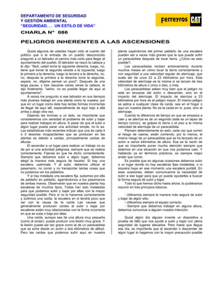 DEPARTAMENTO DE SEGURIDAD
Y GESTIÓN AMBIENTAL
“SEGURIDAD. . . UN ESTILO DE VIDA”
C
CH
HA
AR
RL
LA
A N
N°
° 0
08
86
6
PELIGROS INHERENTES A LAS ASCENSIONES
Quizá algunos de ustedes hayan oído el cuento del
político que a la entrada de un pueblo desconocido
preguntó a un labrador el camino más corto para llegar al
ayuntamiento del pueblo. El labrador se rascó la cabeza y
le dijo: "fácil, usted toma la siguiente derecha, luego, no,
tiene que tomar la segunda vereda a la izquierda, luego
la primera a la derecha, luego la tercera a la derecha, no,
no, después la primera a la derecha tome la segunda,
espere, no, déjeme pensar un poco". Después de una
larga pausa, y tras rascarse varias veces la cabeza, Ie
dijo finalmente: "señor, no es posible llegar de aquí al
ayuntamiento".
A veces me pregunto si ese labrador en sus tiempos
más jóvenes trabajó en una planta como la nuestra, por
que en un lugar como éste hay tantas formas incorrectas
de llegar de aquí allí, especialmente de aquí bajo a allá
arriba y abajo otra vez.
Dejando las bromas a un lado, es importante que
consideremos con seriedad el problema de subir y bajar
para realizar trabajos en altura. A pesar de que el subir a
algún lugar pueda parar una actividad simple, no lo es.
Las estadísticas más recientes indican que una de cada 4
ó 5 lesiones incapacitantes que se producen en las
plantas es debido a caídas, principalmente caídas de
alturas.
El ascender a un lugar para realizar un trabajo no es
de por si una actividad peligrosa, siempre que se realice
correctamente. Fíjense en que he dicho correctamente.
Siempre que debamos subir a algún lugar, debemos
elegir la manera más segura de hacerlo. Si hay una
escalera, usémosla. Y al subir, debemos utilizar el
pasamano, no correr y no transportar tantas cosas que
no podamos ver los peldaños.
Y si hay instalada una escalera fija, subamos por ella
de peldaño en peldaño, agarrándonos a los pasamanos
de ambas manos. Observarán que en nuestra planta hay
escaleras de muchos tipos. Todas han sido instaladas
para que podamos subir y bajar por ellas con la mayor
seguridad posible. Pero si no lo hacemos correctamente
y sufrimos una caída, la escalera en si tendrá poco que
ver con la causa de la caída Las causas que
generalmente producen caídas al subir o bajar por
escaleras están muy relacionadas con la forma incorrecta
en que se sube o baja por ellas.
Una caída, aunque sea de una altura muy pequeña
(como al andar), puede producir una lesión muy grave. Y
la lesión puede ser tan grave como la de un paracaidista
que se echa desde un avión a dos kilómetros de altitud.
Pero las caídas que podemos sufrir aquí en nuestra
planta cayéndonos del primer peldaño de una escalera
pueden ser a veces más graves que la que puede sufrir
un paracaidista después de tocar tierra. ¿Cómo es esto
posible?.
Los paracaidistas reciben entrenamiento durante
muchos meses en cómo tocar la tierra correctamente y
con seguridad a una velocidad regular de aterrizaje, que
suele ser de unos 22 a 23 kilómetros por hora. Esta
velocidad de aterrizaje es la misma si se lanzan de tres
kilómetros de altura o cinco o diez, o más.
Los paracaidistas saben muy bien que el peligro no
está en lanzarse del avión o descender, sino en el
impacto del aterrizaje. El impacto de aterrizar a 23
kilómetros por hora es el peligro mayor. El mismo peligro
se aplica a cualquier clase de caída, sea en el hogar o
aquí en nuestra planta. No es la caída en si, pues, sino el
aterrizaje.
Cuando la diferencia de tiempo en que se empieza a
caer y se aterriza es de un segundo (este es un lapso de
tiempo común), se golpea la tierra o el piso a la misma
velocidad de aterrizaje de un paracaidista.
Piensen detenidamente en esto: cada vez que corren
el riesgo de caerse, están corriendo, por lo menos, el
mismo riesgo de un paracaidista que se ha lanzado de un
avión a varios kilómetros de altura. Esa es la razón de
que es importante poner mucha atención siempre que
estemos en una situación en que nos podamos caer. Y
hablando ya en términos prácticos, es siempre mejor
andar que correr.
Es posible que en algunas ocasiones debemos subir
a un lugar donde no hay escaleras fijas instaladas, o ni
siquiera haya en ese momento una escalera portátil. En
esas ocasiones, deben comunicarme la necesidad de
subir a ese lugar para que yo pueda ayudarles a buscar
la forma segura de subir y bajar.
Todo lo que hemos dicho hasta ahora, lo pudiéramos
resumir en tres principios básicos:
· Utilicemos siempre la manera más segura de subir
y bajar de algún sitio.
- Utilicemos siempre el equipo correcto.
· Siempre que debamos trabajar en alguna altura,
debemos comunicar a alguien nuestra intención.
Quizá algún día alguien invente un dispositivo a
prueba de fallo que nos ayude a subir y bajar con plena
seguridad de lugares elevados. Pero hasta que llegue
ese día, es importante que al ascender o descender de
algún lugar lo hagamos con la mayor precaución posible
 