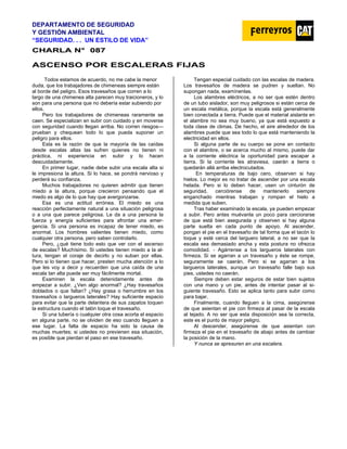 DEPARTAMENTO DE SEGURIDAD
Y GESTIÓN AMBIENTAL
“SEGURIDAD. . . UN ESTILO DE VIDA”
C
CH
HA
AR
RL
LA
A N
N°
° 0
08
87
7
ASCENSO POR ESCALERAS FIJAS
Todos estamos de acuerdo, no me cabe la menor
duda, que los trabajadores de chimeneas siempre están
al borde del peligro. Esos travesaños que corren a lo
largo de una chimenea alta parecen muy traicioneros, y lo
son para una persona que no debería estar subiendo por
ellos.
Pero los trabajadores de chimeneas raramente se
caen. Se especializan en subir con cuidado y en moverse
con seguridad cuando llegan arriba. No corren riesgos—
prueban y chequean todo lo que pueda suponer un
peligro para ellos.
Esta es la razón de que la mayoría de las caídas
desde escalas altas las sufren quienes no tienen ni
práctica, ni experiencia en subir y lo hacen
descuidadamente.
En primer lugar, nadie debe subir una escala alta si
le impresiona la altura. Si lo hace, se pondrá nervioso y
perderá su confianza.
Muchos trabajadores no quieren admitir que tienen
miedo a la altura, porque crecieron pensando que el
miedo es algo de lo que hay que avergonzarse.
Esa es una actitud errónea. El miedo es una
reacción perfectamente natural a una situación peligrosa
o a una que parece peligrosa. Le da a una persona la
fuerza y energía suficientes para afrontar una emer-
gencia. Si una persona es incapaz de tener miedo, es
anormal. Los hombres valientes tienen miedo, como
cualquier otra persona, pero saben controlarlo.
Pero, ¿qué tiene todo esto que ver con el ascenso
de escalas? Muchísimo. Si ustedes tienen miedo a la al-
tura, tengan el coraje de decirlo y no suban por ellas.
Pero si lo tienen que hacer, presten mucha atención a lo
que les voy a decir y recuerden que una caída de una
escala tan alta puede ser muy fácilmente mortal.
Examinen la escala detenidamente antes de
empezar a subir. ¿Ven algo anormal? ¿Hay travesaños
doblados o que faltan? ¿Hay grasa o herrumbre en los
travesaños o largueros laterales? Hay suficiente espacio
para evitar que la parte delantera de sus zapatos toquen
la estructura cuando el talón toque el travesaño.
Si una tubería o cualquier otra cosa acorta el espacio
en alguna parte, no se olviden de eso cuando lleguen a
ese lugar. La falta de espacio ha sido la causa de
muchas muertes; si ustedes no previenen esa situación,
es posible que pierdan el paso en ese travesaño.
Tengan especial cuidado con las escalas de madera.
Los travesaños de madera se pudren y sueltan. No
supongan nada, examínenlas.
Los alambres eléctricos, a no ser que estén dentro
de un tubo aislador, son muy peligrosos si están cerca de
un escala metálica, porque la escala está generalmente
bien conectada a tierra. Puede que el material aislante en
el alambre no sea muy bueno, ya que está expuesto a
toda clase de climas. De hecho, el aire alrededor de los
alambres puede que sea todo lo que está manteniendo la
electricidad en ellos.
Si alguna parte de su cuerpo se pone en contacto
con el alambre, o se acerca mucho al mismo, puede dar
a la corriente eléctrica la oportunidad para escapar a
tierra. Si la corriente les atraviesa, caerán a tierra o
quedarán allá arriba electrocutados.
En temperaturas de bajo cero, observen si hay
hielos. Lo mejor es no tratar de ascender por una escala
helada. Pero si lo deben hacer, usen un cinturón de
seguridad, cerciórense de mantenerlo siempre
enganchado mientras trabajan y rompan el hielo a
medida que suben.
Tras haber examinado la escala, ya pueden empezar
a subir. Pero antes muévanla un poco para cerciorarse
de que está bien asegurada y observen si hay alguna
parte suelta en cada punto de apoyo. Al ascender,
pongan el pie en el travesaño de tal forma que el tacón lo
toque y esté cerca del larguero lateral, a no ser que la
escala sea demasiado ancha y esta postura no ofrezca
comodidad. - Agárrense a los largueros laterales con
firmeza. Si se agarran a un travesaño y éste se rompe,
seguramente se caerán. Pero si se agarran a los
largueros laterales, aunque un travesaño falle bajo sus
pies, ustedes no caerán.
Siempre deben estar seguros de estar bien sujetos
con una mano y un pie, antes de intentar pasar al si-
guiente travesaño. Esto se aplica tanto para subir como
para bajar.
Finalmente, cuando lleguen a la cima, asegúrense
de que asientan el pie con firmeza al pasar de la escala
al tejado. A no ser que esta disposición sea la correcta,
este es el punto de mayor peligro.
Al descender, asegúrense de que asientan con
firmeza el pie en el travesaño de abajo antes de cambiar
la posición de la mano.
Y nunca se apresuren en una escalera.
 