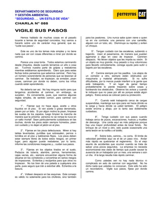 DEPARTAMENTO DE SEGURIDAD
Y GESTIÓN AMBIENTAL
“SEGURIDAD. . . UN ESTILO DE VIDA”
C
CH
HA
AR
RL
LA
A N
N°
° 0
08
88
8
V
VI
IG
GI
IL
LE
E S
SU
US
S P
PA
AS
SO
OS
S
Hemos hablado de muchas cosas en el pasado
tocante a temas de seguridad concretos, hoy vamos a
hacerlo sobre uno de carácter muy general, que es:
“cuide sus pasos”.
Este es uno de los temas más simples y no tiene
nada que ver con cosas diferentes a mirar por donde se
camina.
Parece una cosa tonta. Todos estamos caminando
desde chiquitos, desde cuando teníamos un año o cosa
así. Tuvimos nuestra parte de golpes y resbalones
mientras estábamos aprendiendo. Claro que para estas
fechas todos pensamos que sabemos caminar. Pero hay
un número sorprendente de personas que se lesionan al
caminar. Se resbalan, se tropiezan, se enredan, pisan
cosas, caminan por donde no deben, como los niños
cuando están aprendiendo.
No debería ser así. No hay ninguna razón para que
tengamos accidentes al caminar, sin embargo, se
suceden. Es conveniente, pues, que veamos algunas
reglas simples, de sentido común, para caminar con
seguridad.
1°. Fíjense que no haya agua, aceite u otros
líquidos en el piso. Si ven aceite o grasa derramada,
pasen por un lado. Si por algún motivo la pisan, límpiese
las suelas de los zapatos, luego limpien la mancha de
manera que la próxima persona no se rompa la nuca en
un salto mortal! Sean particularmente cuidadosos en las
duchas, donde los pisos están siempre húmedos, pisen
con cuidado y no dejen el jabón en el piso.
2°. Fíjense en los pisos defectuosos. Miren si hay
tablas levantadas, puntillas que sobresalen, pernos o
tornillos en el piso y baldosines flojos. Los pisos deben
estar siempre libres de todos estos riesgos, en primer
lugar, pero alguien puede resbalarse, por lo tanto,
informe las condiciones inseguras y... cuiden sus pasos.
3°. Fíjense en los objetos tirados en el suelo.
Pedazos de tubería, alambre, pernos, herramientas,
cajas vacías, etc., siempre encuentran alguna forma de
situarse en los corredores y convertirse en serios riesgos
de tropezones. Evítenlos y recójanlos para que otros no
tropiecen. No los tiren de una patada a cualquiera otra
parte, pues seguro que irán a estorbar allá. Échenlos a la
basura.
4°. Volteen despacio en las esquinas. Este consejo
es válido no solamente para los choferes, sino también
para los peatones. Uno nunca sabe quien viene o quien
va en vía contraria: una persona con una carretilla,
alguien con un tubo, etc. Disminuya su rapidez y eviten
un choque.
5°. Tengan cuidado con las escaleras, subiendo o
bajando. Usen el pasamanos, de manera que puedan
agarrarse a algo en caso de tropezar. Caminen
despacio. No lleven objetos que les impida su visión. Si
un objeto es muy grande, muy pesado o muy voluminoso
para llevarlo cómodamente, consiga ayuda para subir o
bajarlo por las escaleras.
6°. Camine siempre por los pasillos. Los atajos de
un corredor a otro, siempre están obstruidos por
maquinaria y material almacenado. Si no sufre
dificultades, por lo menos puede interferir a la gente que
está trabajando. Y en lugar de ganar tiempo
probablemente lo pierde trepando sobre cosas y
bordeando los obstáculos. Observe los avisos y cuando
le indiquen que no pase por allí es porque existe algún
peligro. Estos avisos se colocan para su protección.
7°. Cuando esté trabajando cerca de cargas
suspendidas, mantenga sus ojos para ver hacia dónde va
la carga y hacia dónde va usted también. El peligro
existe encima y abajo, por lo tanto sea doblemente
cuidadoso.
8°. Tenga cuidado con sus pasos cuando
trabaja cerca de pozos, excavaciones, huecos y muelles
de descarga. Una caída aquí es más peligrosa porque
hay una mayor profundidad antes de tocar fondo. No
brinque de un nivel a otro, esto puede ocasionarle una
seria lesión en la rodilla o el tobillo.
9°. Sobre todo, camine... no corra. El límite de
velocidad permitido aquí es el de un paso vivo. Andar
más rápido es quebrantar el reglamento. Es el viejo
asunto de accidentes que ocurren cuando se trata de
salvar unos pocos segundos. La empresa no necesita
economizarse esa clase de tiempo que puede causar la
ausencia de un trabajador por un mes, una semana o aún
un día. A la larga resulta más rápido caminar.
Como ustedes ven no hay nada técnico ni
complicado en esto de caminar con seguridad. No he
dicho nada que ustedes no conozcan. Esto sólo ha sido
un recordatorio. Vigile sus pasos, fíjese por donde
camina.
 
