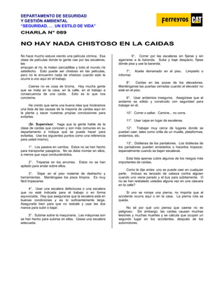 DEPARTAMENTO DE SEGURIDAD
Y GESTIÓN AMBIENTAL
“SEGURIDAD. . . UN ESTILO DE VIDA”
C
CH
HA
AR
RL
LA
A N
N°
° 0
08
89
9
N
NO
O H
HA
AY
Y N
NA
AD
DA
A C
CH
HI
IS
ST
TO
OS
SO
O E
EN
N L
LA
A C
CA
AI
ID
DA
AS
S
No hace mucho estuve viendo una película cómica. Esa
clase de películas donde la gente cae por las escaleras,
las
empujan al río, le meten zancadillas y todo el mundo ríe
satisfecho. Esto puede ser chistoso en las películas,
pero no le encuentro nada de chistoso cuando esto le
ocurre a uno aquí en el trabajo.
Caerse no es cosa de broma. Hay mucha gente
que se mata en la casa, en la calle, en el trabajo a
consecuencia de una caída. Esto es lo que nos
concierne.
He creído que sería una buena idea que hiciéramos
una lista de las causas de la mayoría de caídas aquí en
la planta y sacar nuestras propias conclusiones para
evitarlas.
(Sr. Supervisor: haga que la gente hable de la
clase de caídas que conocen y son más comunes en su
departamento e indique qué se puede hacer para
evitarlas. Use los siguientes puntos como una referencia
para usted mismo).
1°. Los paseos en carritos. Estos no se han hecho
para transportar pasajeros. No se debe montar en ellos,
a menos que vaya conduciéndolos.
2°. Treparse en los arrumes. Estos no se han
apilado para andar sobre ellos.
3°. Dejar en el piso material de deshecho y
herramientas. Manténgase los pisos limpios. Es muy
fácil tropezarse.
4°. Usar una escalera defectuosa o una escalera
que no esté indicada para el trabajo o en forma
equivocada. Hay que asegurarse que la escalera está en
buenas condiciones y es lo suficientemente larga.
Asegurarla bien para que no resbale y usar las dos
manos para subir o bajar.
5°. Subirse sobre la maquinaria. Las máquinas son
se han hecho para subirse en ellas. Úsese una escalera
adecuada.
6°. Correr por las escaleras sin fijarse y sin
agarrarse a la baranda. Suba y baje despacio, fíjese
dónde pisa y use la baranda.
7°. Aceite derramado en el piso. Limpiarlo o
informar.
8°. Caídas en las pozas de los elevadores.
Manténganse las puertas cerradas cuando el elevador no
esté en el piso.
9°. Usar andamios inseguros. Asegúrese que el
andamio es sólido y construido con seguridad para
trabajar en él.
10°. Correr o saltar. Camine... no corra.
11°. Usar cajas en lugar de escaleras.
12°. Trabajar muy cerca de lugares donde se
puedan caer, tales como orilla de un muelle, plataformas,
andamios, etc.
13°. Dobleces de los pantalones. Los dobleces de
los pantalones pueden enredarlos o hacerlos tropezar,
especialmente cuando se bajan escaleras.
Esta lista apenas cubre algunos de los riesgos más
importantes de caídas.
Como le dije antes: uno se puede caer en cualquier
parte. Incluso es lanzado de cabeza contra alguien
cuando uno viene parado y el bus para súbitamente. O
no se han resbalado ustedes alguna vez en una cáscara
en la calle?
Si uno se rompe una pierna, no importa que el
accidente ocurra aquí o en la casa. La pierna rota se
queda.
No sé por qué uno piensa que caerse no es
peligroso. Sin embargo, las caídas causan muchas
lesiones y muchas muertes y se calcula que ocupan un
segundo lugar en los accidentes, después de los
automotores.
 